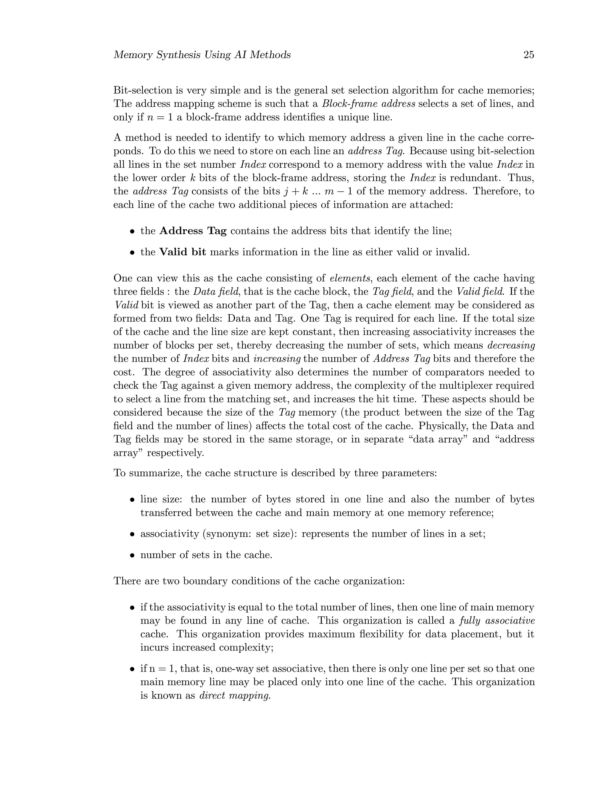 Memory Synthesis Using AI Methods 25
Bit-selection is very simple and is the general set selection algorithm for cache memories;
The address mapping scheme is such that a Block-frame address selects a set of lines, and
only if n = 1 a block-frame address identiﬁes a unique line.
A method is needed to identify to which memory address a given line in the cache corre-
ponds. To do this we need to store on each line an address Tag. Because using bit-selection
all lines in the set number Index correspond to a memory address with the value Index in
the lower order k bits of the block-frame address, storing the Index is redundant. Thus,
the address Tag consists of the bits j + k ... m − 1 of the memory address. Therefore, to
each line of the cache two additional pieces of information are attached:
• the Address Tag contains the address bits that identify the line;
• the Valid bit marks information in the line as either valid or invalid.
One can view this as the cache consisting of elements, each element of the cache having
three ﬁelds : the Data ﬁeld, that is the cache block, the Tag ﬁeld, and the Valid ﬁeld. If the
Valid bit is viewed as another part of the Tag, then a cache element may be considered as
formed from two ﬁelds: Data and Tag. One Tag is required for each line. If the total size
of the cache and the line size are kept constant, then increasing associativity increases the
number of blocks per set, thereby decreasing the number of sets, which means decreasing
the number of Index bits and increasing the number of Address Tag bits and therefore the
cost. The degree of associativity also determines the number of comparators needed to
check the Tag against a given memory address, the complexity of the multiplexer required
to select a line from the matching set, and increases the hit time. These aspects should be
considered because the size of the Tag memory (the product between the size of the Tag
ﬁeld and the number of lines) aﬀects the total cost of the cache. Physically, the Data and
Tag ﬁelds may be stored in the same storage, or in separate “data array” and “address
array” respectively.
To summarize, the cache structure is described by three parameters:
• line size: the number of bytes stored in one line and also the number of bytes
transferred between the cache and main memory at one memory reference;
• associativity (synonym: set size): represents the number of lines in a set;
• number of sets in the cache.
There are two boundary conditions of the cache organization:
• if the associativity is equal to the total number of lines, then one line of main memory
may be found in any line of cache. This organization is called a fully associative
cache. This organization provides maximum ﬂexibility for data placement, but it
incurs increased complexity;
• if n = 1, that is, one-way set associative, then there is only one line per set so that one
main memory line may be placed only into one line of the cache. This organization
is known as direct mapping.
 