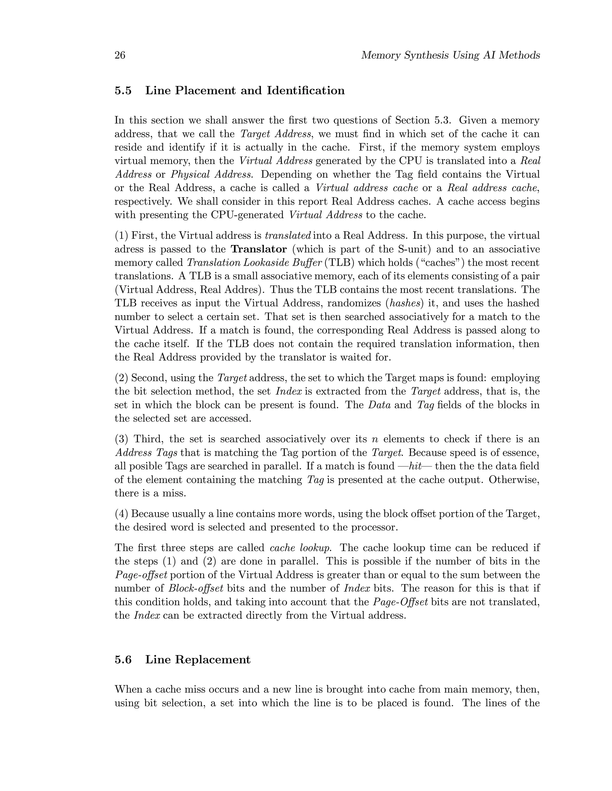 26 Memory Synthesis Using AI Methods
5.5 Line Placement and Identiﬁcation
In this section we shall answer the ﬁrst two questions of Section 5.3. Given a memory
address, that we call the Target Address, we must ﬁnd in which set of the cache it can
reside and identify if it is actually in the cache. First, if the memory system employs
virtual memory, then the Virtual Address generated by the CPU is translated into a Real
Address or Physical Address. Depending on whether the Tag ﬁeld contains the Virtual
or the Real Address, a cache is called a Virtual address cache or a Real address cache,
respectively. We shall consider in this report Real Address caches. A cache access begins
with presenting the CPU-generated Virtual Address to the cache.
(1) First, the Virtual address is translated into a Real Address. In this purpose, the virtual
adress is passed to the Translator (which is part of the S-unit) and to an associative
memory called Translation Lookaside Buﬀer (TLB) which holds (“caches”) the most recent
translations. A TLB is a small associative memory, each of its elements consisting of a pair
(Virtual Address, Real Addres). Thus the TLB contains the most recent translations. The
TLB receives as input the Virtual Address, randomizes (hashes) it, and uses the hashed
number to select a certain set. That set is then searched associatively for a match to the
Virtual Address. If a match is found, the corresponding Real Address is passed along to
the cache itself. If the TLB does not contain the required translation information, then
the Real Address provided by the translator is waited for.
(2) Second, using the Target address, the set to which the Target maps is found: employing
the bit selection method, the set Index is extracted from the Target address, that is, the
set in which the block can be present is found. The Data and Tag ﬁelds of the blocks in
the selected set are accessed.
(3) Third, the set is searched associatively over its n elements to check if there is an
Address Tags that is matching the Tag portion of the Target. Because speed is of essence,
all posible Tags are searched in parallel. If a match is found —hit— then the the data ﬁeld
of the element containing the matching Tag is presented at the cache output. Otherwise,
there is a miss.
(4) Because usually a line contains more words, using the block oﬀset portion of the Target,
the desired word is selected and presented to the processor.
The ﬁrst three steps are called cache lookup. The cache lookup time can be reduced if
the steps (1) and (2) are done in parallel. This is possible if the number of bits in the
Page-oﬀset portion of the Virtual Address is greater than or equal to the sum between the
number of Block-oﬀset bits and the number of Index bits. The reason for this is that if
this condition holds, and taking into account that the Page-Oﬀset bits are not translated,
the Index can be extracted directly from the Virtual address.
5.6 Line Replacement
When a cache miss occurs and a new line is brought into cache from main memory, then,
using bit selection, a set into which the line is to be placed is found. The lines of the
 