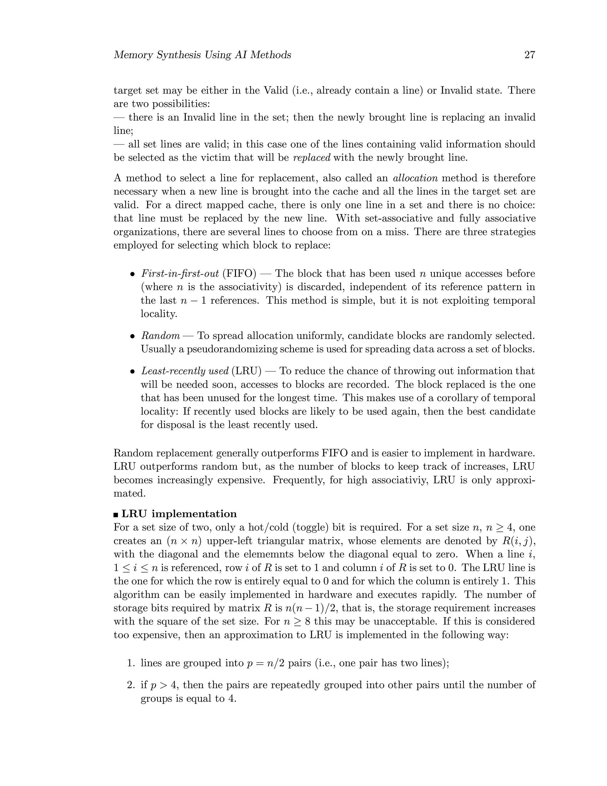 Memory Synthesis Using AI Methods 27
target set may be either in the Valid (i.e., already contain a line) or Invalid state. There
are two possibilities:
— there is an Invalid line in the set; then the newly brought line is replacing an invalid
line;
— all set lines are valid; in this case one of the lines containing valid information should
be selected as the victim that will be replaced with the newly brought line.
A method to select a line for replacement, also called an allocation method is therefore
necessary when a new line is brought into the cache and all the lines in the target set are
valid. For a direct mapped cache, there is only one line in a set and there is no choice:
that line must be replaced by the new line. With set-associative and fully associative
organizations, there are several lines to choose from on a miss. There are three strategies
employed for selecting which block to replace:
• First-in-ﬁrst-out (FIFO) — The block that has been used n unique accesses before
(where n is the associativity) is discarded, independent of its reference pattern in
the last n − 1 references. This method is simple, but it is not exploiting temporal
locality.
• Random — To spread allocation uniformly, candidate blocks are randomly selected.
Usually a pseudorandomizing scheme is used for spreading data across a set of blocks.
• Least-recently used (LRU) — To reduce the chance of throwing out information that
will be needed soon, accesses to blocks are recorded. The block replaced is the one
that has been unused for the longest time. This makes use of a corollary of temporal
locality: If recently used blocks are likely to be used again, then the best candidate
for disposal is the least recently used.
Random replacement generally outperforms FIFO and is easier to implement in hardware.
LRU outperforms random but, as the number of blocks to keep track of increases, LRU
becomes increasingly expensive. Frequently, for high associativiy, LRU is only approxi-
mated.
LRU implementation
For a set size of two, only a hot/cold (toggle) bit is required. For a set size n, n ≥ 4, one
creates an (n × n) upper-left triangular matrix, whose elements are denoted by R(i, j),
with the diagonal and the elememnts below the diagonal equal to zero. When a line i,
1 ≤ i ≤ n is referenced, row i of R is set to 1 and column i of R is set to 0. The LRU line is
the one for which the row is entirely equal to 0 and for which the column is entirely 1. This
algorithm can be easily implemented in hardware and executes rapidly. The number of
storage bits required by matrix R is n(n − 1)/2, that is, the storage requirement increases
with the square of the set size. For n ≥ 8 this may be unacceptable. If this is considered
too expensive, then an approximation to LRU is implemented in the following way:
1. lines are grouped into p = n/2 pairs (i.e., one pair has two lines);
2. if p > 4, then the pairs are repeatedly grouped into other pairs until the number of
groups is equal to 4.
 