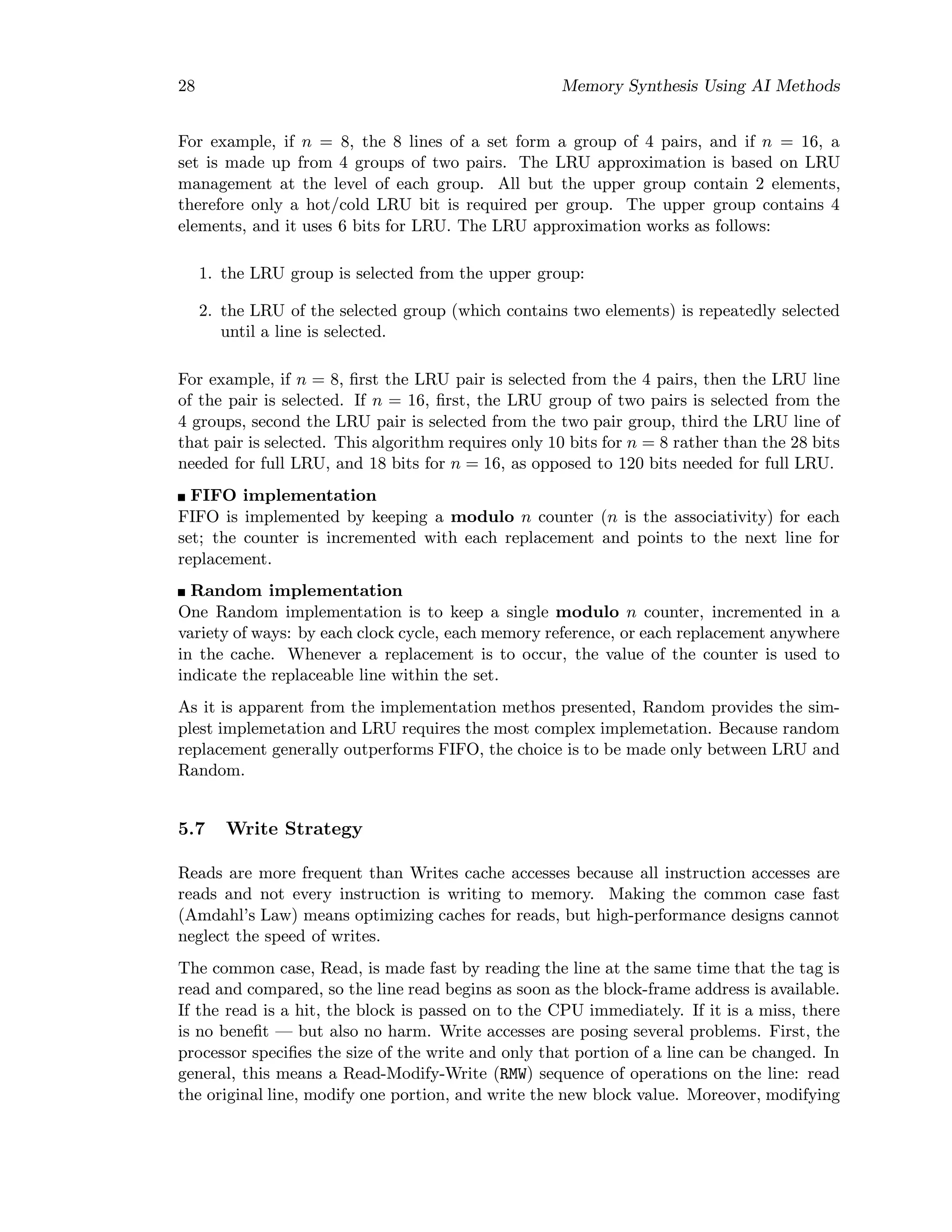 28 Memory Synthesis Using AI Methods
For example, if n = 8, the 8 lines of a set form a group of 4 pairs, and if n = 16, a
set is made up from 4 groups of two pairs. The LRU approximation is based on LRU
management at the level of each group. All but the upper group contain 2 elements,
therefore only a hot/cold LRU bit is required per group. The upper group contains 4
elements, and it uses 6 bits for LRU. The LRU approximation works as follows:
1. the LRU group is selected from the upper group:
2. the LRU of the selected group (which contains two elements) is repeatedly selected
until a line is selected.
For example, if n = 8, ﬁrst the LRU pair is selected from the 4 pairs, then the LRU line
of the pair is selected. If n = 16, ﬁrst, the LRU group of two pairs is selected from the
4 groups, second the LRU pair is selected from the two pair group, third the LRU line of
that pair is selected. This algorithm requires only 10 bits for n = 8 rather than the 28 bits
needed for full LRU, and 18 bits for n = 16, as opposed to 120 bits needed for full LRU.
FIFO implementation
FIFO is implemented by keeping a modulo n counter (n is the associativity) for each
set; the counter is incremented with each replacement and points to the next line for
replacement.
Random implementation
One Random implementation is to keep a single modulo n counter, incremented in a
variety of ways: by each clock cycle, each memory reference, or each replacement anywhere
in the cache. Whenever a replacement is to occur, the value of the counter is used to
indicate the replaceable line within the set.
As it is apparent from the implementation methos presented, Random provides the sim-
plest implemetation and LRU requires the most complex implemetation. Because random
replacement generally outperforms FIFO, the choice is to be made only between LRU and
Random.
5.7 Write Strategy
Reads are more frequent than Writes cache accesses because all instruction accesses are
reads and not every instruction is writing to memory. Making the common case fast
(Amdahl’s Law) means optimizing caches for reads, but high-performance designs cannot
neglect the speed of writes.
The common case, Read, is made fast by reading the line at the same time that the tag is
read and compared, so the line read begins as soon as the block-frame address is available.
If the read is a hit, the block is passed on to the CPU immediately. If it is a miss, there
is no beneﬁt — but also no harm. Write accesses are posing several problems. First, the
processor speciﬁes the size of the write and only that portion of a line can be changed. In
general, this means a Read-Modify-Write (RMW) sequence of operations on the line: read
the original line, modify one portion, and write the new block value. Moreover, modifying
 