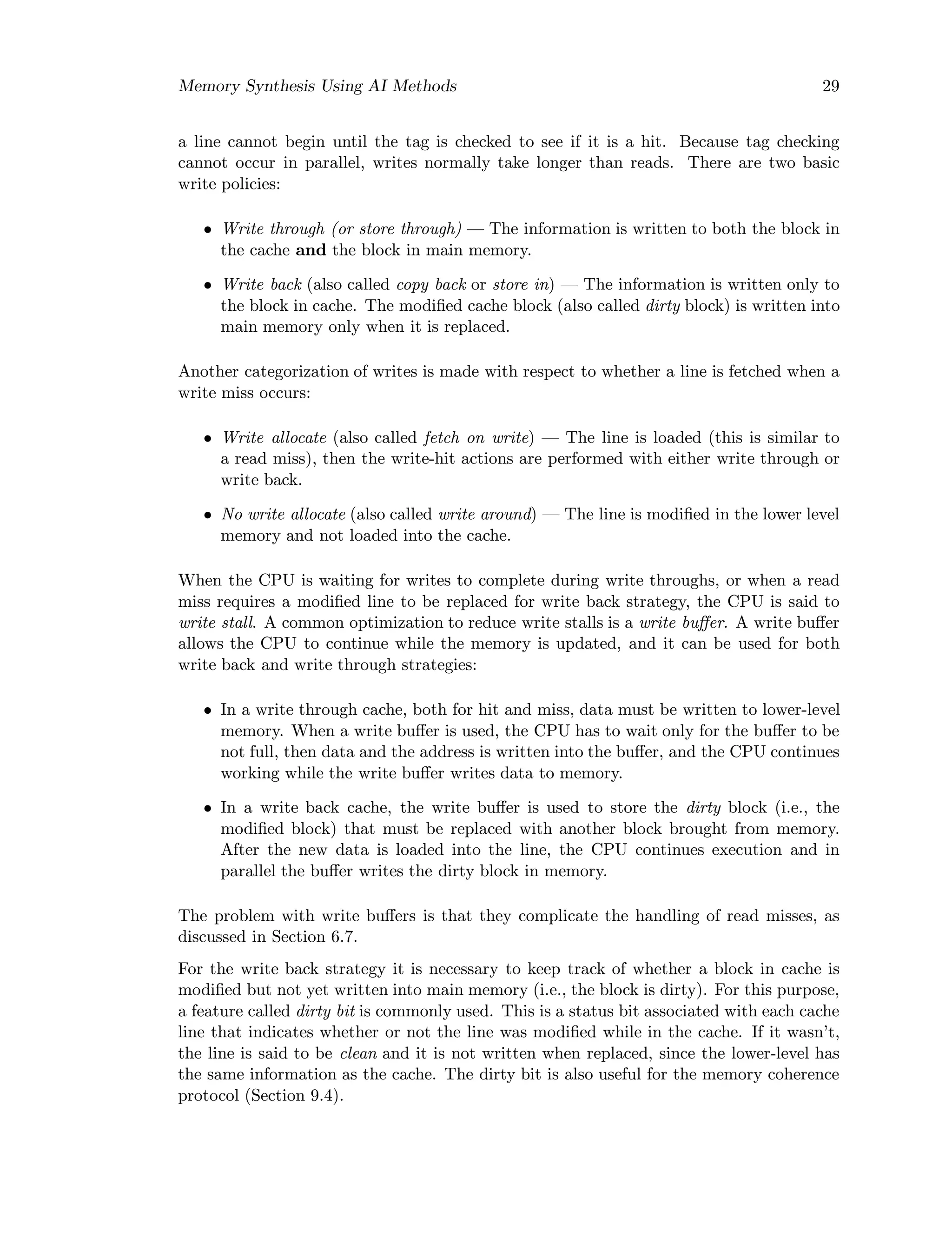Memory Synthesis Using AI Methods 29
a line cannot begin until the tag is checked to see if it is a hit. Because tag checking
cannot occur in parallel, writes normally take longer than reads. There are two basic
write policies:
• Write through (or store through) — The information is written to both the block in
the cache and the block in main memory.
• Write back (also called copy back or store in) — The information is written only to
the block in cache. The modiﬁed cache block (also called dirty block) is written into
main memory only when it is replaced.
Another categorization of writes is made with respect to whether a line is fetched when a
write miss occurs:
• Write allocate (also called fetch on write) — The line is loaded (this is similar to
a read miss), then the write-hit actions are performed with either write through or
write back.
• No write allocate (also called write around) — The line is modiﬁed in the lower level
memory and not loaded into the cache.
When the CPU is waiting for writes to complete during write throughs, or when a read
miss requires a modiﬁed line to be replaced for write back strategy, the CPU is said to
write stall. A common optimization to reduce write stalls is a write buﬀer. A write buﬀer
allows the CPU to continue while the memory is updated, and it can be used for both
write back and write through strategies:
• In a write through cache, both for hit and miss, data must be written to lower-level
memory. When a write buﬀer is used, the CPU has to wait only for the buﬀer to be
not full, then data and the address is written into the buﬀer, and the CPU continues
working while the write buﬀer writes data to memory.
• In a write back cache, the write buﬀer is used to store the dirty block (i.e., the
modiﬁed block) that must be replaced with another block brought from memory.
After the new data is loaded into the line, the CPU continues execution and in
parallel the buﬀer writes the dirty block in memory.
The problem with write buﬀers is that they complicate the handling of read misses, as
discussed in Section 6.7.
For the write back strategy it is necessary to keep track of whether a block in cache is
modiﬁed but not yet written into main memory (i.e., the block is dirty). For this purpose,
a feature called dirty bit is commonly used. This is a status bit associated with each cache
line that indicates whether or not the line was modiﬁed while in the cache. If it wasn’t,
the line is said to be clean and it is not written when replaced, since the lower-level has
the same information as the cache. The dirty bit is also useful for the memory coherence
protocol (Section 9.4).
 
