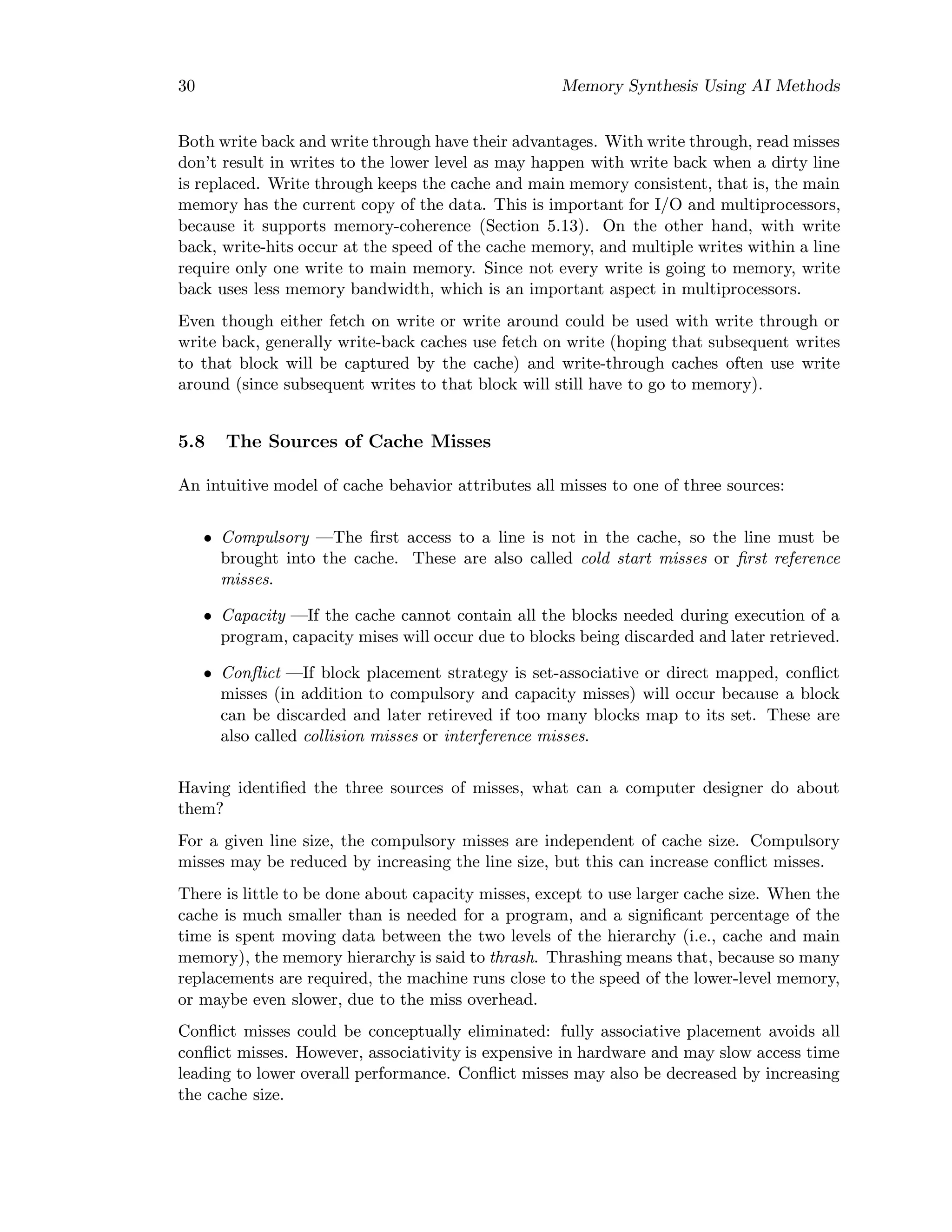 30 Memory Synthesis Using AI Methods
Both write back and write through have their advantages. With write through, read misses
don’t result in writes to the lower level as may happen with write back when a dirty line
is replaced. Write through keeps the cache and main memory consistent, that is, the main
memory has the current copy of the data. This is important for I/O and multiprocessors,
because it supports memory-coherence (Section 5.13). On the other hand, with write
back, write-hits occur at the speed of the cache memory, and multiple writes within a line
require only one write to main memory. Since not every write is going to memory, write
back uses less memory bandwidth, which is an important aspect in multiprocessors.
Even though either fetch on write or write around could be used with write through or
write back, generally write-back caches use fetch on write (hoping that subsequent writes
to that block will be captured by the cache) and write-through caches often use write
around (since subsequent writes to that block will still have to go to memory).
5.8 The Sources of Cache Misses
An intuitive model of cache behavior attributes all misses to one of three sources:
• Compulsory —The ﬁrst access to a line is not in the cache, so the line must be
brought into the cache. These are also called cold start misses or ﬁrst reference
misses.
• Capacity —If the cache cannot contain all the blocks needed during execution of a
program, capacity mises will occur due to blocks being discarded and later retrieved.
• Conﬂict —If block placement strategy is set-associative or direct mapped, conﬂict
misses (in addition to compulsory and capacity misses) will occur because a block
can be discarded and later retireved if too many blocks map to its set. These are
also called collision misses or interference misses.
Having identiﬁed the three sources of misses, what can a computer designer do about
them?
For a given line size, the compulsory misses are independent of cache size. Compulsory
misses may be reduced by increasing the line size, but this can increase conﬂict misses.
There is little to be done about capacity misses, except to use larger cache size. When the
cache is much smaller than is needed for a program, and a signiﬁcant percentage of the
time is spent moving data between the two levels of the hierarchy (i.e., cache and main
memory), the memory hierarchy is said to thrash. Thrashing means that, because so many
replacements are required, the machine runs close to the speed of the lower-level memory,
or maybe even slower, due to the miss overhead.
Conﬂict misses could be conceptually eliminated: fully associative placement avoids all
conﬂict misses. However, associativity is expensive in hardware and may slow access time
leading to lower overall performance. Conﬂict misses may also be decreased by increasing
the cache size.
 