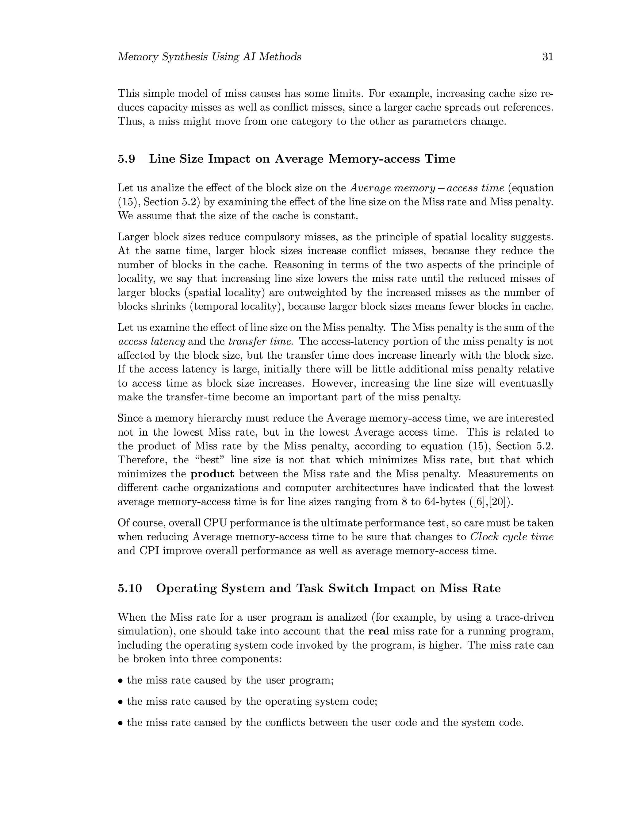 Memory Synthesis Using AI Methods 31
This simple model of miss causes has some limits. For example, increasing cache size re-
duces capacity misses as well as conﬂict misses, since a larger cache spreads out references.
Thus, a miss might move from one category to the other as parameters change.
5.9 Line Size Impact on Average Memory-access Time
Let us analize the eﬀect of the block size on the Average memory−access time (equation
(15), Section 5.2) by examining the eﬀect of the line size on the Miss rate and Miss penalty.
We assume that the size of the cache is constant.
Larger block sizes reduce compulsory misses, as the principle of spatial locality suggests.
At the same time, larger block sizes increase conﬂict misses, because they reduce the
number of blocks in the cache. Reasoning in terms of the two aspects of the principle of
locality, we say that increasing line size lowers the miss rate until the reduced misses of
larger blocks (spatial locality) are outweighted by the increased misses as the number of
blocks shrinks (temporal locality), because larger block sizes means fewer blocks in cache.
Let us examine the eﬀect of line size on the Miss penalty. The Miss penalty is the sum of the
access latency and the transfer time. The access-latency portion of the miss penalty is not
aﬀected by the block size, but the transfer time does increase linearly with the block size.
If the access latency is large, initially there will be little additional miss penalty relative
to access time as block size increases. However, increasing the line size will eventuaslly
make the transfer-time become an important part of the miss penalty.
Since a memory hierarchy must reduce the Average memory-access time, we are interested
not in the lowest Miss rate, but in the lowest Average access time. This is related to
the product of Miss rate by the Miss penalty, according to equation (15), Section 5.2.
Therefore, the “best” line size is not that which minimizes Miss rate, but that which
minimizes the product between the Miss rate and the Miss penalty. Measurements on
diﬀerent cache organizations and computer architectures have indicated that the lowest
average memory-access time is for line sizes ranging from 8 to 64-bytes ([6],[20]).
Of course, overall CPU performance is the ultimate performance test, so care must be taken
when reducing Average memory-access time to be sure that changes to Clock cycle time
and CPI improve overall performance as well as average memory-access time.
5.10 Operating System and Task Switch Impact on Miss Rate
When the Miss rate for a user program is analized (for example, by using a trace-driven
simulation), one should take into account that the real miss rate for a running program,
including the operating system code invoked by the program, is higher. The miss rate can
be broken into three components:
• the miss rate caused by the user program;
• the miss rate caused by the operating system code;
• the miss rate caused by the conﬂicts between the user code and the system code.
 