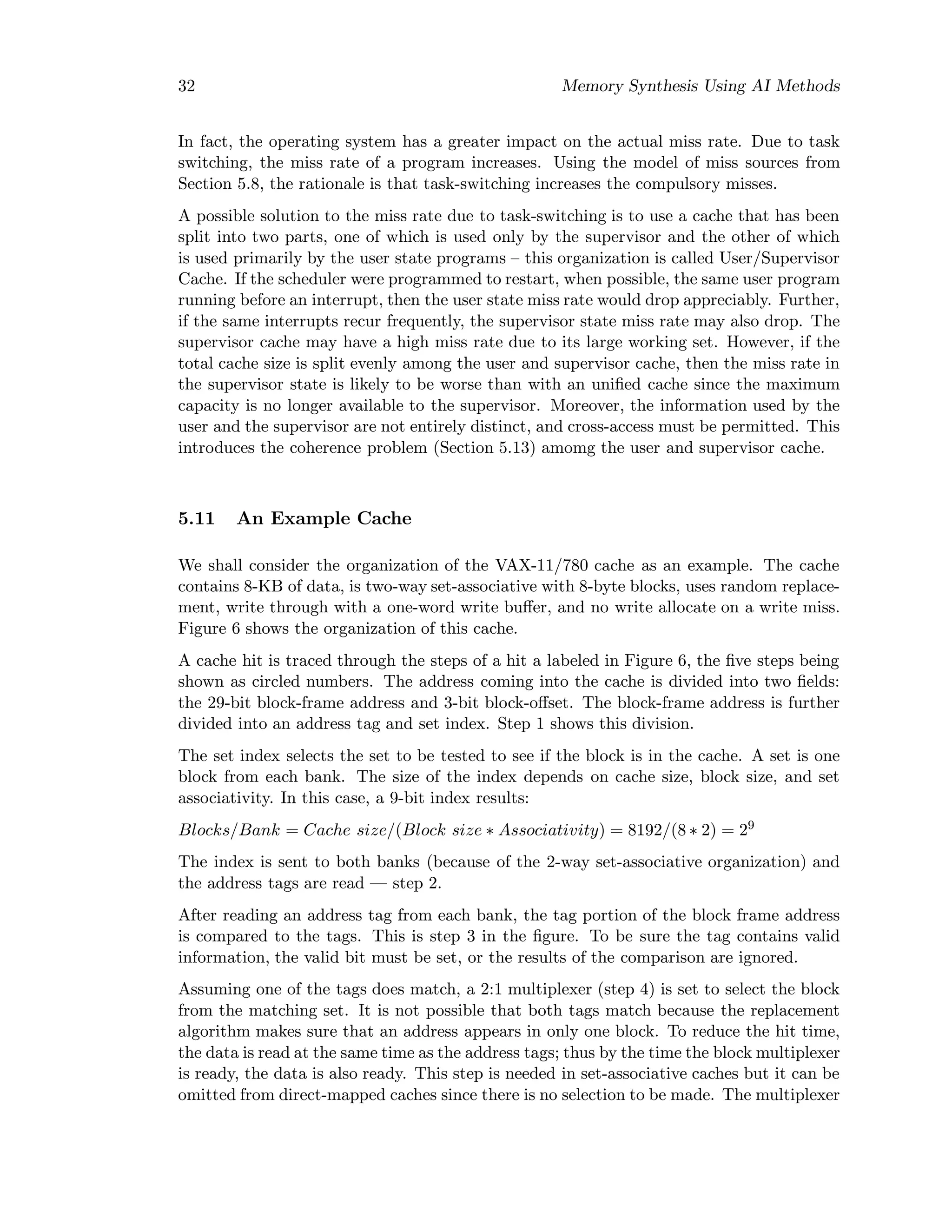 32 Memory Synthesis Using AI Methods
In fact, the operating system has a greater impact on the actual miss rate. Due to task
switching, the miss rate of a program increases. Using the model of miss sources from
Section 5.8, the rationale is that task-switching increases the compulsory misses.
A possible solution to the miss rate due to task-switching is to use a cache that has been
split into two parts, one of which is used only by the supervisor and the other of which
is used primarily by the user state programs – this organization is called User/Supervisor
Cache. If the scheduler were programmed to restart, when possible, the same user program
running before an interrupt, then the user state miss rate would drop appreciably. Further,
if the same interrupts recur frequently, the supervisor state miss rate may also drop. The
supervisor cache may have a high miss rate due to its large working set. However, if the
total cache size is split evenly among the user and supervisor cache, then the miss rate in
the supervisor state is likely to be worse than with an uniﬁed cache since the maximum
capacity is no longer available to the supervisor. Moreover, the information used by the
user and the supervisor are not entirely distinct, and cross-access must be permitted. This
introduces the coherence problem (Section 5.13) amomg the user and supervisor cache.
5.11 An Example Cache
We shall consider the organization of the VAX-11/780 cache as an example. The cache
contains 8-KB of data, is two-way set-associative with 8-byte blocks, uses random replace-
ment, write through with a one-word write buﬀer, and no write allocate on a write miss.
Figure 6 shows the organization of this cache.
A cache hit is traced through the steps of a hit a labeled in Figure 6, the ﬁve steps being
shown as circled numbers. The address coming into the cache is divided into two ﬁelds:
the 29-bit block-frame address and 3-bit block-oﬀset. The block-frame address is further
divided into an address tag and set index. Step 1 shows this division.
The set index selects the set to be tested to see if the block is in the cache. A set is one
block from each bank. The size of the index depends on cache size, block size, and set
associativity. In this case, a 9-bit index results:
Blocks/Bank = Cache size/(Block size ∗ Associativity) = 8192/(8 ∗ 2) = 29
The index is sent to both banks (because of the 2-way set-associative organization) and
the address tags are read — step 2.
After reading an address tag from each bank, the tag portion of the block frame address
is compared to the tags. This is step 3 in the ﬁgure. To be sure the tag contains valid
information, the valid bit must be set, or the results of the comparison are ignored.
Assuming one of the tags does match, a 2:1 multiplexer (step 4) is set to select the block
from the matching set. It is not possible that both tags match because the replacement
algorithm makes sure that an address appears in only one block. To reduce the hit time,
the data is read at the same time as the address tags; thus by the time the block multiplexer
is ready, the data is also ready. This step is needed in set-associative caches but it can be
omitted from direct-mapped caches since there is no selection to be made. The multiplexer
 