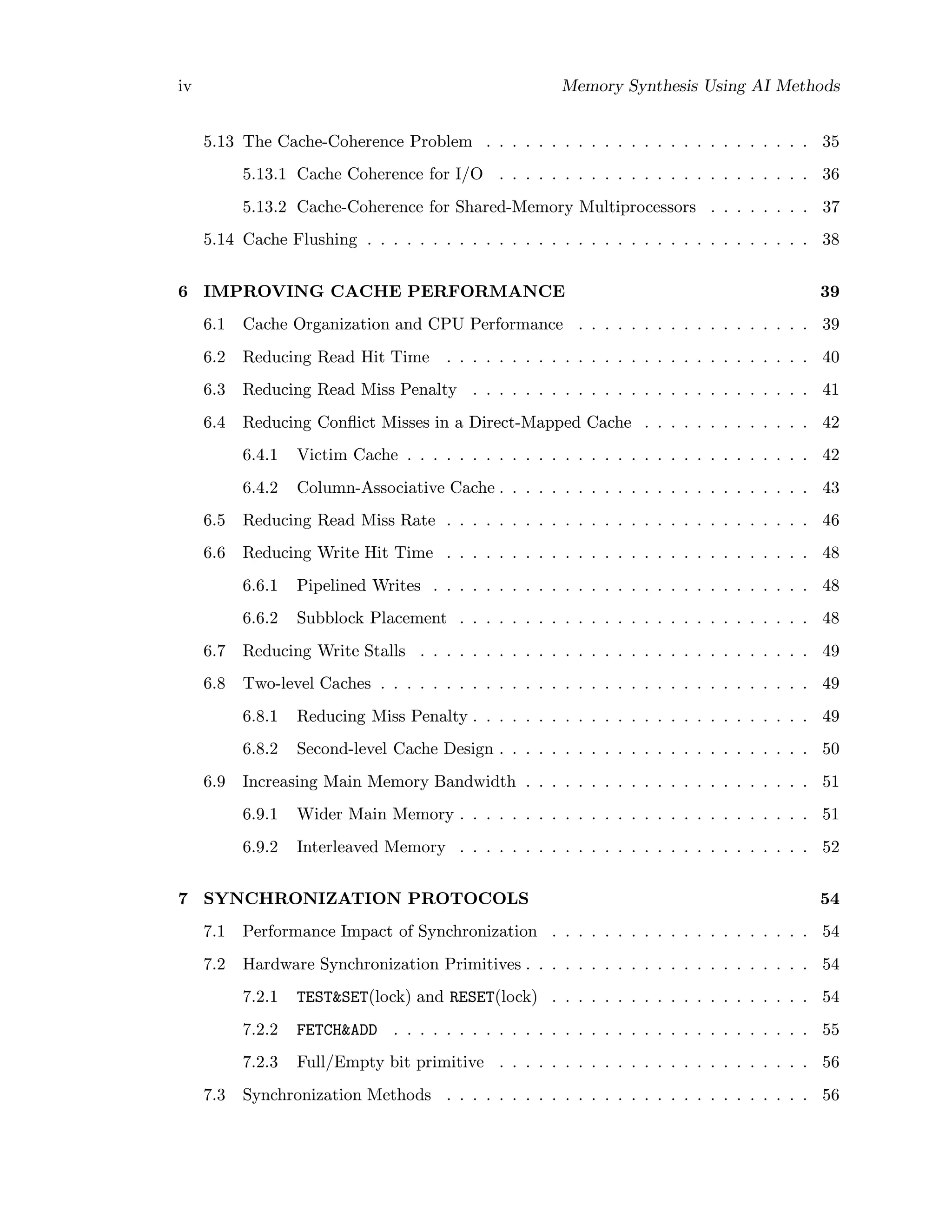 iv Memory Synthesis Using AI Methods
5.13 The Cache-Coherence Problem . . . . . . . . . . . . . . . . . . . . . . . . . 35
5.13.1 Cache Coherence for I/O . . . . . . . . . . . . . . . . . . . . . . . . 36
5.13.2 Cache-Coherence for Shared-Memory Multiprocessors . . . . . . . . 37
5.14 Cache Flushing . . . . . . . . . . . . . . . . . . . . . . . . . . . . . . . . . . 38
6 IMPROVING CACHE PERFORMANCE 39
6.1 Cache Organization and CPU Performance . . . . . . . . . . . . . . . . . . 39
6.2 Reducing Read Hit Time . . . . . . . . . . . . . . . . . . . . . . . . . . . . 40
6.3 Reducing Read Miss Penalty . . . . . . . . . . . . . . . . . . . . . . . . . . 41
6.4 Reducing Conﬂict Misses in a Direct-Mapped Cache . . . . . . . . . . . . . 42
6.4.1 Victim Cache . . . . . . . . . . . . . . . . . . . . . . . . . . . . . . . 42
6.4.2 Column-Associative Cache . . . . . . . . . . . . . . . . . . . . . . . . 43
6.5 Reducing Read Miss Rate . . . . . . . . . . . . . . . . . . . . . . . . . . . . 46
6.6 Reducing Write Hit Time . . . . . . . . . . . . . . . . . . . . . . . . . . . . 48
6.6.1 Pipelined Writes . . . . . . . . . . . . . . . . . . . . . . . . . . . . . 48
6.6.2 Subblock Placement . . . . . . . . . . . . . . . . . . . . . . . . . . . 48
6.7 Reducing Write Stalls . . . . . . . . . . . . . . . . . . . . . . . . . . . . . . 49
6.8 Two-level Caches . . . . . . . . . . . . . . . . . . . . . . . . . . . . . . . . . 49
6.8.1 Reducing Miss Penalty . . . . . . . . . . . . . . . . . . . . . . . . . . 49
6.8.2 Second-level Cache Design . . . . . . . . . . . . . . . . . . . . . . . . 50
6.9 Increasing Main Memory Bandwidth . . . . . . . . . . . . . . . . . . . . . . 51
6.9.1 Wider Main Memory . . . . . . . . . . . . . . . . . . . . . . . . . . . 51
6.9.2 Interleaved Memory . . . . . . . . . . . . . . . . . . . . . . . . . . . 52
7 SYNCHRONIZATION PROTOCOLS 54
7.1 Performance Impact of Synchronization . . . . . . . . . . . . . . . . . . . . 54
7.2 Hardware Synchronization Primitives . . . . . . . . . . . . . . . . . . . . . . 54
7.2.1 TEST&SET(lock) and RESET(lock) . . . . . . . . . . . . . . . . . . . . 54
7.2.2 FETCH&ADD . . . . . . . . . . . . . . . . . . . . . . . . . . . . . . . . 55
7.2.3 Full/Empty bit primitive . . . . . . . . . . . . . . . . . . . . . . . . 56
7.3 Synchronization Methods . . . . . . . . . . . . . . . . . . . . . . . . . . . . 56
 