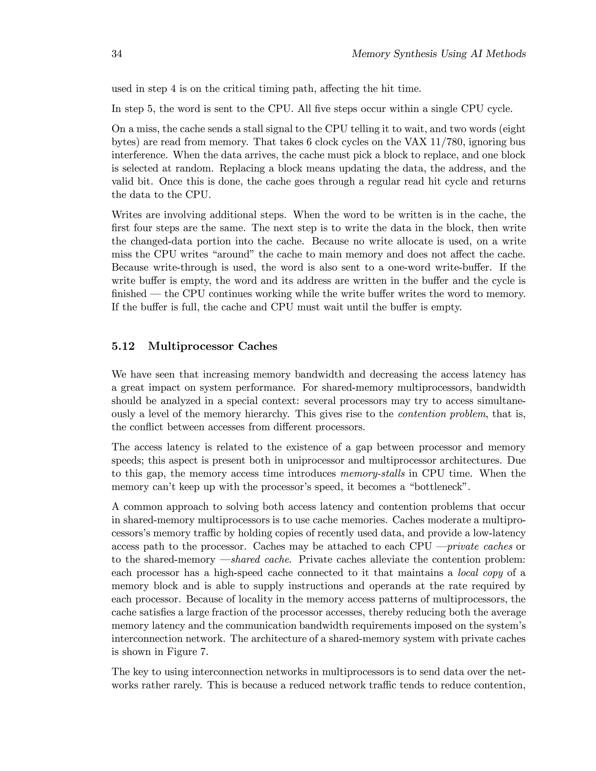34 Memory Synthesis Using AI Methods
used in step 4 is on the critical timing path, aﬀecting the hit time.
In step 5, the word is sent to the CPU. All ﬁve steps occur within a single CPU cycle.
On a miss, the cache sends a stall signal to the CPU telling it to wait, and two words (eight
bytes) are read from memory. That takes 6 clock cycles on the VAX 11/780, ignoring bus
interference. When the data arrives, the cache must pick a block to replace, and one block
is selected at random. Replacing a block means updating the data, the address, and the
valid bit. Once this is done, the cache goes through a regular read hit cycle and returns
the data to the CPU.
Writes are involving additional steps. When the word to be written is in the cache, the
ﬁrst four steps are the same. The next step is to write the data in the block, then write
the changed-data portion into the cache. Because no write allocate is used, on a write
miss the CPU writes “around” the cache to main memory and does not aﬀect the cache.
Because write-through is used, the word is also sent to a one-word write-buﬀer. If the
write buﬀer is empty, the word and its address are written in the buﬀer and the cycle is
ﬁnished — the CPU continues working while the write buﬀer writes the word to memory.
If the buﬀer is full, the cache and CPU must wait until the buﬀer is empty.
5.12 Multiprocessor Caches
We have seen that increasing memory bandwidth and decreasing the access latency has
a great impact on system performance. For shared-memory multiprocessors, bandwidth
should be analyzed in a special context: several processors may try to access simultane-
ously a level of the memory hierarchy. This gives rise to the contention problem, that is,
the conﬂict between accesses from diﬀerent processors.
The access latency is related to the existence of a gap between processor and memory
speeds; this aspect is present both in uniprocessor and multiprocessor architectures. Due
to this gap, the memory access time introduces memory-stalls in CPU time. When the
memory can’t keep up with the processor’s speed, it becomes a “bottleneck”.
A common approach to solving both access latency and contention problems that occur
in shared-memory multiprocessors is to use cache memories. Caches moderate a multipro-
cessors’s memory traﬃc by holding copies of recently used data, and provide a low-latency
access path to the processor. Caches may be attached to each CPU —private caches or
to the shared-memory —shared cache. Private caches alleviate the contention problem:
each processor has a high-speed cache connected to it that maintains a local copy of a
memory block and is able to supply instructions and operands at the rate required by
each processor. Because of locality in the memory access patterns of multiprocessors, the
cache satisﬁes a large fraction of the processor accesses, thereby reducing both the average
memory latency and the communication bandwidth requirements imposed on the system’s
interconnection network. The architecture of a shared-memory system with private caches
is shown in Figure 7.
The key to using interconnection networks in multiprocessors is to send data over the net-
works rather rarely. This is because a reduced network traﬃc tends to reduce contention,
 