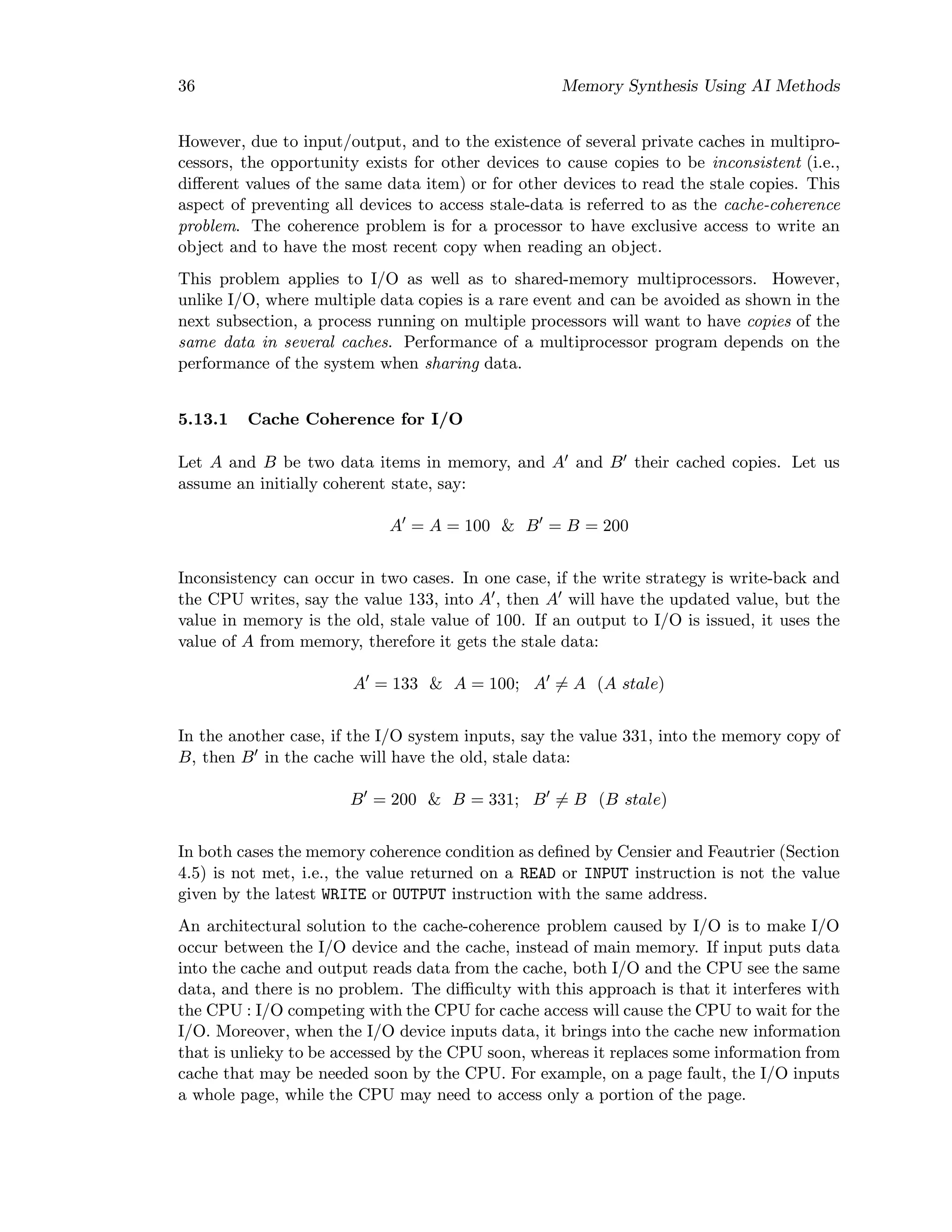 36 Memory Synthesis Using AI Methods
However, due to input/output, and to the existence of several private caches in multipro-
cessors, the opportunity exists for other devices to cause copies to be inconsistent (i.e.,
diﬀerent values of the same data item) or for other devices to read the stale copies. This
aspect of preventing all devices to access stale-data is referred to as the cache-coherence
problem. The coherence problem is for a processor to have exclusive access to write an
object and to have the most recent copy when reading an object.
This problem applies to I/O as well as to shared-memory multiprocessors. However,
unlike I/O, where multiple data copies is a rare event and can be avoided as shown in the
next subsection, a process running on multiple processors will want to have copies of the
same data in several caches. Performance of a multiprocessor program depends on the
performance of the system when sharing data.
5.13.1 Cache Coherence for I/O
Let A and B be two data items in memory, and A and B their cached copies. Let us
assume an initially coherent state, say:
A = A = 100 & B = B = 200
Inconsistency can occur in two cases. In one case, if the write strategy is write-back and
the CPU writes, say the value 133, into A , then A will have the updated value, but the
value in memory is the old, stale value of 100. If an output to I/O is issued, it uses the
value of A from memory, therefore it gets the stale data:
A = 133 & A = 100; A = A (A stale)
In the another case, if the I/O system inputs, say the value 331, into the memory copy of
B, then B in the cache will have the old, stale data:
B = 200 & B = 331; B = B (B stale)
In both cases the memory coherence condition as deﬁned by Censier and Feautrier (Section
4.5) is not met, i.e., the value returned on a READ or INPUT instruction is not the value
given by the latest WRITE or OUTPUT instruction with the same address.
An architectural solution to the cache-coherence problem caused by I/O is to make I/O
occur between the I/O device and the cache, instead of main memory. If input puts data
into the cache and output reads data from the cache, both I/O and the CPU see the same
data, and there is no problem. The diﬃculty with this approach is that it interferes with
the CPU : I/O competing with the CPU for cache access will cause the CPU to wait for the
I/O. Moreover, when the I/O device inputs data, it brings into the cache new information
that is unlieky to be accessed by the CPU soon, whereas it replaces some information from
cache that may be needed soon by the CPU. For example, on a page fault, the I/O inputs
a whole page, while the CPU may need to access only a portion of the page.
 