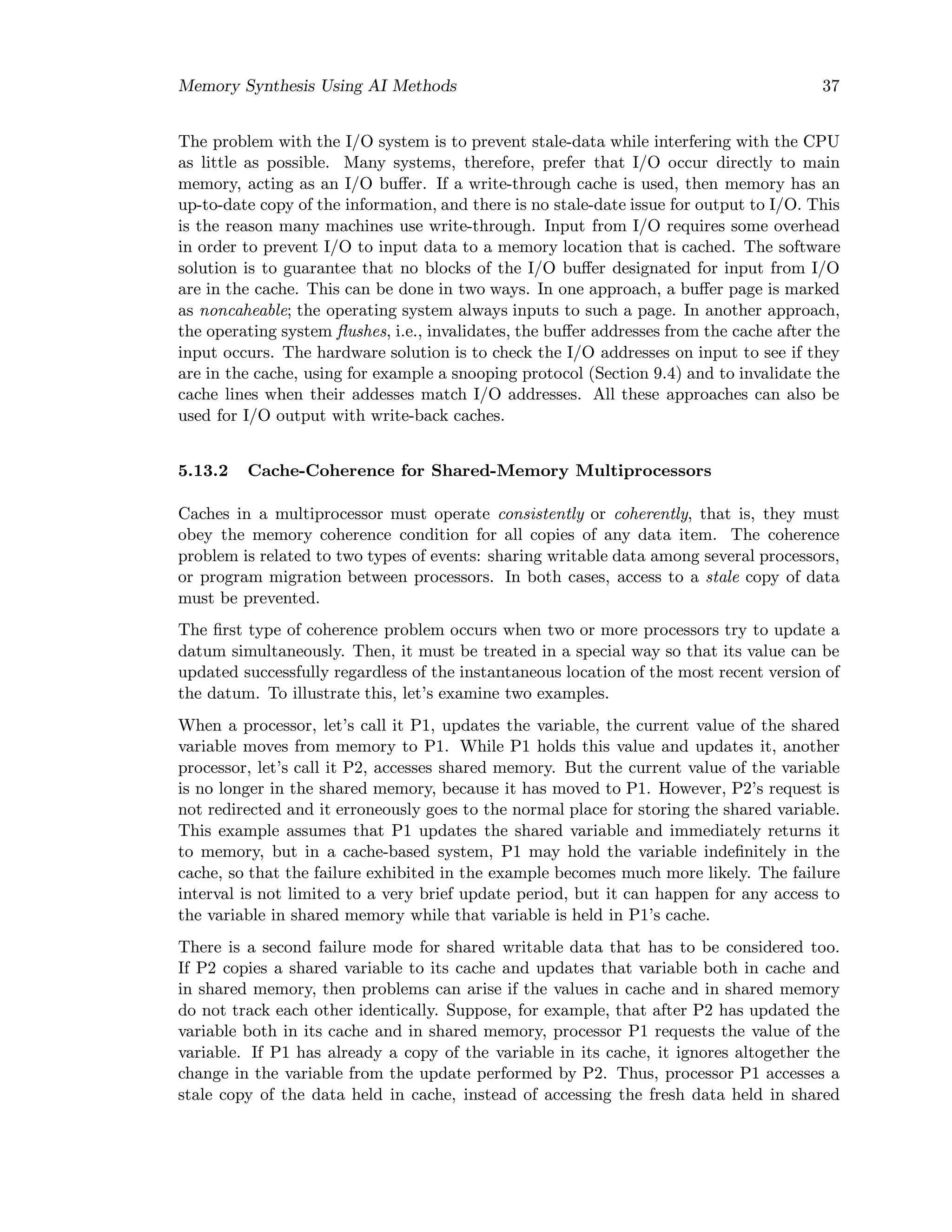 Memory Synthesis Using AI Methods 37
The problem with the I/O system is to prevent stale-data while interfering with the CPU
as little as possible. Many systems, therefore, prefer that I/O occur directly to main
memory, acting as an I/O buﬀer. If a write-through cache is used, then memory has an
up-to-date copy of the information, and there is no stale-date issue for output to I/O. This
is the reason many machines use write-through. Input from I/O requires some overhead
in order to prevent I/O to input data to a memory location that is cached. The software
solution is to guarantee that no blocks of the I/O buﬀer designated for input from I/O
are in the cache. This can be done in two ways. In one approach, a buﬀer page is marked
as noncaheable; the operating system always inputs to such a page. In another approach,
the operating system ﬂushes, i.e., invalidates, the buﬀer addresses from the cache after the
input occurs. The hardware solution is to check the I/O addresses on input to see if they
are in the cache, using for example a snooping protocol (Section 9.4) and to invalidate the
cache lines when their addesses match I/O addresses. All these approaches can also be
used for I/O output with write-back caches.
5.13.2 Cache-Coherence for Shared-Memory Multiprocessors
Caches in a multiprocessor must operate consistently or coherently, that is, they must
obey the memory coherence condition for all copies of any data item. The coherence
problem is related to two types of events: sharing writable data among several processors,
or program migration between processors. In both cases, access to a stale copy of data
must be prevented.
The ﬁrst type of coherence problem occurs when two or more processors try to update a
datum simultaneously. Then, it must be treated in a special way so that its value can be
updated successfully regardless of the instantaneous location of the most recent version of
the datum. To illustrate this, let’s examine two examples.
When a processor, let’s call it P1, updates the variable, the current value of the shared
variable moves from memory to P1. While P1 holds this value and updates it, another
processor, let’s call it P2, accesses shared memory. But the current value of the variable
is no longer in the shared memory, because it has moved to P1. However, P2’s request is
not redirected and it erroneously goes to the normal place for storing the shared variable.
This example assumes that P1 updates the shared variable and immediately returns it
to memory, but in a cache-based system, P1 may hold the variable indeﬁnitely in the
cache, so that the failure exhibited in the example becomes much more likely. The failure
interval is not limited to a very brief update period, but it can happen for any access to
the variable in shared memory while that variable is held in P1’s cache.
There is a second failure mode for shared writable data that has to be considered too.
If P2 copies a shared variable to its cache and updates that variable both in cache and
in shared memory, then problems can arise if the values in cache and in shared memory
do not track each other identically. Suppose, for example, that after P2 has updated the
variable both in its cache and in shared memory, processor P1 requests the value of the
variable. If P1 has already a copy of the variable in its cache, it ignores altogether the
change in the variable from the update performed by P2. Thus, processor P1 accesses a
stale copy of the data held in cache, instead of accessing the fresh data held in shared
 