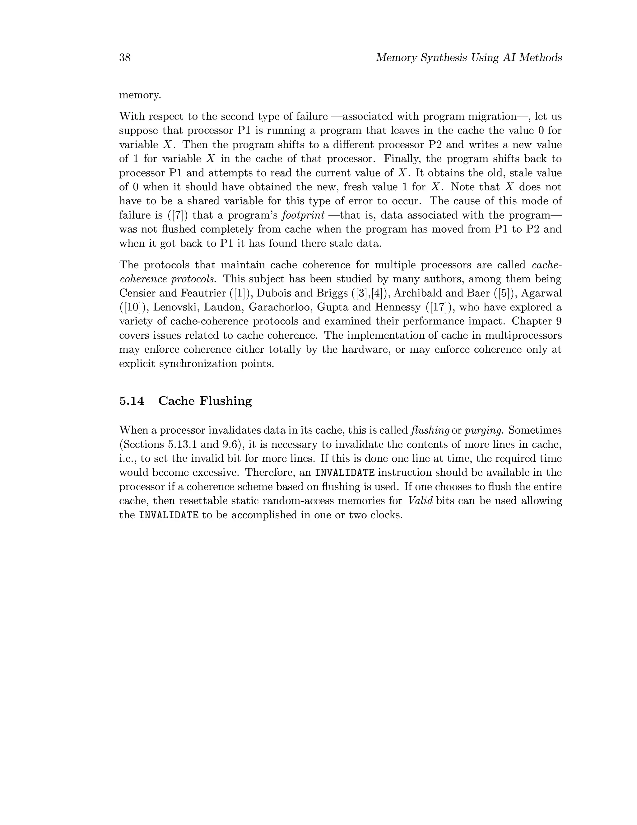 38 Memory Synthesis Using AI Methods
memory.
With respect to the second type of failure —associated with program migration—, let us
suppose that processor P1 is running a program that leaves in the cache the value 0 for
variable X. Then the program shifts to a diﬀerent processor P2 and writes a new value
of 1 for variable X in the cache of that processor. Finally, the program shifts back to
processor P1 and attempts to read the current value of X. It obtains the old, stale value
of 0 when it should have obtained the new, fresh value 1 for X. Note that X does not
have to be a shared variable for this type of error to occur. The cause of this mode of
failure is ([7]) that a program’s footprint —that is, data associated with the program—
was not ﬂushed completely from cache when the program has moved from P1 to P2 and
when it got back to P1 it has found there stale data.
The protocols that maintain cache coherence for multiple processors are called cache-
coherence protocols. This subject has been studied by many authors, among them being
Censier and Feautrier ([1]), Dubois and Briggs ([3],[4]), Archibald and Baer ([5]), Agarwal
([10]), Lenovski, Laudon, Garachorloo, Gupta and Hennessy ([17]), who have explored a
variety of cache-coherence protocols and examined their performance impact. Chapter 9
covers issues related to cache coherence. The implementation of cache in multiprocessors
may enforce coherence either totally by the hardware, or may enforce coherence only at
explicit synchronization points.
5.14 Cache Flushing
When a processor invalidates data in its cache, this is called ﬂushing or purging. Sometimes
(Sections 5.13.1 and 9.6), it is necessary to invalidate the contents of more lines in cache,
i.e., to set the invalid bit for more lines. If this is done one line at time, the required time
would become excessive. Therefore, an INVALIDATE instruction should be available in the
processor if a coherence scheme based on ﬂushing is used. If one chooses to ﬂush the entire
cache, then resettable static random-access memories for Valid bits can be used allowing
the INVALIDATE to be accomplished in one or two clocks.
 