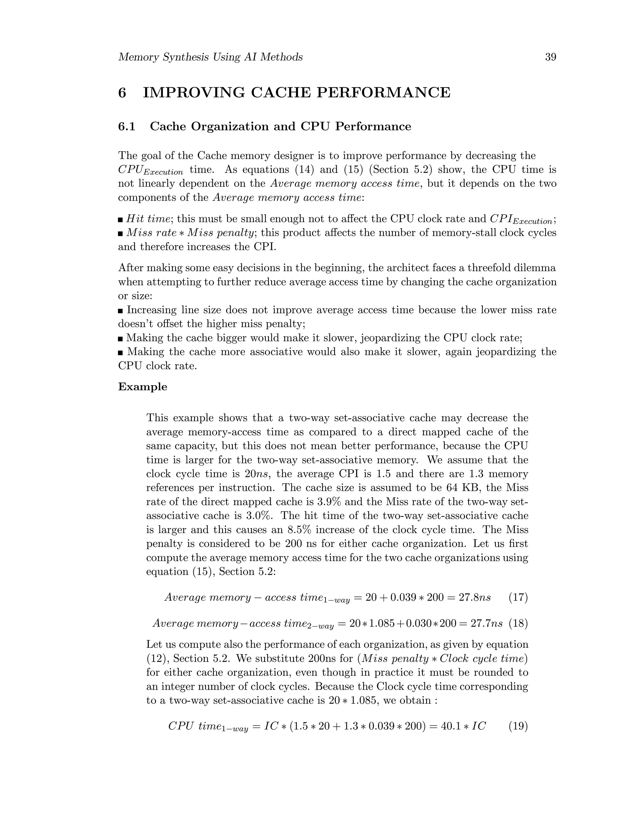 Memory Synthesis Using AI Methods 39
6 IMPROVING CACHE PERFORMANCE
6.1 Cache Organization and CPU Performance
The goal of the Cache memory designer is to improve performance by decreasing the
CPUExecution time. As equations (14) and (15) (Section 5.2) show, the CPU time is
not linearly dependent on the Average memory access time, but it depends on the two
components of the Average memory access time:
Hit time; this must be small enough not to aﬀect the CPU clock rate and CPIExecution;
Miss rate ∗ Miss penalty; this product aﬀects the number of memory-stall clock cycles
and therefore increases the CPI.
After making some easy decisions in the beginning, the architect faces a threefold dilemma
when attempting to further reduce average access time by changing the cache organization
or size:
Increasing line size does not improve average access time because the lower miss rate
doesn’t oﬀset the higher miss penalty;
Making the cache bigger would make it slower, jeopardizing the CPU clock rate;
Making the cache more associative would also make it slower, again jeopardizing the
CPU clock rate.
Example
This example shows that a two-way set-associative cache may decrease the
average memory-access time as compared to a direct mapped cache of the
same capacity, but this does not mean better performance, because the CPU
time is larger for the two-way set-associative memory. We assume that the
clock cycle time is 20ns, the average CPI is 1.5 and there are 1.3 memory
references per instruction. The cache size is assumed to be 64 KB, the Miss
rate of the direct mapped cache is 3.9% and the Miss rate of the two-way set-
associative cache is 3.0%. The hit time of the two-way set-associative cache
is larger and this causes an 8.5% increase of the clock cycle time. The Miss
penalty is considered to be 200 ns for either cache organization. Let us ﬁrst
compute the average memory access time for the two cache organizations using
equation (15), Section 5.2:
Average memory − access time1−way = 20 + 0.039 ∗ 200 = 27.8ns (17)
Average memory−access time2−way = 20∗1.085+0.030∗200 = 27.7ns (18)
Let us compute also the performance of each organization, as given by equation
(12), Section 5.2. We substitute 200ns for (Miss penalty ∗ Clock cycle time)
for either cache organization, even though in practice it must be rounded to
an integer number of clock cycles. Because the Clock cycle time corresponding
to a two-way set-associative cache is 20 ∗ 1.085, we obtain :
CPU time1−way = IC ∗ (1.5 ∗ 20 + 1.3 ∗ 0.039 ∗ 200) = 40.1 ∗ IC (19)
 