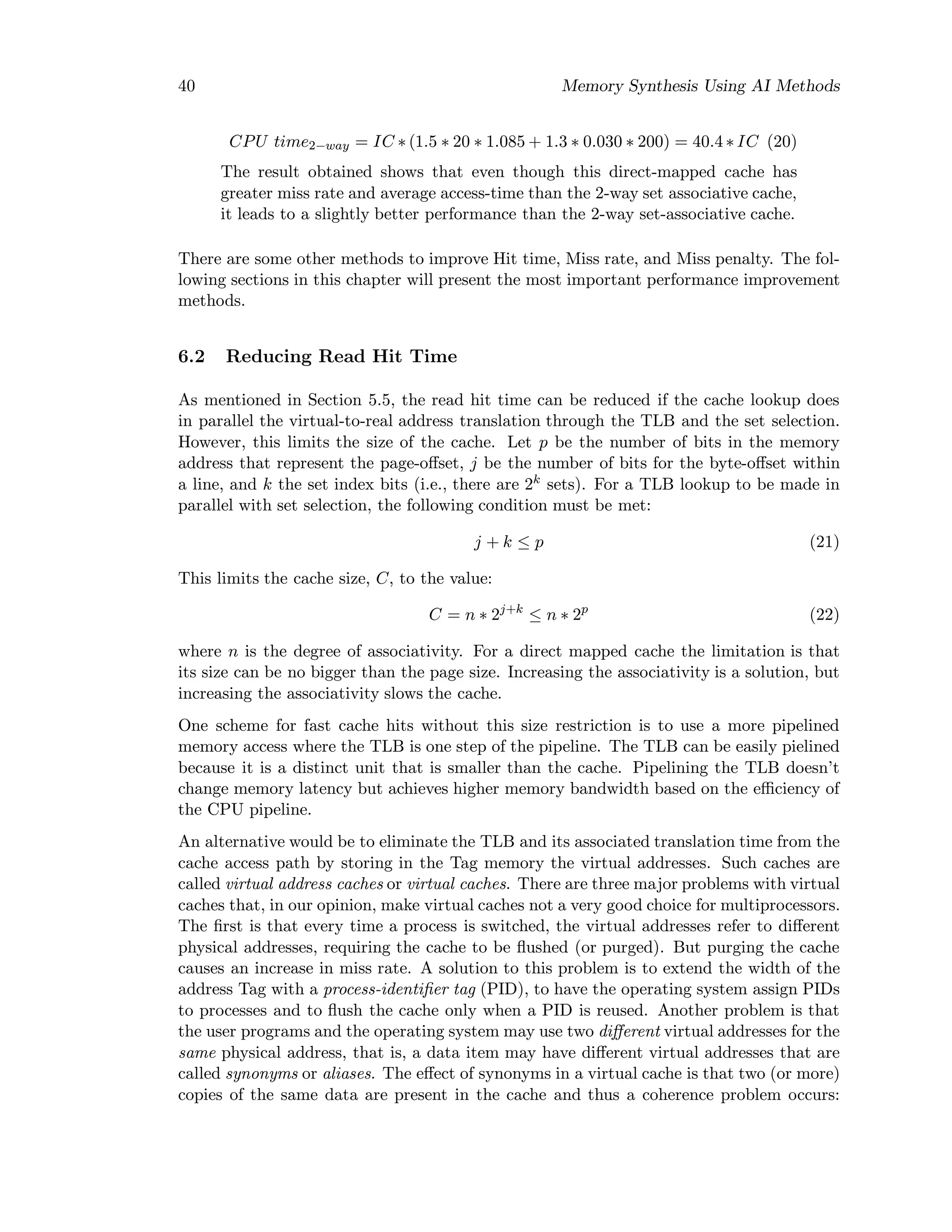 40 Memory Synthesis Using AI Methods
CPU time2−way = IC ∗ (1.5 ∗ 20 ∗ 1.085 + 1.3 ∗ 0.030 ∗ 200) = 40.4 ∗ IC (20)
The result obtained shows that even though this direct-mapped cache has
greater miss rate and average access-time than the 2-way set associative cache,
it leads to a slightly better performance than the 2-way set-associative cache.
There are some other methods to improve Hit time, Miss rate, and Miss penalty. The fol-
lowing sections in this chapter will present the most important performance improvement
methods.
6.2 Reducing Read Hit Time
As mentioned in Section 5.5, the read hit time can be reduced if the cache lookup does
in parallel the virtual-to-real address translation through the TLB and the set selection.
However, this limits the size of the cache. Let p be the number of bits in the memory
address that represent the page-oﬀset, j be the number of bits for the byte-oﬀset within
a line, and k the set index bits (i.e., there are 2k
sets). For a TLB lookup to be made in
parallel with set selection, the following condition must be met:
j + k ≤ p (21)
This limits the cache size, C, to the value:
C = n ∗ 2j+k
≤ n ∗ 2p
(22)
where n is the degree of associativity. For a direct mapped cache the limitation is that
its size can be no bigger than the page size. Increasing the associativity is a solution, but
increasing the associativity slows the cache.
One scheme for fast cache hits without this size restriction is to use a more pipelined
memory access where the TLB is one step of the pipeline. The TLB can be easily pielined
because it is a distinct unit that is smaller than the cache. Pipelining the TLB doesn’t
change memory latency but achieves higher memory bandwidth based on the eﬃciency of
the CPU pipeline.
An alternative would be to eliminate the TLB and its associated translation time from the
cache access path by storing in the Tag memory the virtual addresses. Such caches are
called virtual address caches or virtual caches. There are three major problems with virtual
caches that, in our opinion, make virtual caches not a very good choice for multiprocessors.
The ﬁrst is that every time a process is switched, the virtual addresses refer to diﬀerent
physical addresses, requiring the cache to be ﬂushed (or purged). But purging the cache
causes an increase in miss rate. A solution to this problem is to extend the width of the
address Tag with a process-identiﬁer tag (PID), to have the operating system assign PIDs
to processes and to ﬂush the cache only when a PID is reused. Another problem is that
the user programs and the operating system may use two diﬀerent virtual addresses for the
same physical address, that is, a data item may have diﬀerent virtual addresses that are
called synonyms or aliases. The eﬀect of synonyms in a virtual cache is that two (or more)
copies of the same data are present in the cache and thus a coherence problem occurs:
 