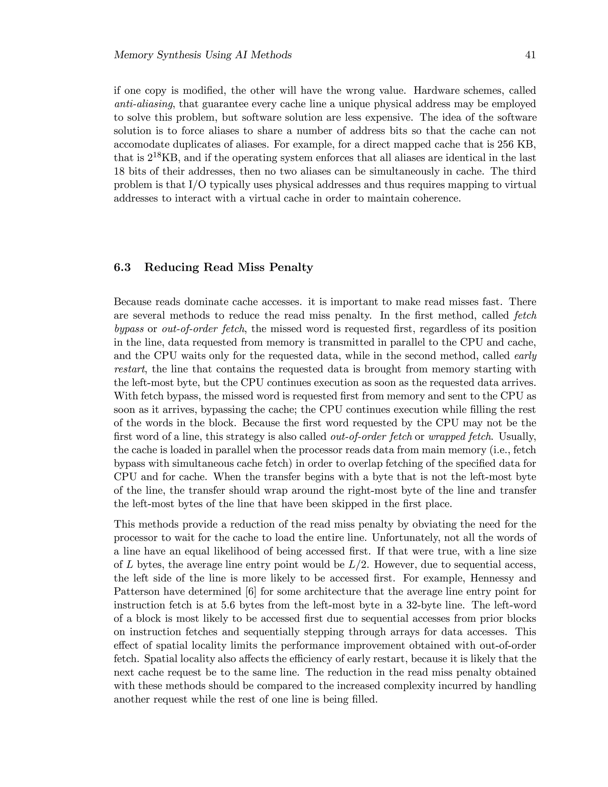 Memory Synthesis Using AI Methods 41
if one copy is modiﬁed, the other will have the wrong value. Hardware schemes, called
anti-aliasing, that guarantee every cache line a unique physical address may be employed
to solve this problem, but software solution are less expensive. The idea of the software
solution is to force aliases to share a number of address bits so that the cache can not
accomodate duplicates of aliases. For example, for a direct mapped cache that is 256 KB,
that is 218KB, and if the operating system enforces that all aliases are identical in the last
18 bits of their addresses, then no two aliases can be simultaneously in cache. The third
problem is that I/O typically uses physical addresses and thus requires mapping to virtual
addresses to interact with a virtual cache in order to maintain coherence.
6.3 Reducing Read Miss Penalty
Because reads dominate cache accesses. it is important to make read misses fast. There
are several methods to reduce the read miss penalty. In the ﬁrst method, called fetch
bypass or out-of-order fetch, the missed word is requested ﬁrst, regardless of its position
in the line, data requested from memory is transmitted in parallel to the CPU and cache,
and the CPU waits only for the requested data, while in the second method, called early
restart, the line that contains the requested data is brought from memory starting with
the left-most byte, but the CPU continues execution as soon as the requested data arrives.
With fetch bypass, the missed word is requested ﬁrst from memory and sent to the CPU as
soon as it arrives, bypassing the cache; the CPU continues execution while ﬁlling the rest
of the words in the block. Because the ﬁrst word requested by the CPU may not be the
ﬁrst word of a line, this strategy is also called out-of-order fetch or wrapped fetch. Usually,
the cache is loaded in parallel when the processor reads data from main memory (i.e., fetch
bypass with simultaneous cache fetch) in order to overlap fetching of the speciﬁed data for
CPU and for cache. When the transfer begins with a byte that is not the left-most byte
of the line, the transfer should wrap around the right-most byte of the line and transfer
the left-most bytes of the line that have been skipped in the ﬁrst place.
This methods provide a reduction of the read miss penalty by obviating the need for the
processor to wait for the cache to load the entire line. Unfortunately, not all the words of
a line have an equal likelihood of being accessed ﬁrst. If that were true, with a line size
of L bytes, the average line entry point would be L/2. However, due to sequential access,
the left side of the line is more likely to be accessed ﬁrst. For example, Hennessy and
Patterson have determined [6] for some architecture that the average line entry point for
instruction fetch is at 5.6 bytes from the left-most byte in a 32-byte line. The left-word
of a block is most likely to be accessed ﬁrst due to sequential accesses from prior blocks
on instruction fetches and sequentially stepping through arrays for data accesses. This
eﬀect of spatial locality limits the performance improvement obtained with out-of-order
fetch. Spatial locality also aﬀects the eﬃciency of early restart, because it is likely that the
next cache request be to the same line. The reduction in the read miss penalty obtained
with these methods should be compared to the increased complexity incurred by handling
another request while the rest of one line is being ﬁlled.
 