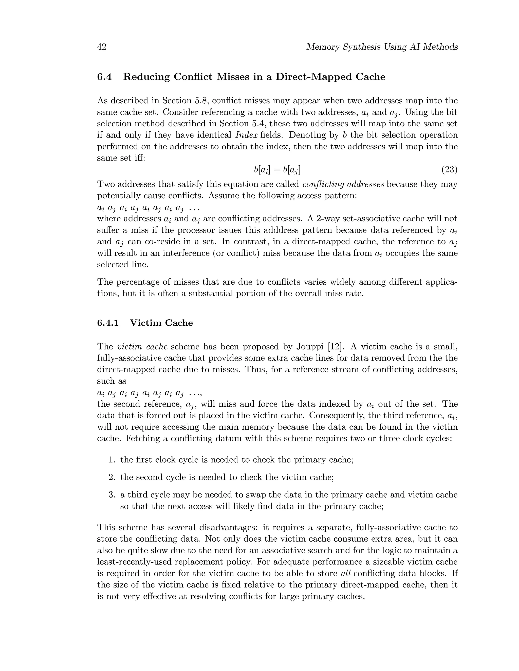 42 Memory Synthesis Using AI Methods
6.4 Reducing Conﬂict Misses in a Direct-Mapped Cache
As described in Section 5.8, conﬂict misses may appear when two addresses map into the
same cache set. Consider referencing a cache with two addresses, ai and aj. Using the bit
selection method described in Section 5.4, these two addresses will map into the same set
if and only if they have identical Index ﬁelds. Denoting by b the bit selection operation
performed on the addresses to obtain the index, then the two addresses will map into the
same set iﬀ:
b[ai] = b[aj] (23)
Two addresses that satisfy this equation are called conﬂicting addresses because they may
potentially cause conﬂicts. Assume the following access pattern:
ai aj ai aj ai aj ai aj . . .
where addresses ai and aj are conﬂicting addresses. A 2-way set-associative cache will not
suﬀer a miss if the processor issues this adddress pattern because data referenced by ai
and aj can co-reside in a set. In contrast, in a direct-mapped cache, the reference to aj
will result in an interference (or conﬂict) miss because the data from ai occupies the same
selected line.
The percentage of misses that are due to conﬂicts varies widely among diﬀerent applica-
tions, but it is often a substantial portion of the overall miss rate.
6.4.1 Victim Cache
The victim cache scheme has been proposed by Jouppi [12]. A victim cache is a small,
fully-associative cache that provides some extra cache lines for data removed from the the
direct-mapped cache due to misses. Thus, for a reference stream of conﬂicting addresses,
such as
ai aj ai aj ai aj ai aj . . .,
the second reference, aj, will miss and force the data indexed by ai out of the set. The
data that is forced out is placed in the victim cache. Consequently, the third reference, ai,
will not require accessing the main memory because the data can be found in the victim
cache. Fetching a conﬂicting datum with this scheme requires two or three clock cycles:
1. the ﬁrst clock cycle is needed to check the primary cache;
2. the second cycle is needed to check the victim cache;
3. a third cycle may be needed to swap the data in the primary cache and victim cache
so that the next access will likely ﬁnd data in the primary cache;
This scheme has several disadvantages: it requires a separate, fully-associative cache to
store the conﬂicting data. Not only does the victim cache consume extra area, but it can
also be quite slow due to the need for an associative search and for the logic to maintain a
least-recently-used replacement policy. For adequate performance a sizeable victim cache
is required in order for the victim cache to be able to store all conﬂicting data blocks. If
the size of the victim cache is ﬁxed relative to the primary direct-mapped cache, then it
is not very eﬀective at resolving conﬂicts for large primary caches.
 