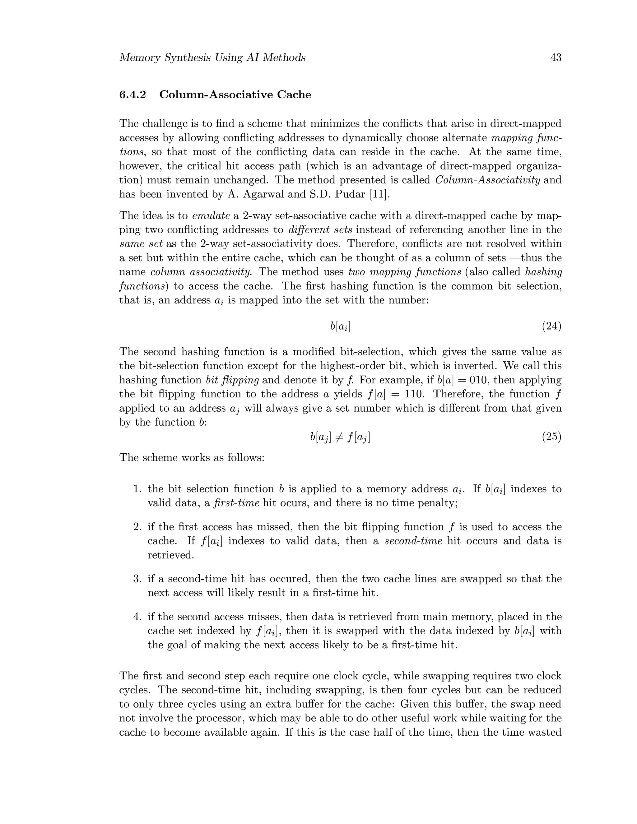 Memory Synthesis Using AI Methods 43
6.4.2 Column-Associative Cache
The challenge is to ﬁnd a scheme that minimizes the conﬂicts that arise in direct-mapped
accesses by allowing conﬂicting addresses to dynamically choose alternate mapping func-
tions, so that most of the conﬂicting data can reside in the cache. At the same time,
however, the critical hit access path (which is an advantage of direct-mapped organiza-
tion) must remain unchanged. The method presented is called Column-Associativity and
has been invented by A. Agarwal and S.D. Pudar [11].
The idea is to emulate a 2-way set-associative cache with a direct-mapped cache by map-
ping two conﬂicting addresses to diﬀerent sets instead of referencing another line in the
same set as the 2-way set-associativity does. Therefore, conﬂicts are not resolved within
a set but within the entire cache, which can be thought of as a column of sets —thus the
name column associativity. The method uses two mapping functions (also called hashing
functions) to access the cache. The ﬁrst hashing function is the common bit selection,
that is, an address ai is mapped into the set with the number:
b[ai] (24)
The second hashing function is a modiﬁed bit-selection, which gives the same value as
the bit-selection function except for the highest-order bit, which is inverted. We call this
hashing function bit ﬂipping and denote it by f. For example, if b[a] = 010, then applying
the bit ﬂipping function to the address a yields f[a] = 110. Therefore, the function f
applied to an address aj will always give a set number which is diﬀerent from that given
by the function b:
b[aj] = f[aj] (25)
The scheme works as follows:
1. the bit selection function b is applied to a memory address ai. If b[ai] indexes to
valid data, a ﬁrst-time hit ocurs, and there is no time penalty;
2. if the ﬁrst access has missed, then the bit ﬂipping function f is used to access the
cache. If f[ai] indexes to valid data, then a second-time hit occurs and data is
retrieved.
3. if a second-time hit has occured, then the two cache lines are swapped so that the
next access will likely result in a ﬁrst-time hit.
4. if the second access misses, then data is retrieved from main memory, placed in the
cache set indexed by f[ai], then it is swapped with the data indexed by b[ai] with
the goal of making the next access likely to be a ﬁrst-time hit.
The ﬁrst and second step each require one clock cycle, while swapping requires two clock
cycles. The second-time hit, including swapping, is then four cycles but can be reduced
to only three cycles using an extra buﬀer for the cache: Given this buﬀer, the swap need
not involve the processor, which may be able to do other useful work while waiting for the
cache to become available again. If this is the case half of the time, then the time wasted
 