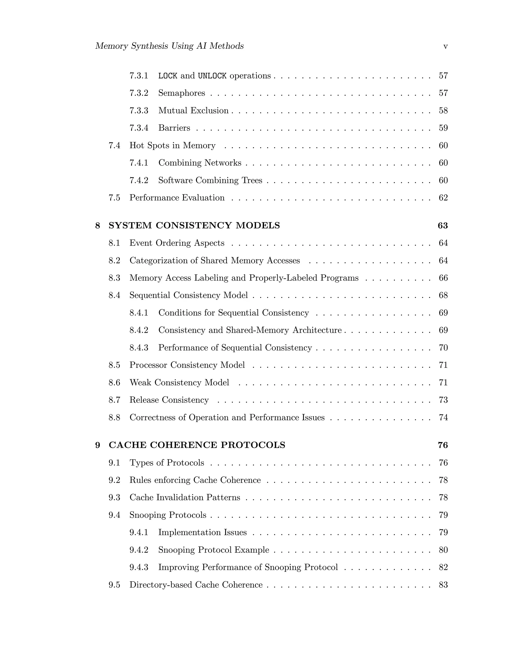 Memory Synthesis Using AI Methods v
7.3.1 LOCK and UNLOCK operations . . . . . . . . . . . . . . . . . . . . . . . 57
7.3.2 Semaphores . . . . . . . . . . . . . . . . . . . . . . . . . . . . . . . . 57
7.3.3 Mutual Exclusion . . . . . . . . . . . . . . . . . . . . . . . . . . . . . 58
7.3.4 Barriers . . . . . . . . . . . . . . . . . . . . . . . . . . . . . . . . . . 59
7.4 Hot Spots in Memory . . . . . . . . . . . . . . . . . . . . . . . . . . . . . . 60
7.4.1 Combining Networks . . . . . . . . . . . . . . . . . . . . . . . . . . . 60
7.4.2 Software Combining Trees . . . . . . . . . . . . . . . . . . . . . . . . 60
7.5 Performance Evaluation . . . . . . . . . . . . . . . . . . . . . . . . . . . . . 62
8 SYSTEM CONSISTENCY MODELS 63
8.1 Event Ordering Aspects . . . . . . . . . . . . . . . . . . . . . . . . . . . . . 64
8.2 Categorization of Shared Memory Accesses . . . . . . . . . . . . . . . . . . 64
8.3 Memory Access Labeling and Properly-Labeled Programs . . . . . . . . . . 66
8.4 Sequential Consistency Model . . . . . . . . . . . . . . . . . . . . . . . . . . 68
8.4.1 Conditions for Sequential Consistency . . . . . . . . . . . . . . . . . 69
8.4.2 Consistency and Shared-Memory Architecture . . . . . . . . . . . . . 69
8.4.3 Performance of Sequential Consistency . . . . . . . . . . . . . . . . . 70
8.5 Processor Consistency Model . . . . . . . . . . . . . . . . . . . . . . . . . . 71
8.6 Weak Consistency Model . . . . . . . . . . . . . . . . . . . . . . . . . . . . 71
8.7 Release Consistency . . . . . . . . . . . . . . . . . . . . . . . . . . . . . . . 73
8.8 Correctness of Operation and Performance Issues . . . . . . . . . . . . . . . 74
9 CACHE COHERENCE PROTOCOLS 76
9.1 Types of Protocols . . . . . . . . . . . . . . . . . . . . . . . . . . . . . . . . 76
9.2 Rules enforcing Cache Coherence . . . . . . . . . . . . . . . . . . . . . . . . 78
9.3 Cache Invalidation Patterns . . . . . . . . . . . . . . . . . . . . . . . . . . . 78
9.4 Snooping Protocols . . . . . . . . . . . . . . . . . . . . . . . . . . . . . . . . 79
9.4.1 Implementation Issues . . . . . . . . . . . . . . . . . . . . . . . . . . 79
9.4.2 Snooping Protocol Example . . . . . . . . . . . . . . . . . . . . . . . 80
9.4.3 Improving Performance of Snooping Protocol . . . . . . . . . . . . . 82
9.5 Directory-based Cache Coherence . . . . . . . . . . . . . . . . . . . . . . . . 83
 