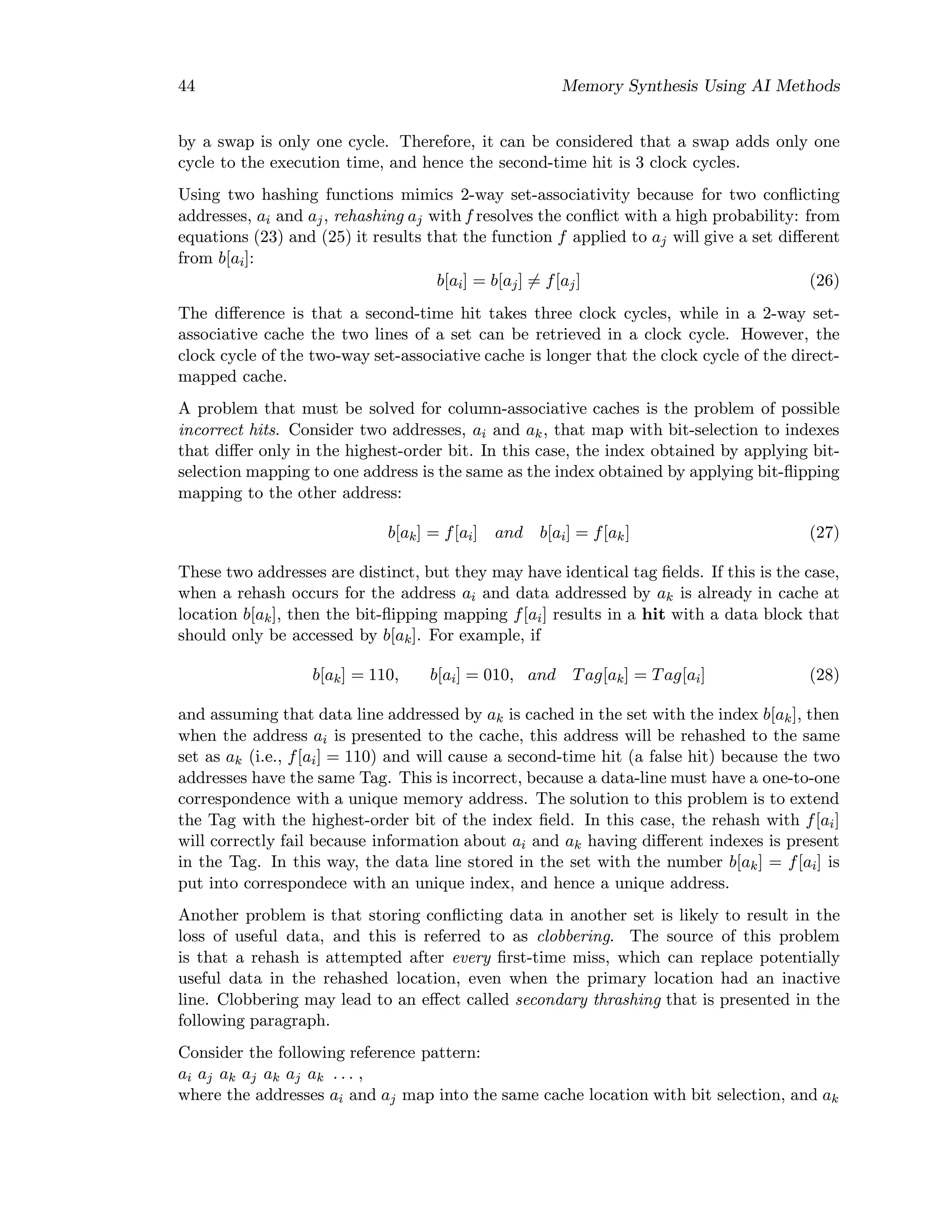 44 Memory Synthesis Using AI Methods
by a swap is only one cycle. Therefore, it can be considered that a swap adds only one
cycle to the execution time, and hence the second-time hit is 3 clock cycles.
Using two hashing functions mimics 2-way set-associativity because for two conﬂicting
addresses, ai and aj, rehashing aj with f resolves the conﬂict with a high probability: from
equations (23) and (25) it results that the function f applied to aj will give a set diﬀerent
from b[ai]:
b[ai] = b[aj] = f[aj] (26)
The diﬀerence is that a second-time hit takes three clock cycles, while in a 2-way set-
associative cache the two lines of a set can be retrieved in a clock cycle. However, the
clock cycle of the two-way set-associative cache is longer that the clock cycle of the direct-
mapped cache.
A problem that must be solved for column-associative caches is the problem of possible
incorrect hits. Consider two addresses, ai and ak, that map with bit-selection to indexes
that diﬀer only in the highest-order bit. In this case, the index obtained by applying bit-
selection mapping to one address is the same as the index obtained by applying bit-ﬂipping
mapping to the other address:
b[ak] = f[ai] and b[ai] = f[ak] (27)
These two addresses are distinct, but they may have identical tag ﬁelds. If this is the case,
when a rehash occurs for the address ai and data addressed by ak is already in cache at
location b[ak], then the bit-ﬂipping mapping f[ai] results in a hit with a data block that
should only be accessed by b[ak]. For example, if
b[ak] = 110, b[ai] = 010, and Tag[ak] = Tag[ai] (28)
and assuming that data line addressed by ak is cached in the set with the index b[ak], then
when the address ai is presented to the cache, this address will be rehashed to the same
set as ak (i.e., f[ai] = 110) and will cause a second-time hit (a false hit) because the two
addresses have the same Tag. This is incorrect, because a data-line must have a one-to-one
correspondence with a unique memory address. The solution to this problem is to extend
the Tag with the highest-order bit of the index ﬁeld. In this case, the rehash with f[ai]
will correctly fail because information about ai and ak having diﬀerent indexes is present
in the Tag. In this way, the data line stored in the set with the number b[ak] = f[ai] is
put into correspondece with an unique index, and hence a unique address.
Another problem is that storing conﬂicting data in another set is likely to result in the
loss of useful data, and this is referred to as clobbering. The source of this problem
is that a rehash is attempted after every ﬁrst-time miss, which can replace potentially
useful data in the rehashed location, even when the primary location had an inactive
line. Clobbering may lead to an eﬀect called secondary thrashing that is presented in the
following paragraph.
Consider the following reference pattern:
ai aj ak aj ak aj ak . . . ,
where the addresses ai and aj map into the same cache location with bit selection, and ak
 
