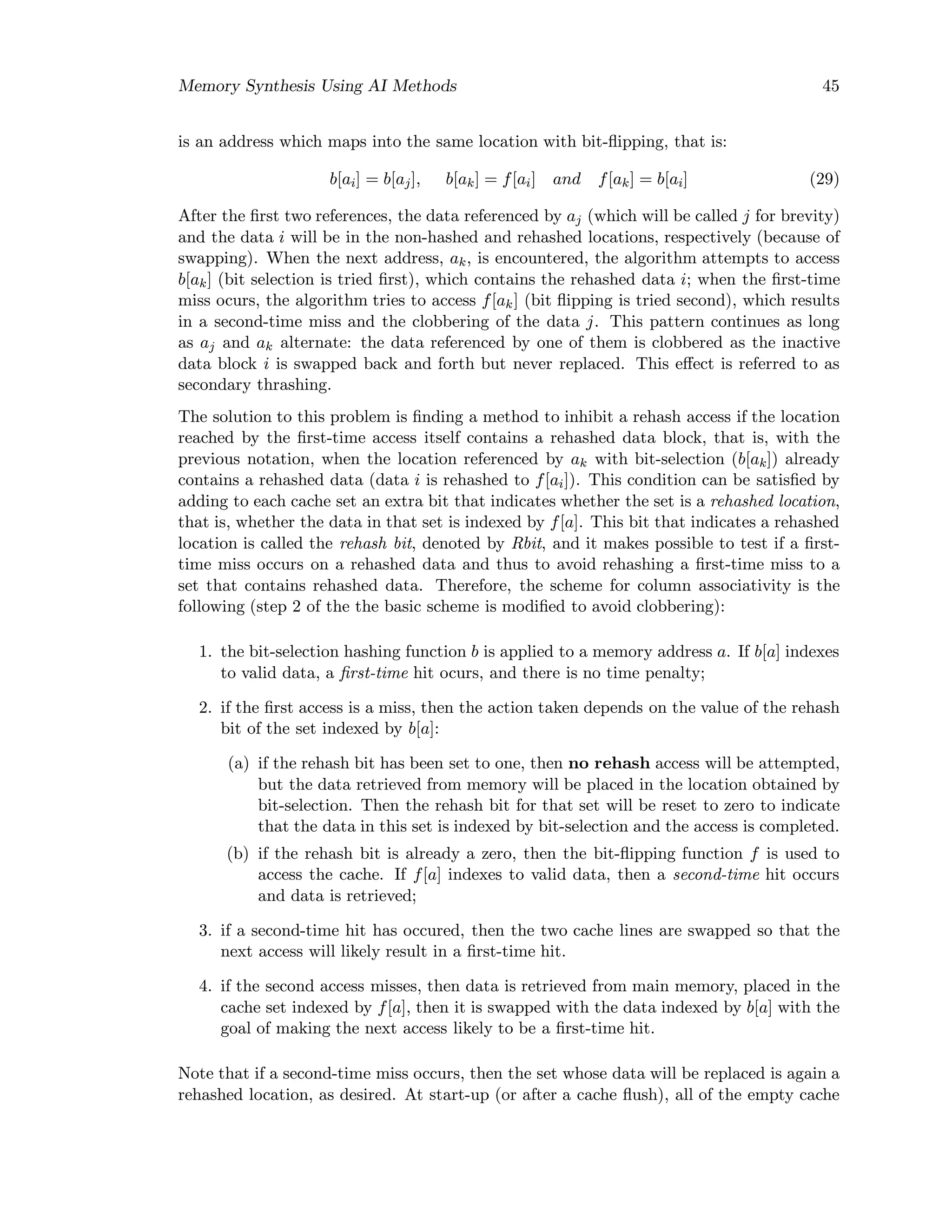 Memory Synthesis Using AI Methods 45
is an address which maps into the same location with bit-ﬂipping, that is:
b[ai] = b[aj], b[ak] = f[ai] and f[ak] = b[ai] (29)
After the ﬁrst two references, the data referenced by aj (which will be called j for brevity)
and the data i will be in the non-hashed and rehashed locations, respectively (because of
swapping). When the next address, ak, is encountered, the algorithm attempts to access
b[ak] (bit selection is tried ﬁrst), which contains the rehashed data i; when the ﬁrst-time
miss ocurs, the algorithm tries to access f[ak] (bit ﬂipping is tried second), which results
in a second-time miss and the clobbering of the data j. This pattern continues as long
as aj and ak alternate: the data referenced by one of them is clobbered as the inactive
data block i is swapped back and forth but never replaced. This eﬀect is referred to as
secondary thrashing.
The solution to this problem is ﬁnding a method to inhibit a rehash access if the location
reached by the ﬁrst-time access itself contains a rehashed data block, that is, with the
previous notation, when the location referenced by ak with bit-selection (b[ak]) already
contains a rehashed data (data i is rehashed to f[ai]). This condition can be satisﬁed by
adding to each cache set an extra bit that indicates whether the set is a rehashed location,
that is, whether the data in that set is indexed by f[a]. This bit that indicates a rehashed
location is called the rehash bit, denoted by Rbit, and it makes possible to test if a ﬁrst-
time miss occurs on a rehashed data and thus to avoid rehashing a ﬁrst-time miss to a
set that contains rehashed data. Therefore, the scheme for column associativity is the
following (step 2 of the the basic scheme is modiﬁed to avoid clobbering):
1. the bit-selection hashing function b is applied to a memory address a. If b[a] indexes
to valid data, a ﬁrst-time hit ocurs, and there is no time penalty;
2. if the ﬁrst access is a miss, then the action taken depends on the value of the rehash
bit of the set indexed by b[a]:
(a) if the rehash bit has been set to one, then no rehash access will be attempted,
but the data retrieved from memory will be placed in the location obtained by
bit-selection. Then the rehash bit for that set will be reset to zero to indicate
that the data in this set is indexed by bit-selection and the access is completed.
(b) if the rehash bit is already a zero, then the bit-ﬂipping function f is used to
access the cache. If f[a] indexes to valid data, then a second-time hit occurs
and data is retrieved;
3. if a second-time hit has occured, then the two cache lines are swapped so that the
next access will likely result in a ﬁrst-time hit.
4. if the second access misses, then data is retrieved from main memory, placed in the
cache set indexed by f[a], then it is swapped with the data indexed by b[a] with the
goal of making the next access likely to be a ﬁrst-time hit.
Note that if a second-time miss occurs, then the set whose data will be replaced is again a
rehashed location, as desired. At start-up (or after a cache ﬂush), all of the empty cache
 