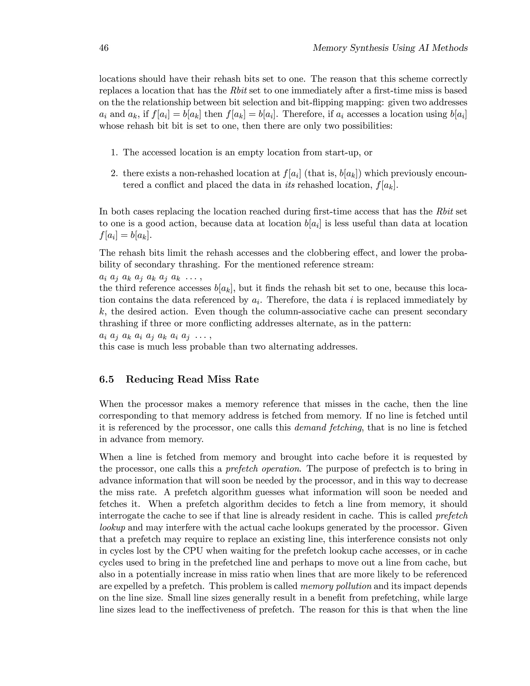 46 Memory Synthesis Using AI Methods
locations should have their rehash bits set to one. The reason that this scheme correctly
replaces a location that has the Rbit set to one immediately after a ﬁrst-time miss is based
on the the relationship between bit selection and bit-ﬂipping mapping: given two addresses
ai and ak, if f[ai] = b[ak] then f[ak] = b[ai]. Therefore, if ai accesses a location using b[ai]
whose rehash bit bit is set to one, then there are only two possibilities:
1. The accessed location is an empty location from start-up, or
2. there exists a non-rehashed location at f[ai] (that is, b[ak]) which previously encoun-
tered a conﬂict and placed the data in its rehashed location, f[ak].
In both cases replacing the location reached during ﬁrst-time access that has the Rbit set
to one is a good action, because data at location b[ai] is less useful than data at location
f[ai] = b[ak].
The rehash bits limit the rehash accesses and the clobbering eﬀect, and lower the proba-
bility of secondary thrashing. For the mentioned reference stream:
ai aj ak aj ak aj ak . . . ,
the third reference accesses b[ak], but it ﬁnds the rehash bit set to one, because this loca-
tion contains the data referenced by ai. Therefore, the data i is replaced immediately by
k, the desired action. Even though the column-associative cache can present secondary
thrashing if three or more conﬂicting addresses alternate, as in the pattern:
ai aj ak ai aj ak ai aj . . . ,
this case is much less probable than two alternating addresses.
6.5 Reducing Read Miss Rate
When the processor makes a memory reference that misses in the cache, then the line
corresponding to that memory address is fetched from memory. If no line is fetched until
it is referenced by the processor, one calls this demand fetching, that is no line is fetched
in advance from memory.
When a line is fetched from memory and brought into cache before it is requested by
the processor, one calls this a prefetch operation. The purpose of prefectch is to bring in
advance information that will soon be needed by the processor, and in this way to decrease
the miss rate. A prefetch algorithm guesses what information will soon be needed and
fetches it. When a prefetch algorithm decides to fetch a line from memory, it should
interrogate the cache to see if that line is already resident in cache. This is called prefetch
lookup and may interfere with the actual cache lookups generated by the processor. Given
that a prefetch may require to replace an existing line, this interference consists not only
in cycles lost by the CPU when waiting for the prefetch lookup cache accesses, or in cache
cycles used to bring in the prefetched line and perhaps to move out a line from cache, but
also in a potentially increase in miss ratio when lines that are more likely to be referenced
are expelled by a prefetch. This problem is called memory pollution and its impact depends
on the line size. Small line sizes generally result in a beneﬁt from prefetching, while large
line sizes lead to the ineﬀectiveness of prefetch. The reason for this is that when the line
 
