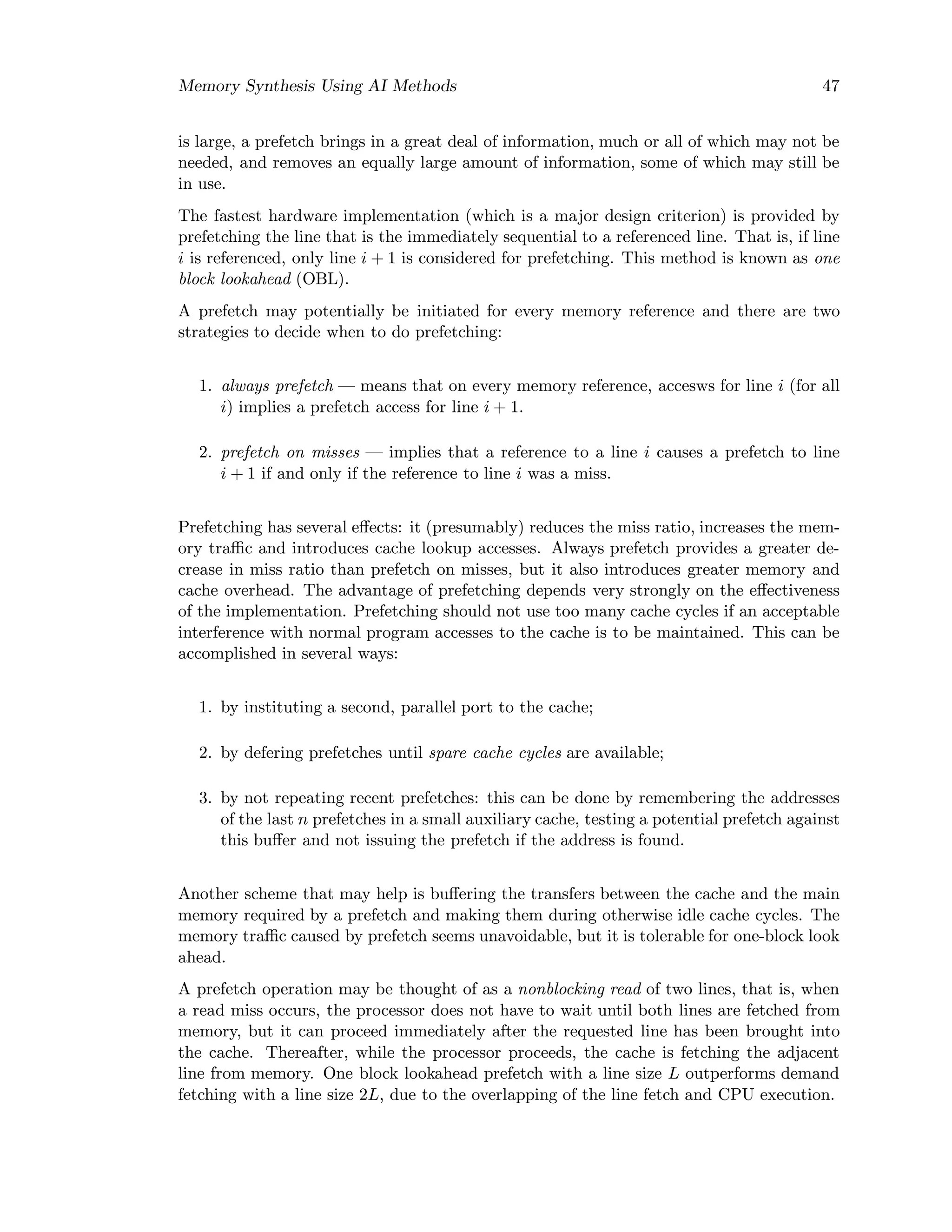 Memory Synthesis Using AI Methods 47
is large, a prefetch brings in a great deal of information, much or all of which may not be
needed, and removes an equally large amount of information, some of which may still be
in use.
The fastest hardware implementation (which is a major design criterion) is provided by
prefetching the line that is the immediately sequential to a referenced line. That is, if line
i is referenced, only line i + 1 is considered for prefetching. This method is known as one
block lookahead (OBL).
A prefetch may potentially be initiated for every memory reference and there are two
strategies to decide when to do prefetching:
1. always prefetch — means that on every memory reference, accesws for line i (for all
i) implies a prefetch access for line i + 1.
2. prefetch on misses — implies that a reference to a line i causes a prefetch to line
i + 1 if and only if the reference to line i was a miss.
Prefetching has several eﬀects: it (presumably) reduces the miss ratio, increases the mem-
ory traﬃc and introduces cache lookup accesses. Always prefetch provides a greater de-
crease in miss ratio than prefetch on misses, but it also introduces greater memory and
cache overhead. The advantage of prefetching depends very strongly on the eﬀectiveness
of the implementation. Prefetching should not use too many cache cycles if an acceptable
interference with normal program accesses to the cache is to be maintained. This can be
accomplished in several ways:
1. by instituting a second, parallel port to the cache;
2. by defering prefetches until spare cache cycles are available;
3. by not repeating recent prefetches: this can be done by remembering the addresses
of the last n prefetches in a small auxiliary cache, testing a potential prefetch against
this buﬀer and not issuing the prefetch if the address is found.
Another scheme that may help is buﬀering the transfers between the cache and the main
memory required by a prefetch and making them during otherwise idle cache cycles. The
memory traﬃc caused by prefetch seems unavoidable, but it is tolerable for one-block look
ahead.
A prefetch operation may be thought of as a nonblocking read of two lines, that is, when
a read miss occurs, the processor does not have to wait until both lines are fetched from
memory, but it can proceed immediately after the requested line has been brought into
the cache. Thereafter, while the processor proceeds, the cache is fetching the adjacent
line from memory. One block lookahead prefetch with a line size L outperforms demand
fetching with a line size 2L, due to the overlapping of the line fetch and CPU execution.
 