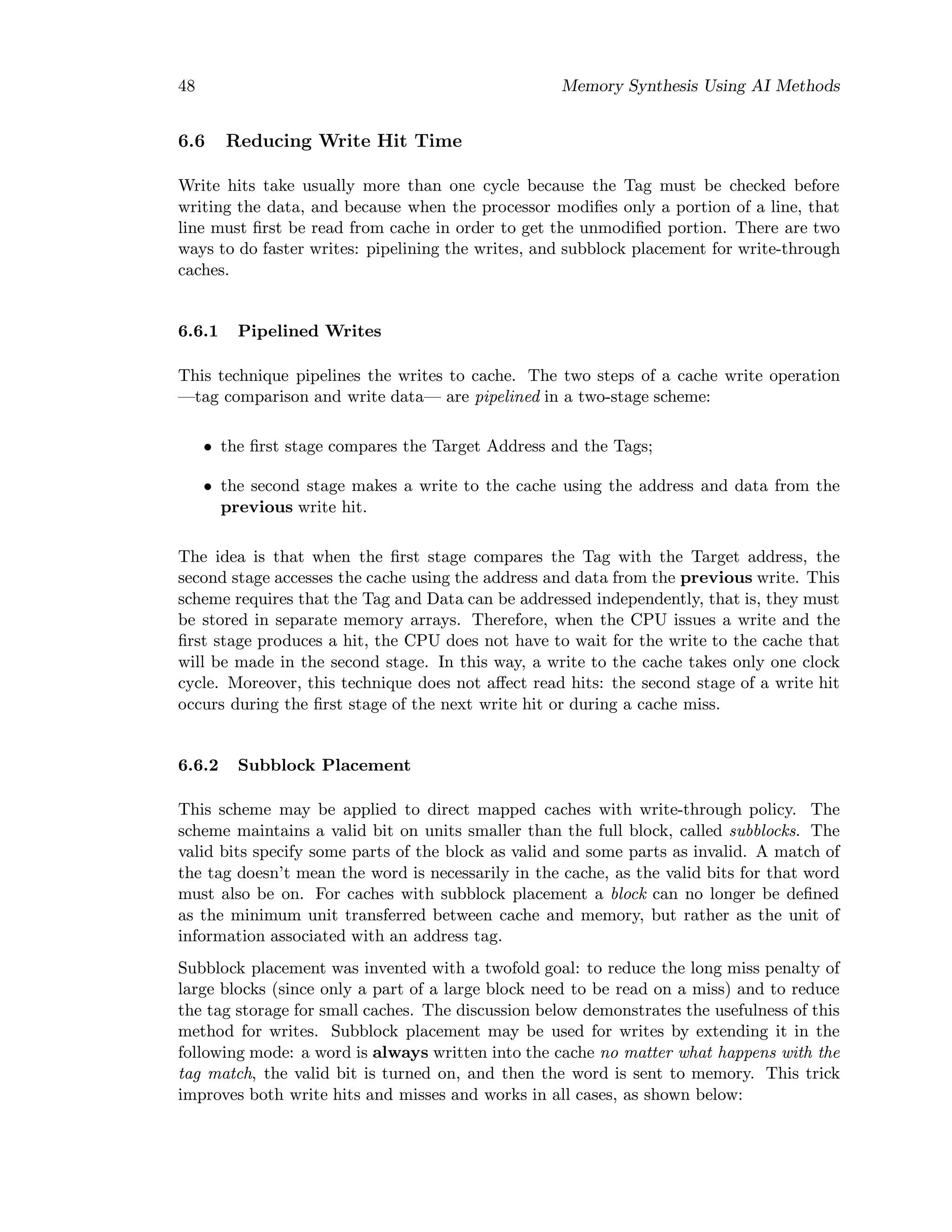 48 Memory Synthesis Using AI Methods
6.6 Reducing Write Hit Time
Write hits take usually more than one cycle because the Tag must be checked before
writing the data, and because when the processor modiﬁes only a portion of a line, that
line must ﬁrst be read from cache in order to get the unmodiﬁed portion. There are two
ways to do faster writes: pipelining the writes, and subblock placement for write-through
caches.
6.6.1 Pipelined Writes
This technique pipelines the writes to cache. The two steps of a cache write operation
—tag comparison and write data— are pipelined in a two-stage scheme:
• the ﬁrst stage compares the Target Address and the Tags;
• the second stage makes a write to the cache using the address and data from the
previous write hit.
The idea is that when the ﬁrst stage compares the Tag with the Target address, the
second stage accesses the cache using the address and data from the previous write. This
scheme requires that the Tag and Data can be addressed independently, that is, they must
be stored in separate memory arrays. Therefore, when the CPU issues a write and the
ﬁrst stage produces a hit, the CPU does not have to wait for the write to the cache that
will be made in the second stage. In this way, a write to the cache takes only one clock
cycle. Moreover, this technique does not aﬀect read hits: the second stage of a write hit
occurs during the ﬁrst stage of the next write hit or during a cache miss.
6.6.2 Subblock Placement
This scheme may be applied to direct mapped caches with write-through policy. The
scheme maintains a valid bit on units smaller than the full block, called subblocks. The
valid bits specify some parts of the block as valid and some parts as invalid. A match of
the tag doesn’t mean the word is necessarily in the cache, as the valid bits for that word
must also be on. For caches with subblock placement a block can no longer be deﬁned
as the minimum unit transferred between cache and memory, but rather as the unit of
information associated with an address tag.
Subblock placement was invented with a twofold goal: to reduce the long miss penalty of
large blocks (since only a part of a large block need to be read on a miss) and to reduce
the tag storage for small caches. The discussion below demonstrates the usefulness of this
method for writes. Subblock placement may be used for writes by extending it in the
following mode: a word is always written into the cache no matter what happens with the
tag match, the valid bit is turned on, and then the word is sent to memory. This trick
improves both write hits and misses and works in all cases, as shown below:
 