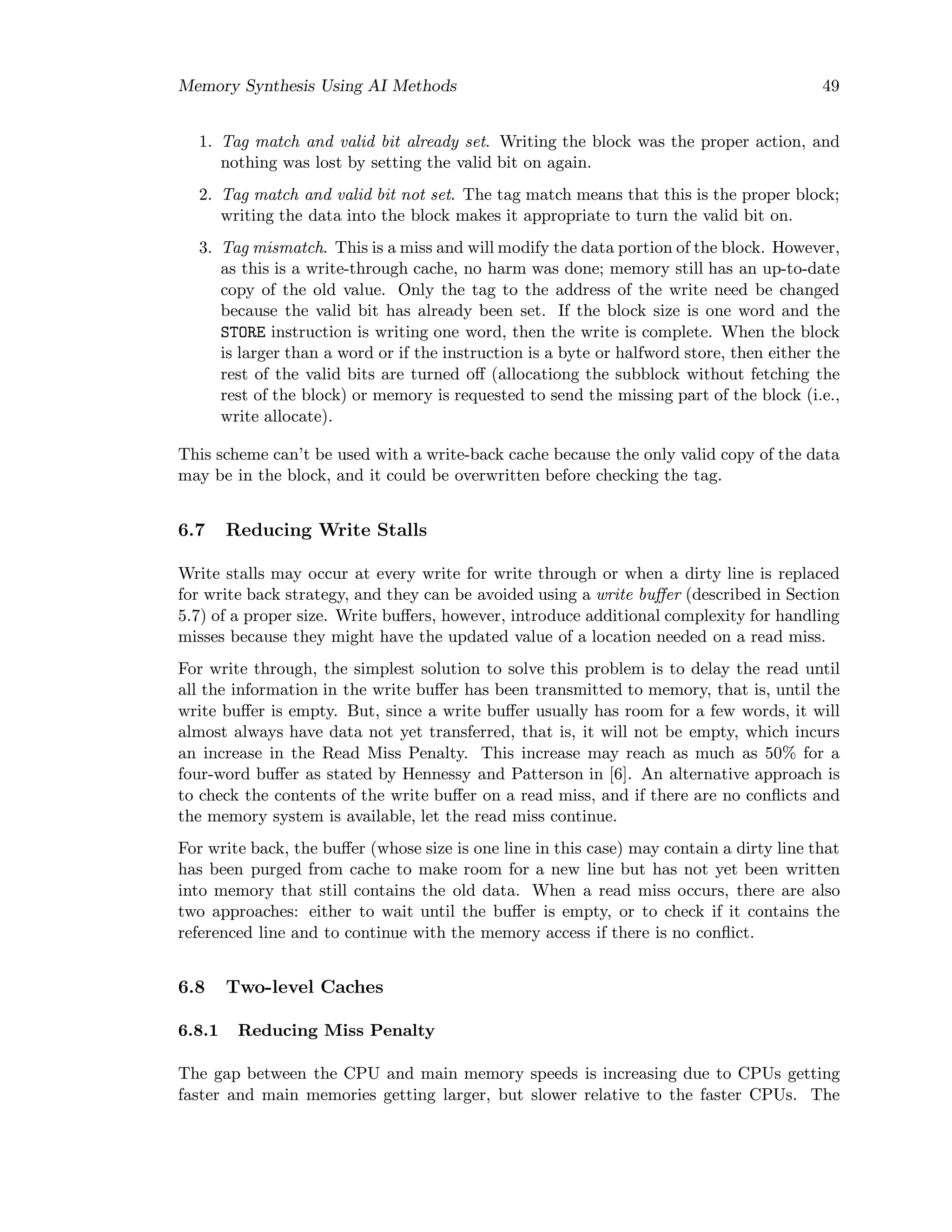 Memory Synthesis Using AI Methods 49
1. Tag match and valid bit already set. Writing the block was the proper action, and
nothing was lost by setting the valid bit on again.
2. Tag match and valid bit not set. The tag match means that this is the proper block;
writing the data into the block makes it appropriate to turn the valid bit on.
3. Tag mismatch. This is a miss and will modify the data portion of the block. However,
as this is a write-through cache, no harm was done; memory still has an up-to-date
copy of the old value. Only the tag to the address of the write need be changed
because the valid bit has already been set. If the block size is one word and the
STORE instruction is writing one word, then the write is complete. When the block
is larger than a word or if the instruction is a byte or halfword store, then either the
rest of the valid bits are turned oﬀ (allocationg the subblock without fetching the
rest of the block) or memory is requested to send the missing part of the block (i.e.,
write allocate).
This scheme can’t be used with a write-back cache because the only valid copy of the data
may be in the block, and it could be overwritten before checking the tag.
6.7 Reducing Write Stalls
Write stalls may occur at every write for write through or when a dirty line is replaced
for write back strategy, and they can be avoided using a write buﬀer (described in Section
5.7) of a proper size. Write buﬀers, however, introduce additional complexity for handling
misses because they might have the updated value of a location needed on a read miss.
For write through, the simplest solution to solve this problem is to delay the read until
all the information in the write buﬀer has been transmitted to memory, that is, until the
write buﬀer is empty. But, since a write buﬀer usually has room for a few words, it will
almost always have data not yet transferred, that is, it will not be empty, which incurs
an increase in the Read Miss Penalty. This increase may reach as much as 50% for a
four-word buﬀer as stated by Hennessy and Patterson in [6]. An alternative approach is
to check the contents of the write buﬀer on a read miss, and if there are no conﬂicts and
the memory system is available, let the read miss continue.
For write back, the buﬀer (whose size is one line in this case) may contain a dirty line that
has been purged from cache to make room for a new line but has not yet been written
into memory that still contains the old data. When a read miss occurs, there are also
two approaches: either to wait until the buﬀer is empty, or to check if it contains the
referenced line and to continue with the memory access if there is no conﬂict.
6.8 Two-level Caches
6.8.1 Reducing Miss Penalty
The gap between the CPU and main memory speeds is increasing due to CPUs getting
faster and main memories getting larger, but slower relative to the faster CPUs. The
 
