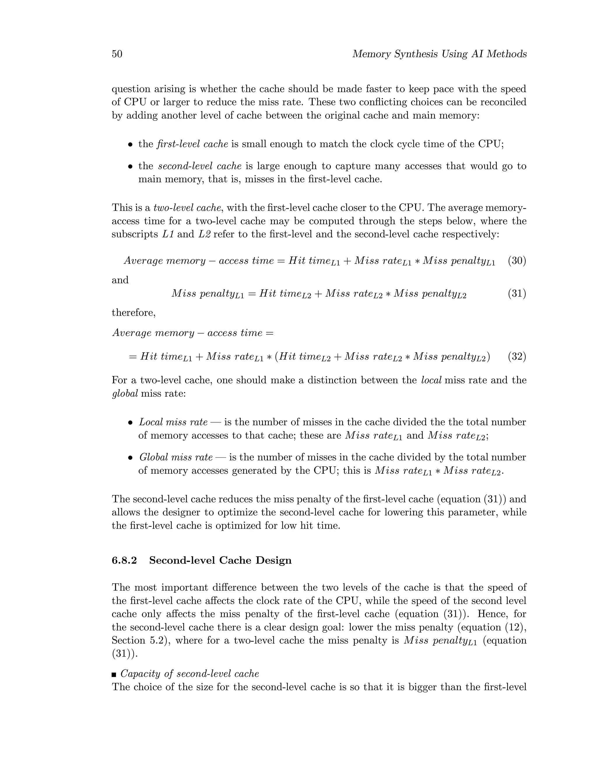 50 Memory Synthesis Using AI Methods
question arising is whether the cache should be made faster to keep pace with the speed
of CPU or larger to reduce the miss rate. These two conﬂicting choices can be reconciled
by adding another level of cache between the original cache and main memory:
• the ﬁrst-level cache is small enough to match the clock cycle time of the CPU;
• the second-level cache is large enough to capture many accesses that would go to
main memory, that is, misses in the ﬁrst-level cache.
This is a two-level cache, with the ﬁrst-level cache closer to the CPU. The average memory-
access time for a two-level cache may be computed through the steps below, where the
subscripts L1 and L2 refer to the ﬁrst-level and the second-level cache respectively:
Average memory − access time = Hit timeL1 + Miss rateL1 ∗ Miss penaltyL1 (30)
and
Miss penaltyL1 = Hit timeL2 + Miss rateL2 ∗ Miss penaltyL2 (31)
therefore,
Average memory − access time =
= Hit timeL1 + Miss rateL1 ∗ (Hit timeL2 + Miss rateL2 ∗ Miss penaltyL2) (32)
For a two-level cache, one should make a distinction between the local miss rate and the
global miss rate:
• Local miss rate — is the number of misses in the cache divided the the total number
of memory accesses to that cache; these are Miss rateL1 and Miss rateL2;
• Global miss rate — is the number of misses in the cache divided by the total number
of memory accesses generated by the CPU; this is Miss rateL1 ∗ Miss rateL2.
The second-level cache reduces the miss penalty of the ﬁrst-level cache (equation (31)) and
allows the designer to optimize the second-level cache for lowering this parameter, while
the ﬁrst-level cache is optimized for low hit time.
6.8.2 Second-level Cache Design
The most important diﬀerence between the two levels of the cache is that the speed of
the ﬁrst-level cache aﬀects the clock rate of the CPU, while the speed of the second level
cache only aﬀects the miss penalty of the ﬁrst-level cache (equation (31)). Hence, for
the second-level cache there is a clear design goal: lower the miss penalty (equation (12),
Section 5.2), where for a two-level cache the miss penalty is Miss penaltyL1 (equation
(31)).
Capacity of second-level cache
The choice of the size for the second-level cache is so that it is bigger than the ﬁrst-level
 