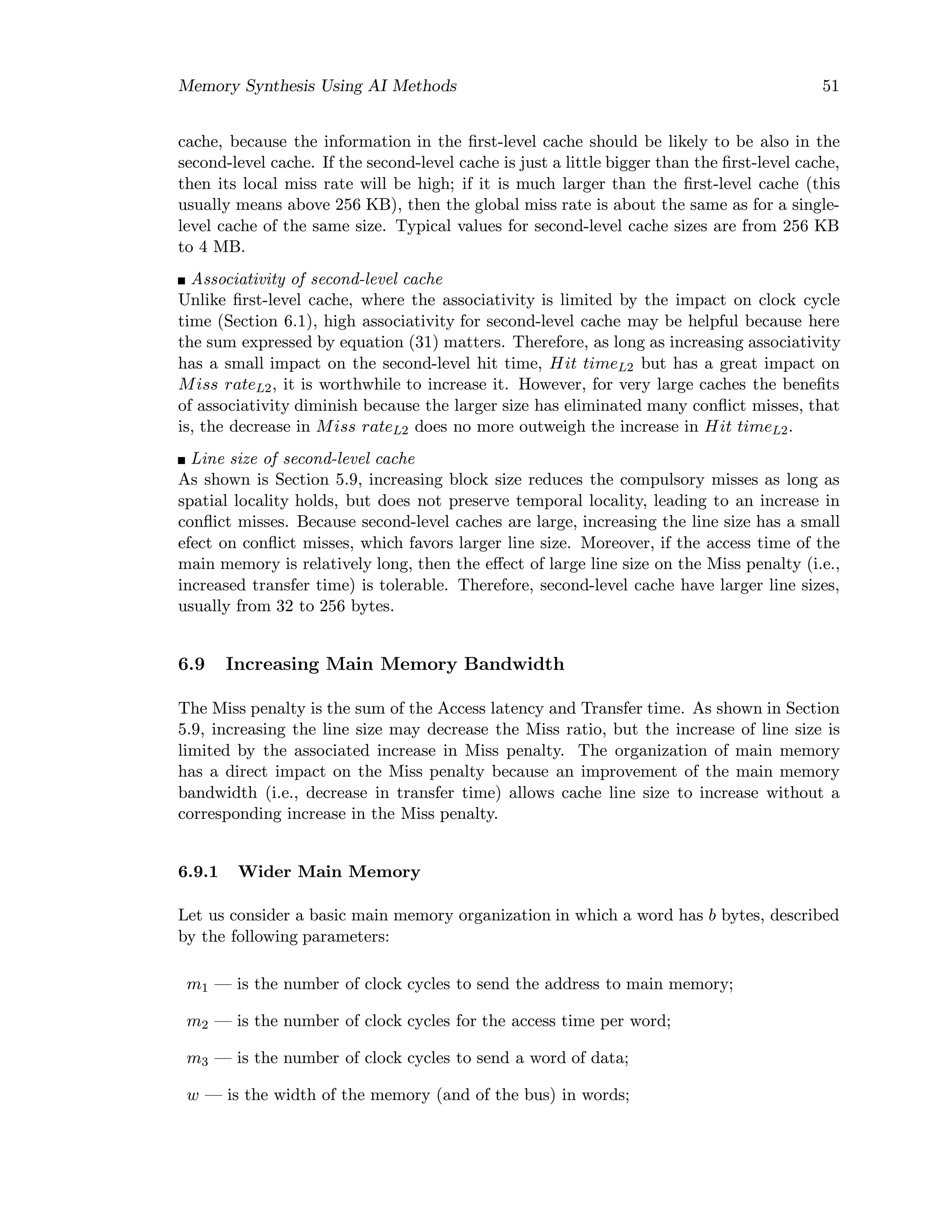 Memory Synthesis Using AI Methods 51
cache, because the information in the ﬁrst-level cache should be likely to be also in the
second-level cache. If the second-level cache is just a little bigger than the ﬁrst-level cache,
then its local miss rate will be high; if it is much larger than the ﬁrst-level cache (this
usually means above 256 KB), then the global miss rate is about the same as for a single-
level cache of the same size. Typical values for second-level cache sizes are from 256 KB
to 4 MB.
Associativity of second-level cache
Unlike ﬁrst-level cache, where the associativity is limited by the impact on clock cycle
time (Section 6.1), high associativity for second-level cache may be helpful because here
the sum expressed by equation (31) matters. Therefore, as long as increasing associativity
has a small impact on the second-level hit time, Hit timeL2 but has a great impact on
Miss rateL2, it is worthwhile to increase it. However, for very large caches the beneﬁts
of associativity diminish because the larger size has eliminated many conﬂict misses, that
is, the decrease in Miss rateL2 does no more outweigh the increase in Hit timeL2.
Line size of second-level cache
As shown is Section 5.9, increasing block size reduces the compulsory misses as long as
spatial locality holds, but does not preserve temporal locality, leading to an increase in
conﬂict misses. Because second-level caches are large, increasing the line size has a small
efect on conﬂict misses, which favors larger line size. Moreover, if the access time of the
main memory is relatively long, then the eﬀect of large line size on the Miss penalty (i.e.,
increased transfer time) is tolerable. Therefore, second-level cache have larger line sizes,
usually from 32 to 256 bytes.
6.9 Increasing Main Memory Bandwidth
The Miss penalty is the sum of the Access latency and Transfer time. As shown in Section
5.9, increasing the line size may decrease the Miss ratio, but the increase of line size is
limited by the associated increase in Miss penalty. The organization of main memory
has a direct impact on the Miss penalty because an improvement of the main memory
bandwidth (i.e., decrease in transfer time) allows cache line size to increase without a
corresponding increase in the Miss penalty.
6.9.1 Wider Main Memory
Let us consider a basic main memory organization in which a word has b bytes, described
by the following parameters:
m1 — is the number of clock cycles to send the address to main memory;
m2 — is the number of clock cycles for the access time per word;
m3 — is the number of clock cycles to send a word of data;
w — is the width of the memory (and of the bus) in words;
 