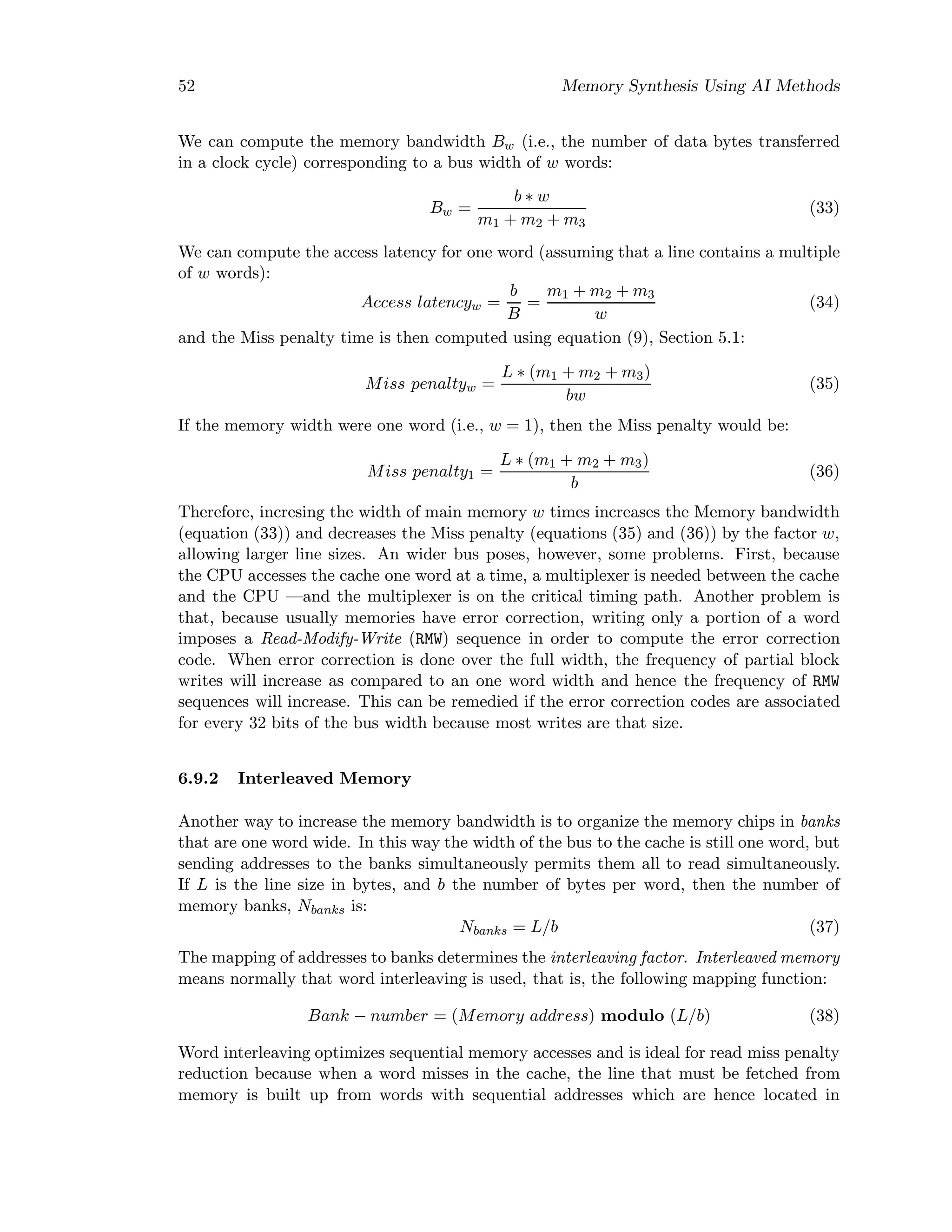 52 Memory Synthesis Using AI Methods
We can compute the memory bandwidth Bw (i.e., the number of data bytes transferred
in a clock cycle) corresponding to a bus width of w words:
Bw =
b ∗ w
m1 + m2 + m3
(33)
We can compute the access latency for one word (assuming that a line contains a multiple
of w words):
Access latencyw =
b
B
=
m1 + m2 + m3
w
(34)
and the Miss penalty time is then computed using equation (9), Section 5.1:
Miss penaltyw =
L ∗ (m1 + m2 + m3)
bw
(35)
If the memory width were one word (i.e., w = 1), then the Miss penalty would be:
Miss penalty1 =
L ∗ (m1 + m2 + m3)
b
(36)
Therefore, incresing the width of main memory w times increases the Memory bandwidth
(equation (33)) and decreases the Miss penalty (equations (35) and (36)) by the factor w,
allowing larger line sizes. An wider bus poses, however, some problems. First, because
the CPU accesses the cache one word at a time, a multiplexer is needed between the cache
and the CPU —and the multiplexer is on the critical timing path. Another problem is
that, because usually memories have error correction, writing only a portion of a word
imposes a Read-Modify-Write (RMW) sequence in order to compute the error correction
code. When error correction is done over the full width, the frequency of partial block
writes will increase as compared to an one word width and hence the frequency of RMW
sequences will increase. This can be remedied if the error correction codes are associated
for every 32 bits of the bus width because most writes are that size.
6.9.2 Interleaved Memory
Another way to increase the memory bandwidth is to organize the memory chips in banks
that are one word wide. In this way the width of the bus to the cache is still one word, but
sending addresses to the banks simultaneously permits them all to read simultaneously.
If L is the line size in bytes, and b the number of bytes per word, then the number of
memory banks, Nbanks is:
Nbanks = L/b (37)
The mapping of addresses to banks determines the interleaving factor. Interleaved memory
means normally that word interleaving is used, that is, the following mapping function:
Bank − number = (Memory address) modulo (L/b) (38)
Word interleaving optimizes sequential memory accesses and is ideal for read miss penalty
reduction because when a word misses in the cache, the line that must be fetched from
memory is built up from words with sequential addresses which are hence located in
 