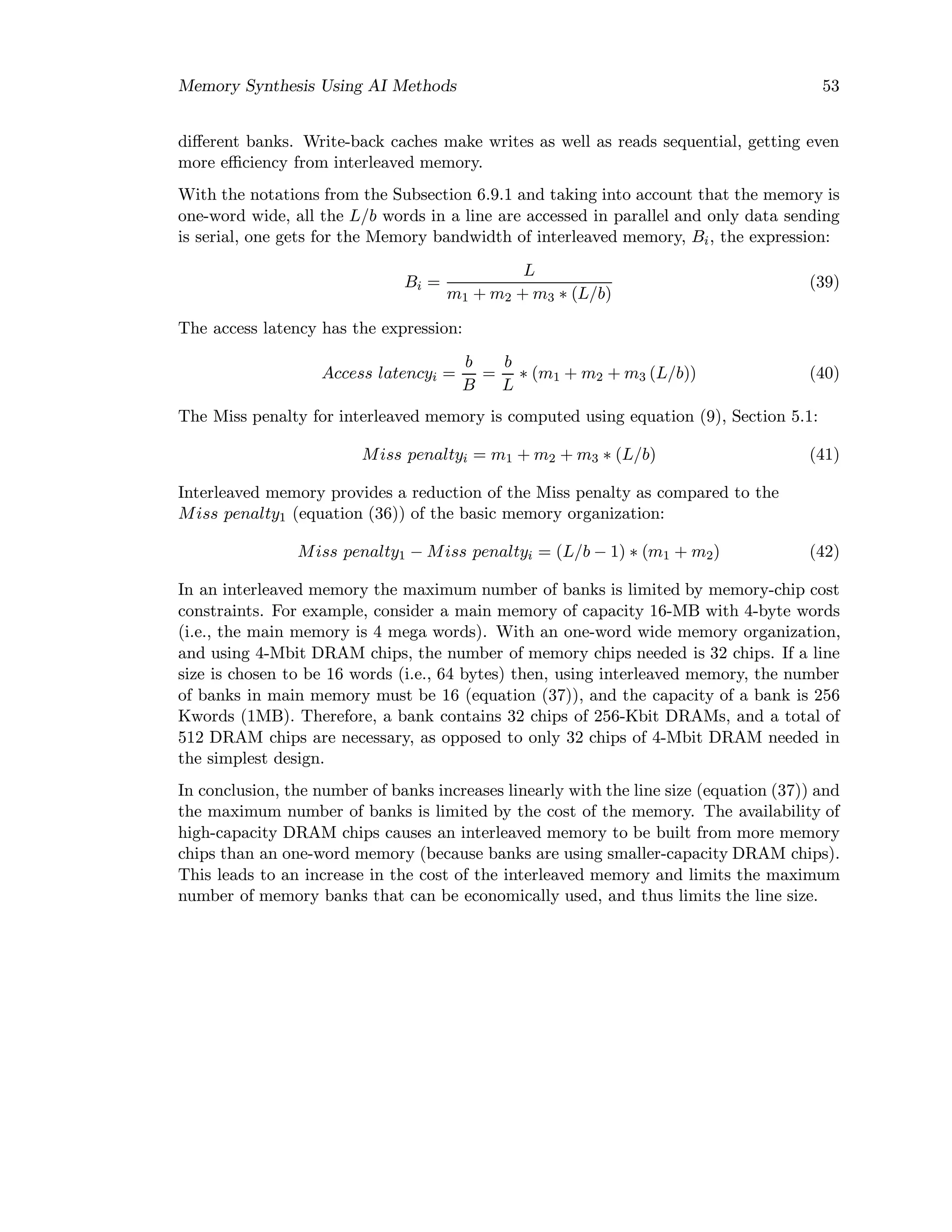 Memory Synthesis Using AI Methods 53
diﬀerent banks. Write-back caches make writes as well as reads sequential, getting even
more eﬃciency from interleaved memory.
With the notations from the Subsection 6.9.1 and taking into account that the memory is
one-word wide, all the L/b words in a line are accessed in parallel and only data sending
is serial, one gets for the Memory bandwidth of interleaved memory, Bi, the expression:
Bi =
L
m1 + m2 + m3 ∗ (L/b)
(39)
The access latency has the expression:
Access latencyi =
b
B
=
b
L
∗ (m1 + m2 + m3 (L/b)) (40)
The Miss penalty for interleaved memory is computed using equation (9), Section 5.1:
Miss penaltyi = m1 + m2 + m3 ∗ (L/b) (41)
Interleaved memory provides a reduction of the Miss penalty as compared to the
Miss penalty1 (equation (36)) of the basic memory organization:
Miss penalty1 − Miss penaltyi = (L/b − 1) ∗ (m1 + m2) (42)
In an interleaved memory the maximum number of banks is limited by memory-chip cost
constraints. For example, consider a main memory of capacity 16-MB with 4-byte words
(i.e., the main memory is 4 mega words). With an one-word wide memory organization,
and using 4-Mbit DRAM chips, the number of memory chips needed is 32 chips. If a line
size is chosen to be 16 words (i.e., 64 bytes) then, using interleaved memory, the number
of banks in main memory must be 16 (equation (37)), and the capacity of a bank is 256
Kwords (1MB). Therefore, a bank contains 32 chips of 256-Kbit DRAMs, and a total of
512 DRAM chips are necessary, as opposed to only 32 chips of 4-Mbit DRAM needed in
the simplest design.
In conclusion, the number of banks increases linearly with the line size (equation (37)) and
the maximum number of banks is limited by the cost of the memory. The availability of
high-capacity DRAM chips causes an interleaved memory to be built from more memory
chips than an one-word memory (because banks are using smaller-capacity DRAM chips).
This leads to an increase in the cost of the interleaved memory and limits the maximum
number of memory banks that can be economically used, and thus limits the line size.
 