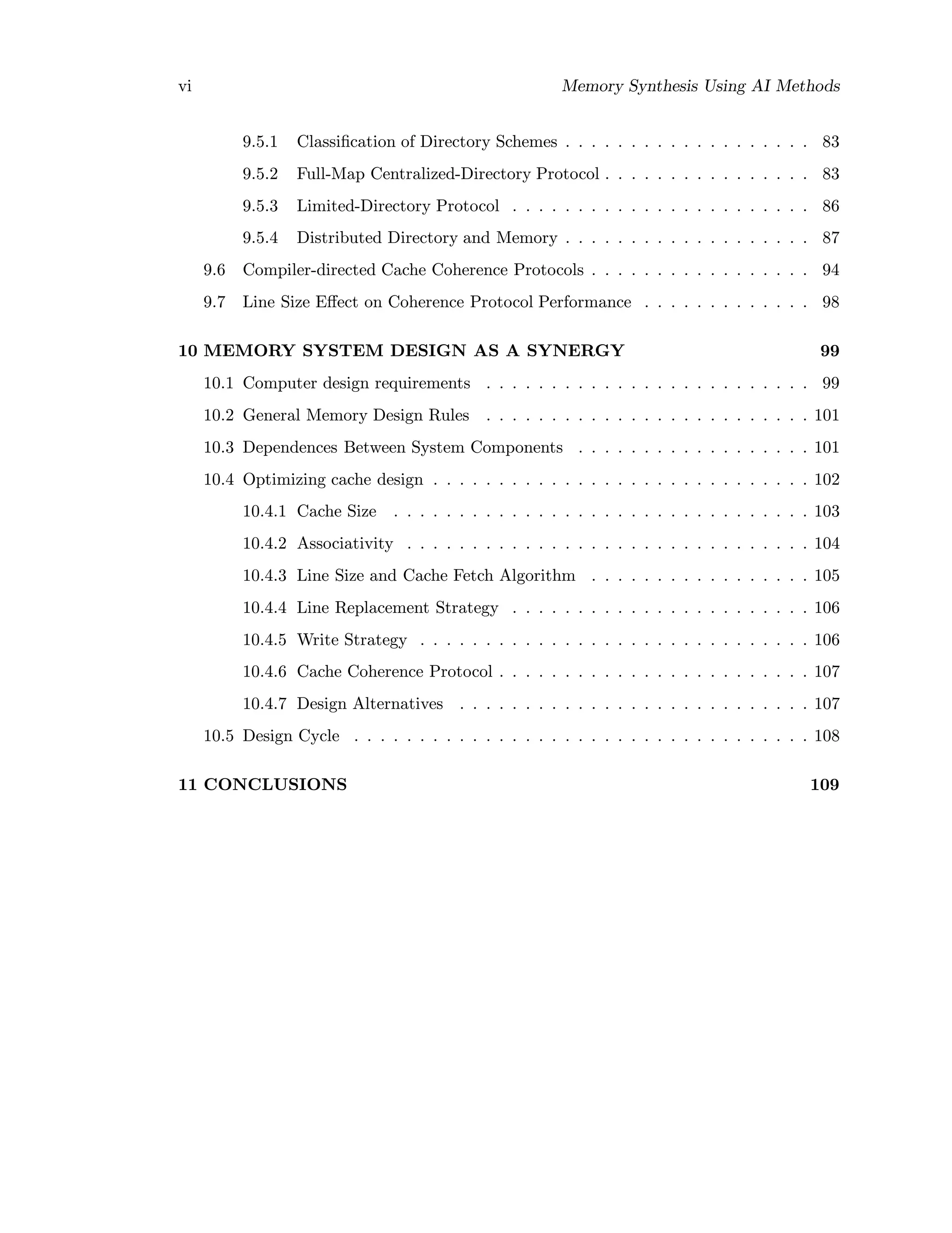 vi Memory Synthesis Using AI Methods
9.5.1 Classiﬁcation of Directory Schemes . . . . . . . . . . . . . . . . . . . 83
9.5.2 Full-Map Centralized-Directory Protocol . . . . . . . . . . . . . . . . 83
9.5.3 Limited-Directory Protocol . . . . . . . . . . . . . . . . . . . . . . . 86
9.5.4 Distributed Directory and Memory . . . . . . . . . . . . . . . . . . . 87
9.6 Compiler-directed Cache Coherence Protocols . . . . . . . . . . . . . . . . . 94
9.7 Line Size Eﬀect on Coherence Protocol Performance . . . . . . . . . . . . . 98
10 MEMORY SYSTEM DESIGN AS A SYNERGY 99
10.1 Computer design requirements . . . . . . . . . . . . . . . . . . . . . . . . . 99
10.2 General Memory Design Rules . . . . . . . . . . . . . . . . . . . . . . . . . 101
10.3 Dependences Between System Components . . . . . . . . . . . . . . . . . . 101
10.4 Optimizing cache design . . . . . . . . . . . . . . . . . . . . . . . . . . . . . 102
10.4.1 Cache Size . . . . . . . . . . . . . . . . . . . . . . . . . . . . . . . . 103
10.4.2 Associativity . . . . . . . . . . . . . . . . . . . . . . . . . . . . . . . 104
10.4.3 Line Size and Cache Fetch Algorithm . . . . . . . . . . . . . . . . . 105
10.4.4 Line Replacement Strategy . . . . . . . . . . . . . . . . . . . . . . . 106
10.4.5 Write Strategy . . . . . . . . . . . . . . . . . . . . . . . . . . . . . . 106
10.4.6 Cache Coherence Protocol . . . . . . . . . . . . . . . . . . . . . . . . 107
10.4.7 Design Alternatives . . . . . . . . . . . . . . . . . . . . . . . . . . . 107
10.5 Design Cycle . . . . . . . . . . . . . . . . . . . . . . . . . . . . . . . . . . . 108
11 CONCLUSIONS 109
 