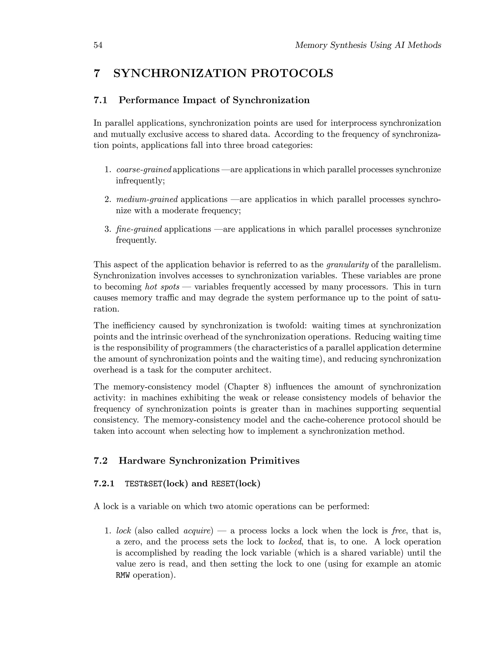 54 Memory Synthesis Using AI Methods
7 SYNCHRONIZATION PROTOCOLS
7.1 Performance Impact of Synchronization
In parallel applications, synchronization points are used for interprocess synchronization
and mutually exclusive access to shared data. According to the frequency of synchroniza-
tion points, applications fall into three broad categories:
1. coarse-grained applications —are applications in which parallel processes synchronize
infrequently;
2. medium-grained applications —are applicatios in which parallel processes synchro-
nize with a moderate frequency;
3. ﬁne-grained applications —are applications in which parallel processes synchronize
frequently.
This aspect of the application behavior is referred to as the granularity of the parallelism.
Synchronization involves accesses to synchronization variables. These variables are prone
to becoming hot spots — variables frequently accessed by many processors. This in turn
causes memory traﬃc and may degrade the system performance up to the point of satu-
ration.
The ineﬃciency caused by synchronization is twofold: waiting times at synchronization
points and the intrinsic overhead of the synchronization operations. Reducing waiting time
is the responsibility of programmers (the characteristics of a parallel application determine
the amount of synchronization points and the waiting time), and reducing synchronization
overhead is a task for the computer architect.
The memory-consistency model (Chapter 8) inﬂuences the amount of synchronization
activity: in machines exhibiting the weak or release consistency models of behavior the
frequency of synchronization points is greater than in machines supporting sequential
consistency. The memory-consistency model and the cache-coherence protocol should be
taken into account when selecting how to implement a synchronization method.
7.2 Hardware Synchronization Primitives
7.2.1 TEST&SET(lock) and RESET(lock)
A lock is a variable on which two atomic operations can be performed:
1. lock (also called acquire) — a process locks a lock when the lock is free, that is,
a zero, and the process sets the lock to locked, that is, to one. A lock operation
is accomplished by reading the lock variable (which is a shared variable) until the
value zero is read, and then setting the lock to one (using for example an atomic
RMW operation).
 
