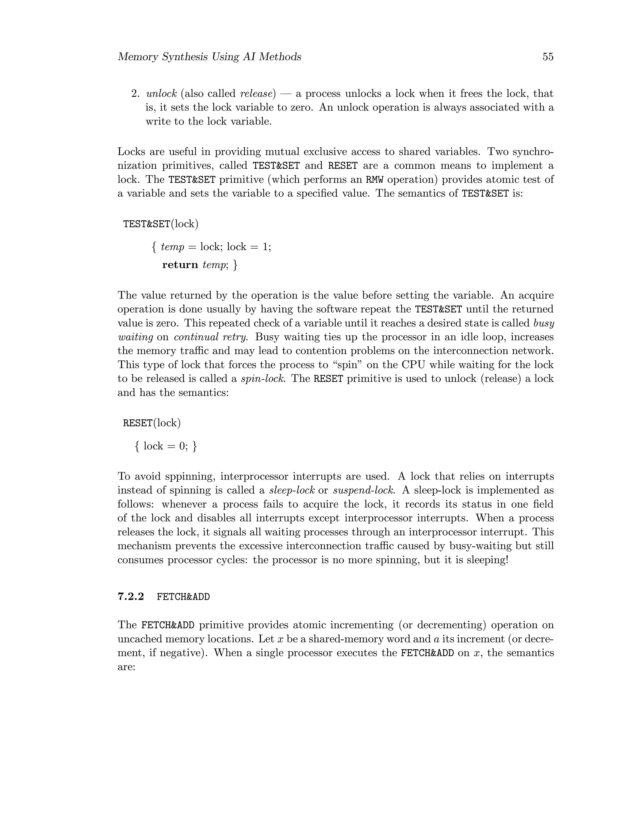 Memory Synthesis Using AI Methods 55
2. unlock (also called release) — a process unlocks a lock when it frees the lock, that
is, it sets the lock variable to zero. An unlock operation is always associated with a
write to the lock variable.
Locks are useful in providing mutual exclusive access to shared variables. Two synchro-
nization primitives, called TEST&SET and RESET are a common means to implement a
lock. The TEST&SET primitive (which performs an RMW operation) provides atomic test of
a variable and sets the variable to a speciﬁed value. The semantics of TEST&SET is:
TEST&SET(lock)
{ temp = lock; lock = 1;
return temp; }
The value returned by the operation is the value before setting the variable. An acquire
operation is done usually by having the software repeat the TEST&SET until the returned
value is zero. This repeated check of a variable until it reaches a desired state is called busy
waiting on continual retry. Busy waiting ties up the processor in an idle loop, increases
the memory traﬃc and may lead to contention problems on the interconnection network.
This type of lock that forces the process to “spin” on the CPU while waiting for the lock
to be released is called a spin-lock. The RESET primitive is used to unlock (release) a lock
and has the semantics:
RESET(lock)
{ lock = 0; }
To avoid sppinning, interprocessor interrupts are used. A lock that relies on interrupts
instead of spinning is called a sleep-lock or suspend-lock. A sleep-lock is implemented as
follows: whenever a process fails to acquire the lock, it records its status in one ﬁeld
of the lock and disables all interrupts except interprocessor interrupts. When a process
releases the lock, it signals all waiting processes through an interprocessor interrupt. This
mechanism prevents the excessive interconnection traﬃc caused by busy-waiting but still
consumes processor cycles: the processor is no more spinning, but it is sleeping!
7.2.2 FETCH&ADD
The FETCH&ADD primitive provides atomic incrementing (or decrementing) operation on
uncached memory locations. Let x be a shared-memory word and a its increment (or decre-
ment, if negative). When a single processor executes the FETCH&ADD on x, the semantics
are:
 