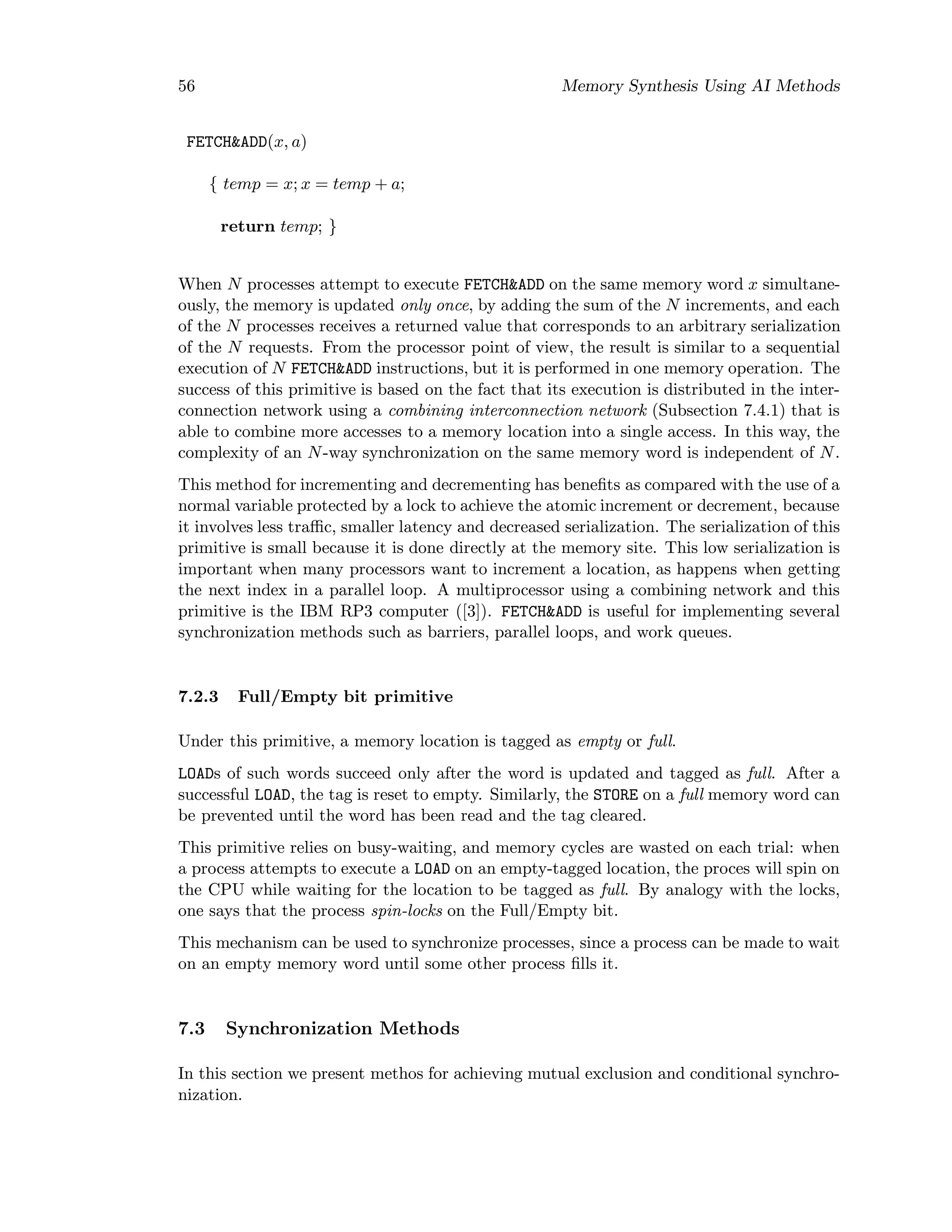 56 Memory Synthesis Using AI Methods
FETCH&ADD(x, a)
{ temp = x; x = temp + a;
return temp; }
When N processes attempt to execute FETCH&ADD on the same memory word x simultane-
ously, the memory is updated only once, by adding the sum of the N increments, and each
of the N processes receives a returned value that corresponds to an arbitrary serialization
of the N requests. From the processor point of view, the result is similar to a sequential
execution of N FETCH&ADD instructions, but it is performed in one memory operation. The
success of this primitive is based on the fact that its execution is distributed in the inter-
connection network using a combining interconnection network (Subsection 7.4.1) that is
able to combine more accesses to a memory location into a single access. In this way, the
complexity of an N-way synchronization on the same memory word is independent of N.
This method for incrementing and decrementing has beneﬁts as compared with the use of a
normal variable protected by a lock to achieve the atomic increment or decrement, because
it involves less traﬃc, smaller latency and decreased serialization. The serialization of this
primitive is small because it is done directly at the memory site. This low serialization is
important when many processors want to increment a location, as happens when getting
the next index in a parallel loop. A multiprocessor using a combining network and this
primitive is the IBM RP3 computer ([3]). FETCH&ADD is useful for implementing several
synchronization methods such as barriers, parallel loops, and work queues.
7.2.3 Full/Empty bit primitive
Under this primitive, a memory location is tagged as empty or full.
LOADs of such words succeed only after the word is updated and tagged as full. After a
successful LOAD, the tag is reset to empty. Similarly, the STORE on a full memory word can
be prevented until the word has been read and the tag cleared.
This primitive relies on busy-waiting, and memory cycles are wasted on each trial: when
a process attempts to execute a LOAD on an empty-tagged location, the proces will spin on
the CPU while waiting for the location to be tagged as full. By analogy with the locks,
one says that the process spin-locks on the Full/Empty bit.
This mechanism can be used to synchronize processes, since a process can be made to wait
on an empty memory word until some other process ﬁlls it.
7.3 Synchronization Methods
In this section we present methos for achieving mutual exclusion and conditional synchro-
nization.
 