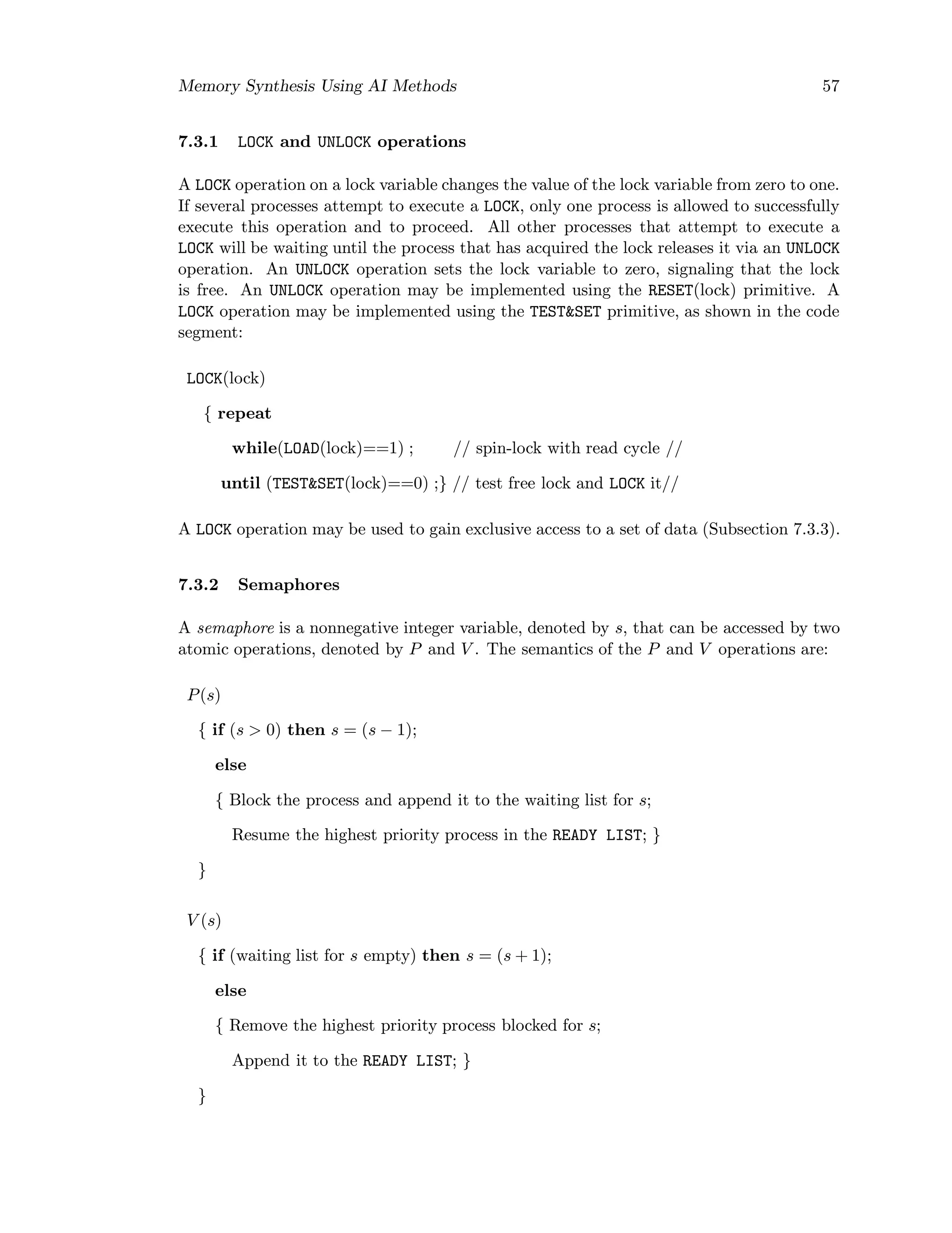 Memory Synthesis Using AI Methods 57
7.3.1 LOCK and UNLOCK operations
A LOCK operation on a lock variable changes the value of the lock variable from zero to one.
If several processes attempt to execute a LOCK, only one process is allowed to successfully
execute this operation and to proceed. All other processes that attempt to execute a
LOCK will be waiting until the process that has acquired the lock releases it via an UNLOCK
operation. An UNLOCK operation sets the lock variable to zero, signaling that the lock
is free. An UNLOCK operation may be implemented using the RESET(lock) primitive. A
LOCK operation may be implemented using the TEST&SET primitive, as shown in the code
segment:
LOCK(lock)
{ repeat
while(LOAD(lock)==1) ; // spin-lock with read cycle //
until (TEST&SET(lock)==0) ;} // test free lock and LOCK it//
A LOCK operation may be used to gain exclusive access to a set of data (Subsection 7.3.3).
7.3.2 Semaphores
A semaphore is a nonnegative integer variable, denoted by s, that can be accessed by two
atomic operations, denoted by P and V . The semantics of the P and V operations are:
P(s)
{ if (s > 0) then s = (s − 1);
else
{ Block the process and append it to the waiting list for s;
Resume the highest priority process in the READY LIST; }
}
V (s)
{ if (waiting list for s empty) then s = (s + 1);
else
{ Remove the highest priority process blocked for s;
Append it to the READY LIST; }
}
 