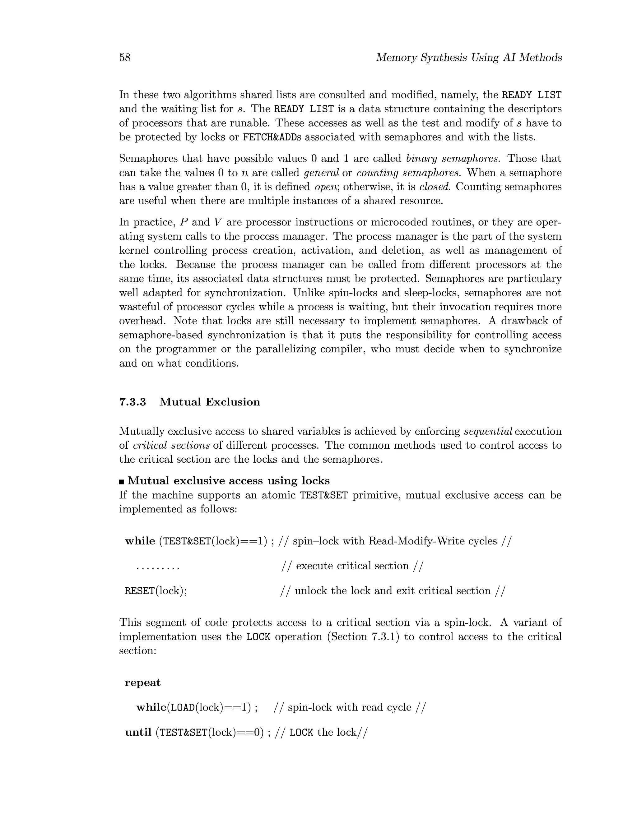 58 Memory Synthesis Using AI Methods
In these two algorithms shared lists are consulted and modiﬁed, namely, the READY LIST
and the waiting list for s. The READY LIST is a data structure containing the descriptors
of processors that are runable. These accesses as well as the test and modify of s have to
be protected by locks or FETCH&ADDs associated with semaphores and with the lists.
Semaphores that have possible values 0 and 1 are called binary semaphores. Those that
can take the values 0 to n are called general or counting semaphores. When a semaphore
has a value greater than 0, it is deﬁned open; otherwise, it is closed. Counting semaphores
are useful when there are multiple instances of a shared resource.
In practice, P and V are processor instructions or microcoded routines, or they are oper-
ating system calls to the process manager. The process manager is the part of the system
kernel controlling process creation, activation, and deletion, as well as management of
the locks. Because the process manager can be called from diﬀerent processors at the
same time, its associated data structures must be protected. Semaphores are particulary
well adapted for synchronization. Unlike spin-locks and sleep-locks, semaphores are not
wasteful of processor cycles while a process is waiting, but their invocation requires more
overhead. Note that locks are still necessary to implement semaphores. A drawback of
semaphore-based synchronization is that it puts the responsibility for controlling access
on the programmer or the parallelizing compiler, who must decide when to synchronize
and on what conditions.
7.3.3 Mutual Exclusion
Mutually exclusive access to shared variables is achieved by enforcing sequential execution
of critical sections of diﬀerent processes. The common methods used to control access to
the critical section are the locks and the semaphores.
Mutual exclusive access using locks
If the machine supports an atomic TEST&SET primitive, mutual exclusive access can be
implemented as follows:
while (TEST&SET(lock)==1) ; // spin–lock with Read-Modify-Write cycles //
. . . . . . . . . // execute critical section //
RESET(lock); // unlock the lock and exit critical section //
This segment of code protects access to a critical section via a spin-lock. A variant of
implementation uses the LOCK operation (Section 7.3.1) to control access to the critical
section:
repeat
while(LOAD(lock)==1) ; // spin-lock with read cycle //
until (TEST&SET(lock)==0) ; // LOCK the lock//
 