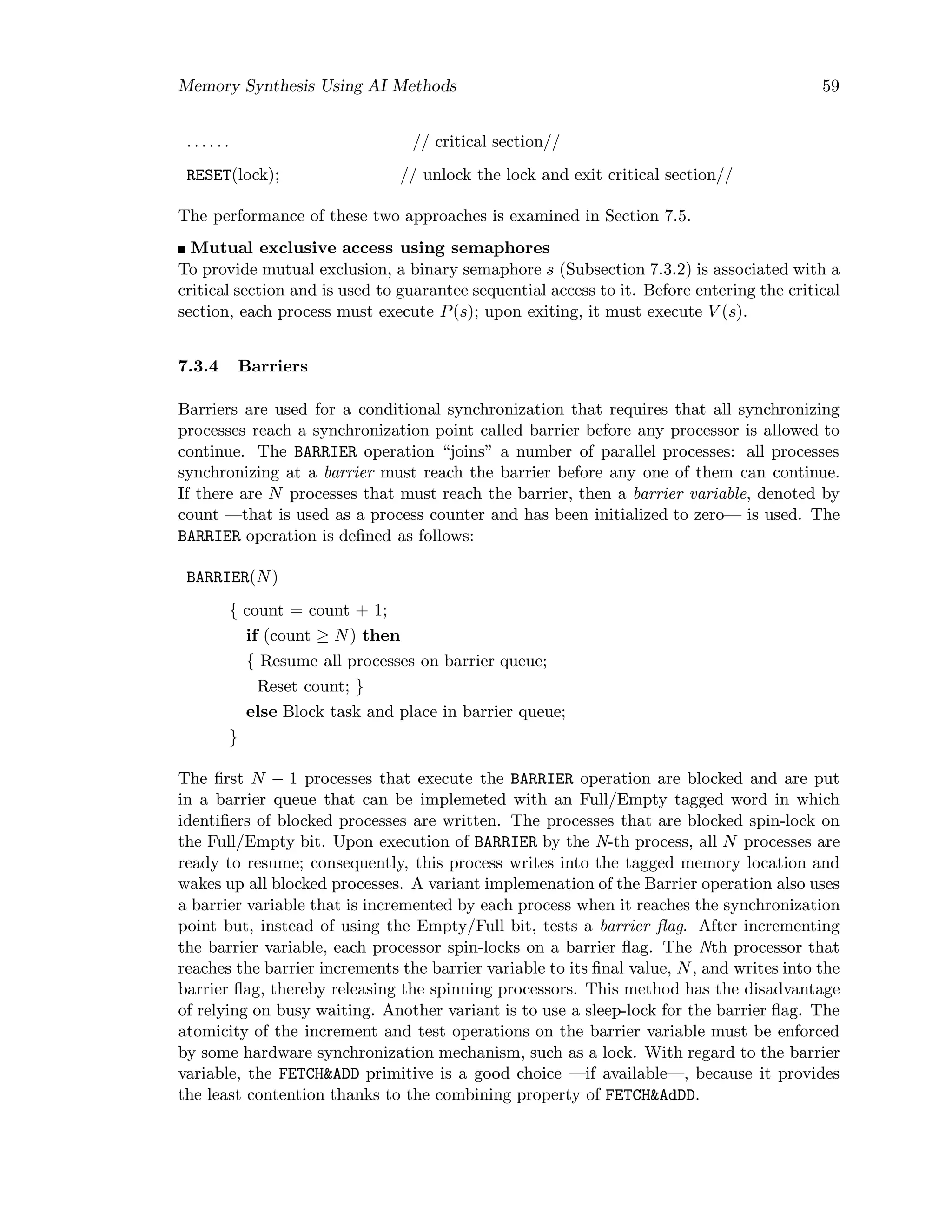 Memory Synthesis Using AI Methods 59
. . . . . . // critical section//
RESET(lock); // unlock the lock and exit critical section//
The performance of these two approaches is examined in Section 7.5.
Mutual exclusive access using semaphores
To provide mutual exclusion, a binary semaphore s (Subsection 7.3.2) is associated with a
critical section and is used to guarantee sequential access to it. Before entering the critical
section, each process must execute P(s); upon exiting, it must execute V (s).
7.3.4 Barriers
Barriers are used for a conditional synchronization that requires that all synchronizing
processes reach a synchronization point called barrier before any processor is allowed to
continue. The BARRIER operation “joins” a number of parallel processes: all processes
synchronizing at a barrier must reach the barrier before any one of them can continue.
If there are N processes that must reach the barrier, then a barrier variable, denoted by
count —that is used as a process counter and has been initialized to zero— is used. The
BARRIER operation is deﬁned as follows:
BARRIER(N)
{ count = count + 1;
if (count ≥ N) then
{ Resume all processes on barrier queue;
Reset count; }
else Block task and place in barrier queue;
}
The ﬁrst N − 1 processes that execute the BARRIER operation are blocked and are put
in a barrier queue that can be implemeted with an Full/Empty tagged word in which
identiﬁers of blocked processes are written. The processes that are blocked spin-lock on
the Full/Empty bit. Upon execution of BARRIER by the N-th process, all N processes are
ready to resume; consequently, this process writes into the tagged memory location and
wakes up all blocked processes. A variant implemenation of the Barrier operation also uses
a barrier variable that is incremented by each process when it reaches the synchronization
point but, instead of using the Empty/Full bit, tests a barrier ﬂag. After incrementing
the barrier variable, each processor spin-locks on a barrier ﬂag. The Nth processor that
reaches the barrier increments the barrier variable to its ﬁnal value, N, and writes into the
barrier ﬂag, thereby releasing the spinning processors. This method has the disadvantage
of relying on busy waiting. Another variant is to use a sleep-lock for the barrier ﬂag. The
atomicity of the increment and test operations on the barrier variable must be enforced
by some hardware synchronization mechanism, such as a lock. With regard to the barrier
variable, the FETCH&ADD primitive is a good choice —if available—, because it provides
the least contention thanks to the combining property of FETCH&AdDD.
 