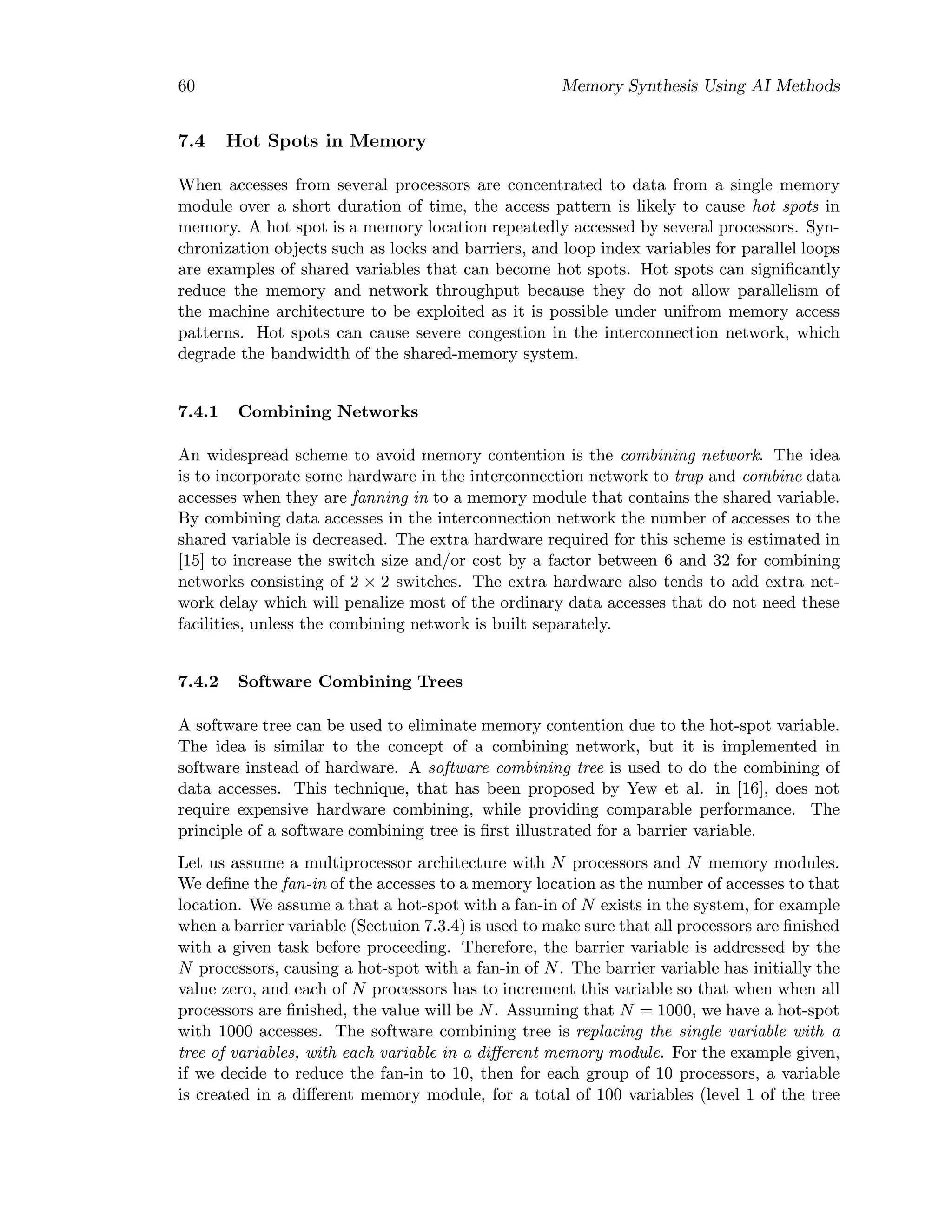 60 Memory Synthesis Using AI Methods
7.4 Hot Spots in Memory
When accesses from several processors are concentrated to data from a single memory
module over a short duration of time, the access pattern is likely to cause hot spots in
memory. A hot spot is a memory location repeatedly accessed by several processors. Syn-
chronization objects such as locks and barriers, and loop index variables for parallel loops
are examples of shared variables that can become hot spots. Hot spots can signiﬁcantly
reduce the memory and network throughput because they do not allow parallelism of
the machine architecture to be exploited as it is possible under unifrom memory access
patterns. Hot spots can cause severe congestion in the interconnection network, which
degrade the bandwidth of the shared-memory system.
7.4.1 Combining Networks
An widespread scheme to avoid memory contention is the combining network. The idea
is to incorporate some hardware in the interconnection network to trap and combine data
accesses when they are fanning in to a memory module that contains the shared variable.
By combining data accesses in the interconnection network the number of accesses to the
shared variable is decreased. The extra hardware required for this scheme is estimated in
[15] to increase the switch size and/or cost by a factor between 6 and 32 for combining
networks consisting of 2 × 2 switches. The extra hardware also tends to add extra net-
work delay which will penalize most of the ordinary data accesses that do not need these
facilities, unless the combining network is built separately.
7.4.2 Software Combining Trees
A software tree can be used to eliminate memory contention due to the hot-spot variable.
The idea is similar to the concept of a combining network, but it is implemented in
software instead of hardware. A software combining tree is used to do the combining of
data accesses. This technique, that has been proposed by Yew et al. in [16], does not
require expensive hardware combining, while providing comparable performance. The
principle of a software combining tree is ﬁrst illustrated for a barrier variable.
Let us assume a multiprocessor architecture with N processors and N memory modules.
We deﬁne the fan-in of the accesses to a memory location as the number of accesses to that
location. We assume a that a hot-spot with a fan-in of N exists in the system, for example
when a barrier variable (Sectuion 7.3.4) is used to make sure that all processors are ﬁnished
with a given task before proceeding. Therefore, the barrier variable is addressed by the
N processors, causing a hot-spot with a fan-in of N. The barrier variable has initially the
value zero, and each of N processors has to increment this variable so that when when all
processors are ﬁnished, the value will be N. Assuming that N = 1000, we have a hot-spot
with 1000 accesses. The software combining tree is replacing the single variable with a
tree of variables, with each variable in a diﬀerent memory module. For the example given,
if we decide to reduce the fan-in to 10, then for each group of 10 processors, a variable
is created in a diﬀerent memory module, for a total of 100 variables (level 1 of the tree
 