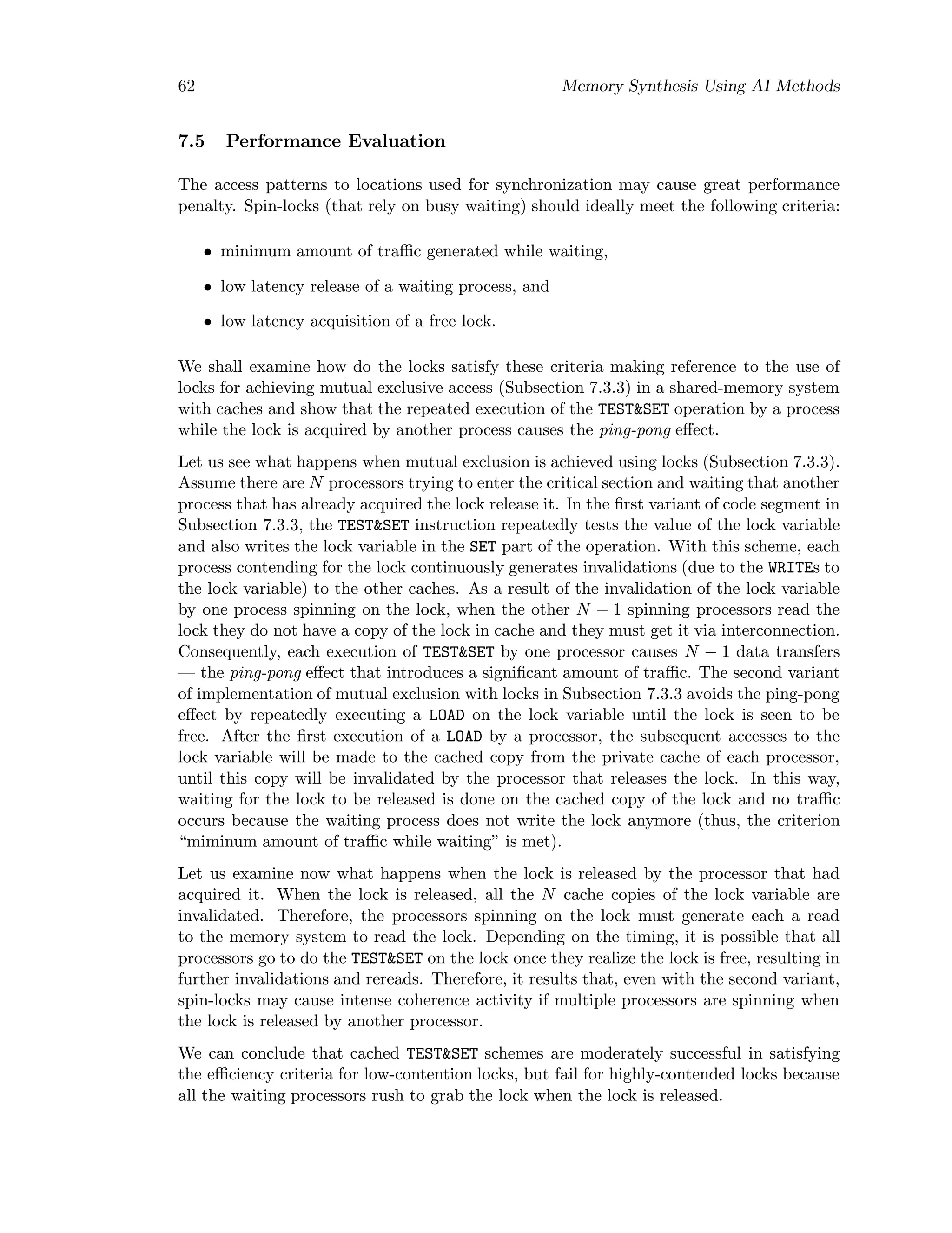 62 Memory Synthesis Using AI Methods
7.5 Performance Evaluation
The access patterns to locations used for synchronization may cause great performance
penalty. Spin-locks (that rely on busy waiting) should ideally meet the following criteria:
• minimum amount of traﬃc generated while waiting,
• low latency release of a waiting process, and
• low latency acquisition of a free lock.
We shall examine how do the locks satisfy these criteria making reference to the use of
locks for achieving mutual exclusive access (Subsection 7.3.3) in a shared-memory system
with caches and show that the repeated execution of the TEST&SET operation by a process
while the lock is acquired by another process causes the ping-pong eﬀect.
Let us see what happens when mutual exclusion is achieved using locks (Subsection 7.3.3).
Assume there are N processors trying to enter the critical section and waiting that another
process that has already acquired the lock release it. In the ﬁrst variant of code segment in
Subsection 7.3.3, the TEST&SET instruction repeatedly tests the value of the lock variable
and also writes the lock variable in the SET part of the operation. With this scheme, each
process contending for the lock continuously generates invalidations (due to the WRITEs to
the lock variable) to the other caches. As a result of the invalidation of the lock variable
by one process spinning on the lock, when the other N − 1 spinning processors read the
lock they do not have a copy of the lock in cache and they must get it via interconnection.
Consequently, each execution of TEST&SET by one processor causes N − 1 data transfers
— the ping-pong eﬀect that introduces a signiﬁcant amount of traﬃc. The second variant
of implementation of mutual exclusion with locks in Subsection 7.3.3 avoids the ping-pong
eﬀect by repeatedly executing a LOAD on the lock variable until the lock is seen to be
free. After the ﬁrst execution of a LOAD by a processor, the subsequent accesses to the
lock variable will be made to the cached copy from the private cache of each processor,
until this copy will be invalidated by the processor that releases the lock. In this way,
waiting for the lock to be released is done on the cached copy of the lock and no traﬃc
occurs because the waiting process does not write the lock anymore (thus, the criterion
“miminum amount of traﬃc while waiting” is met).
Let us examine now what happens when the lock is released by the processor that had
acquired it. When the lock is released, all the N cache copies of the lock variable are
invalidated. Therefore, the processors spinning on the lock must generate each a read
to the memory system to read the lock. Depending on the timing, it is possible that all
processors go to do the TEST&SET on the lock once they realize the lock is free, resulting in
further invalidations and rereads. Therefore, it results that, even with the second variant,
spin-locks may cause intense coherence activity if multiple processors are spinning when
the lock is released by another processor.
We can conclude that cached TEST&SET schemes are moderately successful in satisfying
the eﬃciency criteria for low-contention locks, but fail for highly-contended locks because
all the waiting processors rush to grab the lock when the lock is released.
 