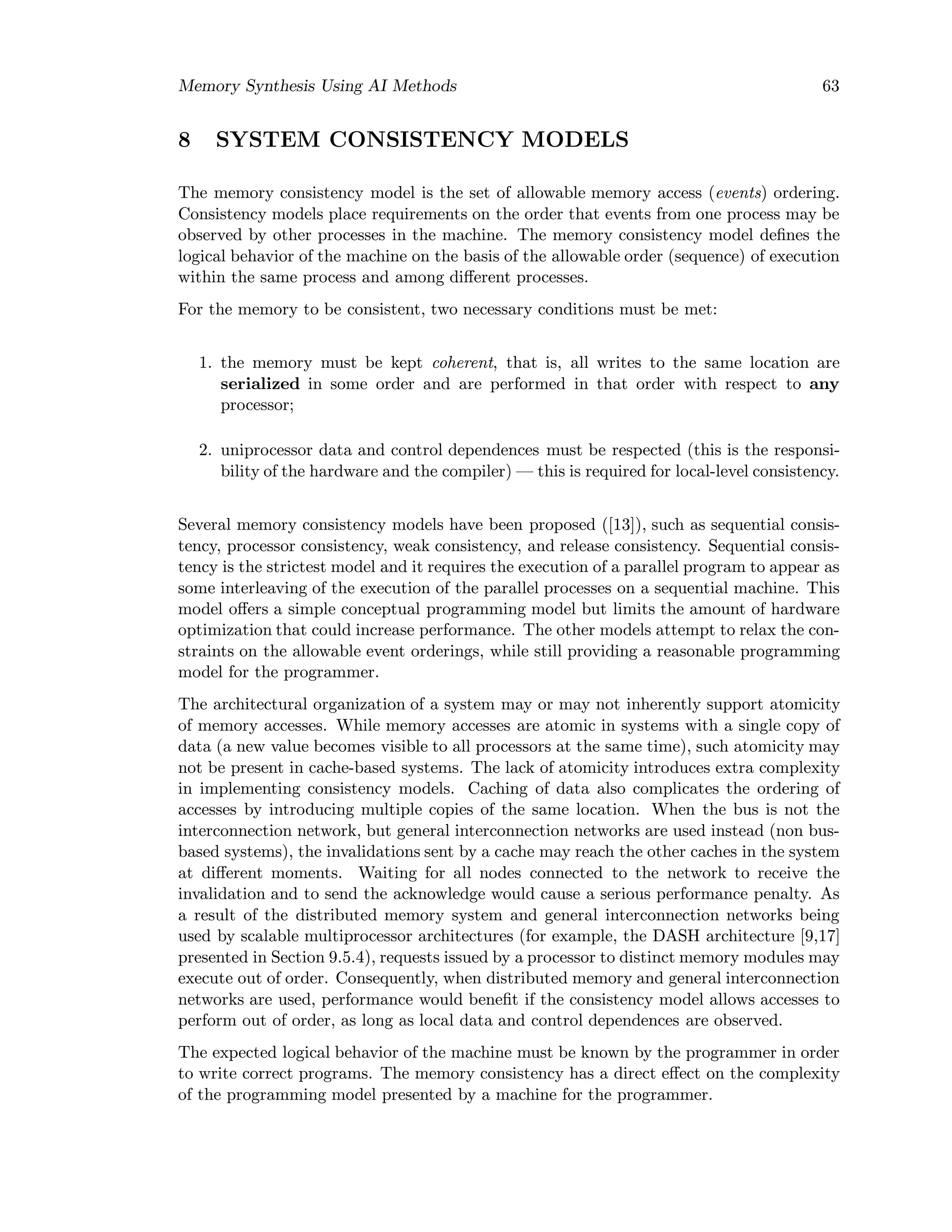 Memory Synthesis Using AI Methods 63
8 SYSTEM CONSISTENCY MODELS
The memory consistency model is the set of allowable memory access (events) ordering.
Consistency models place requirements on the order that events from one process may be
observed by other processes in the machine. The memory consistency model deﬁnes the
logical behavior of the machine on the basis of the allowable order (sequence) of execution
within the same process and among diﬀerent processes.
For the memory to be consistent, two necessary conditions must be met:
1. the memory must be kept coherent, that is, all writes to the same location are
serialized in some order and are performed in that order with respect to any
processor;
2. uniprocessor data and control dependences must be respected (this is the responsi-
bility of the hardware and the compiler) — this is required for local-level consistency.
Several memory consistency models have been proposed ([13]), such as sequential consis-
tency, processor consistency, weak consistency, and release consistency. Sequential consis-
tency is the strictest model and it requires the execution of a parallel program to appear as
some interleaving of the execution of the parallel processes on a sequential machine. This
model oﬀers a simple conceptual programming model but limits the amount of hardware
optimization that could increase performance. The other models attempt to relax the con-
straints on the allowable event orderings, while still providing a reasonable programming
model for the programmer.
The architectural organization of a system may or may not inherently support atomicity
of memory accesses. While memory accesses are atomic in systems with a single copy of
data (a new value becomes visible to all processors at the same time), such atomicity may
not be present in cache-based systems. The lack of atomicity introduces extra complexity
in implementing consistency models. Caching of data also complicates the ordering of
accesses by introducing multiple copies of the same location. When the bus is not the
interconnection network, but general interconnection networks are used instead (non bus-
based systems), the invalidations sent by a cache may reach the other caches in the system
at diﬀerent moments. Waiting for all nodes connected to the network to receive the
invalidation and to send the acknowledge would cause a serious performance penalty. As
a result of the distributed memory system and general interconnection networks being
used by scalable multiprocessor architectures (for example, the DASH architecture [9,17]
presented in Section 9.5.4), requests issued by a processor to distinct memory modules may
execute out of order. Consequently, when distributed memory and general interconnection
networks are used, performance would beneﬁt if the consistency model allows accesses to
perform out of order, as long as local data and control dependences are observed.
The expected logical behavior of the machine must be known by the programmer in order
to write correct programs. The memory consistency has a direct eﬀect on the complexity
of the programming model presented by a machine for the programmer.
 