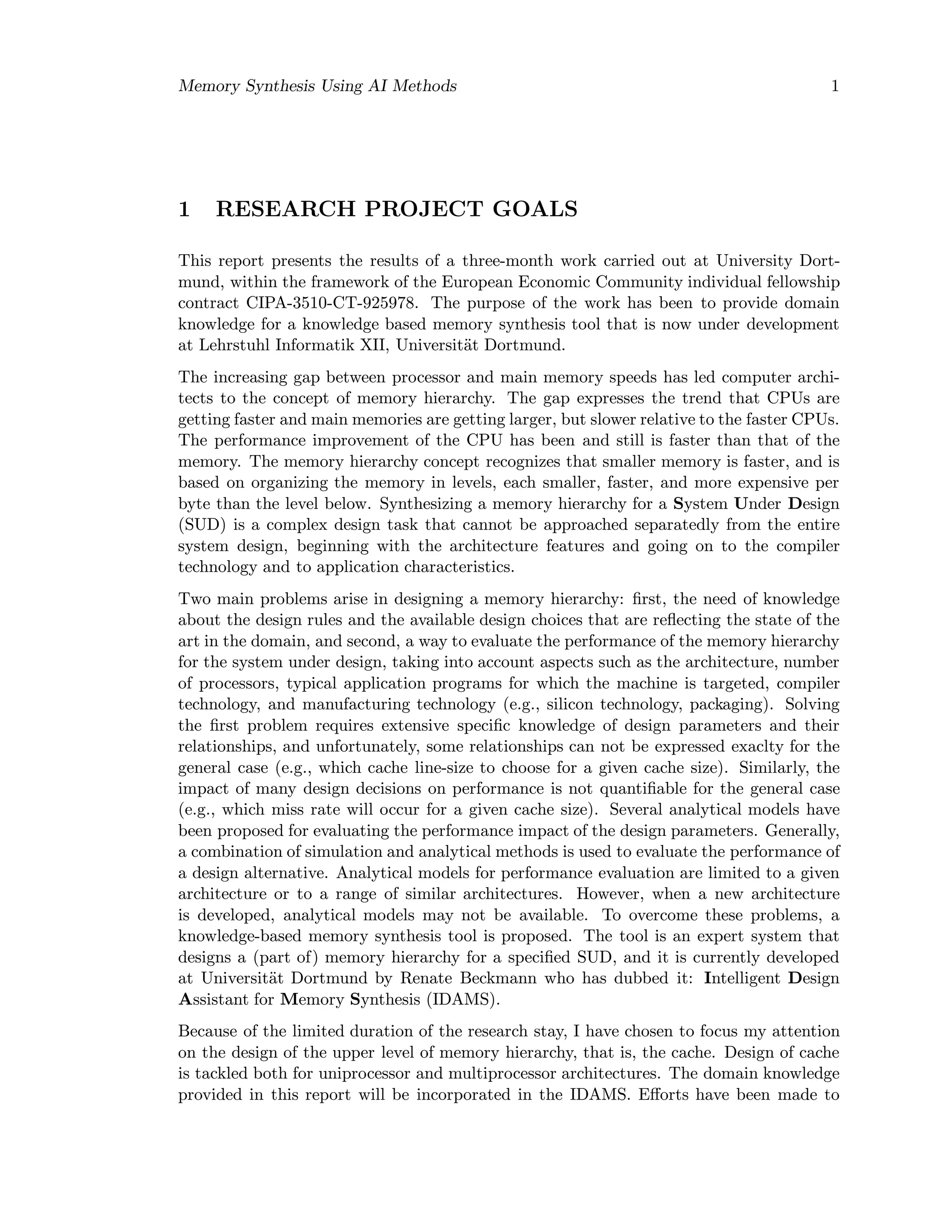 Memory Synthesis Using AI Methods 1
1 RESEARCH PROJECT GOALS
This report presents the results of a three-month work carried out at University Dort-
mund, within the framework of the European Economic Community individual fellowship
contract CIPA-3510-CT-925978. The purpose of the work has been to provide domain
knowledge for a knowledge based memory synthesis tool that is now under development
at Lehrstuhl Informatik XII, Universit¨at Dortmund.
The increasing gap between processor and main memory speeds has led computer archi-
tects to the concept of memory hierarchy. The gap expresses the trend that CPUs are
getting faster and main memories are getting larger, but slower relative to the faster CPUs.
The performance improvement of the CPU has been and still is faster than that of the
memory. The memory hierarchy concept recognizes that smaller memory is faster, and is
based on organizing the memory in levels, each smaller, faster, and more expensive per
byte than the level below. Synthesizing a memory hierarchy for a System Under Design
(SUD) is a complex design task that cannot be approached separatedly from the entire
system design, beginning with the architecture features and going on to the compiler
technology and to application characteristics.
Two main problems arise in designing a memory hierarchy: ﬁrst, the need of knowledge
about the design rules and the available design choices that are reﬂecting the state of the
art in the domain, and second, a way to evaluate the performance of the memory hierarchy
for the system under design, taking into account aspects such as the architecture, number
of processors, typical application programs for which the machine is targeted, compiler
technology, and manufacturing technology (e.g., silicon technology, packaging). Solving
the ﬁrst problem requires extensive speciﬁc knowledge of design parameters and their
relationships, and unfortunately, some relationships can not be expressed exaclty for the
general case (e.g., which cache line-size to choose for a given cache size). Similarly, the
impact of many design decisions on performance is not quantiﬁable for the general case
(e.g., which miss rate will occur for a given cache size). Several analytical models have
been proposed for evaluating the performance impact of the design parameters. Generally,
a combination of simulation and analytical methods is used to evaluate the performance of
a design alternative. Analytical models for performance evaluation are limited to a given
architecture or to a range of similar architectures. However, when a new architecture
is developed, analytical models may not be available. To overcome these problems, a
knowledge-based memory synthesis tool is proposed. The tool is an expert system that
designs a (part of) memory hierarchy for a speciﬁed SUD, and it is currently developed
at Universit¨at Dortmund by Renate Beckmann who has dubbed it: Intelligent Design
Assistant for Memory Synthesis (IDAMS).
Because of the limited duration of the research stay, I have chosen to focus my attention
on the design of the upper level of memory hierarchy, that is, the cache. Design of cache
is tackled both for uniprocessor and multiprocessor architectures. The domain knowledge
provided in this report will be incorporated in the IDAMS. Eﬀorts have been made to
 