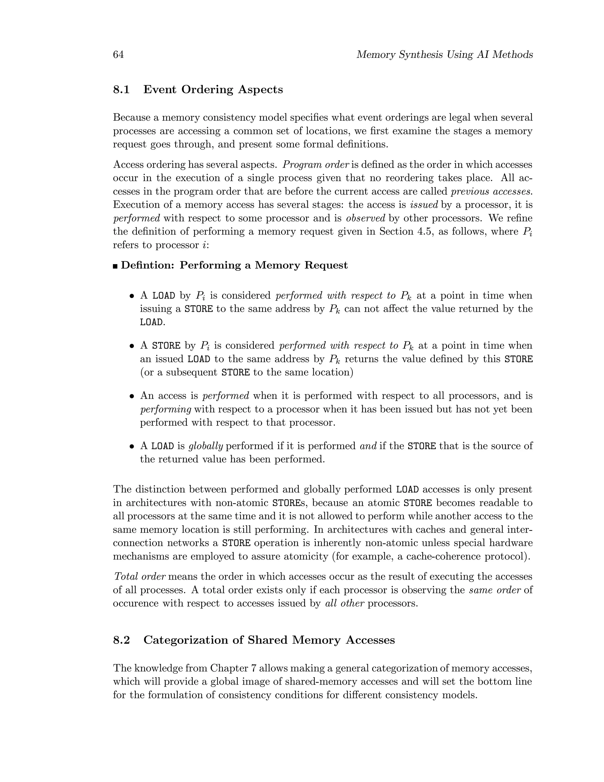 64 Memory Synthesis Using AI Methods
8.1 Event Ordering Aspects
Because a memory consistency model speciﬁes what event orderings are legal when several
processes are accessing a common set of locations, we ﬁrst examine the stages a memory
request goes through, and present some formal deﬁnitions.
Access ordering has several aspects. Program order is deﬁned as the order in which accesses
occur in the execution of a single process given that no reordering takes place. All ac-
cesses in the program order that are before the current access are called previous accesses.
Execution of a memory access has several stages: the access is issued by a processor, it is
performed with respect to some processor and is observed by other processors. We reﬁne
the deﬁnition of performing a memory request given in Section 4.5, as follows, where Pi
refers to processor i:
Deﬁntion: Performing a Memory Request
• A LOAD by Pi is considered performed with respect to Pk at a point in time when
issuing a STORE to the same address by Pk can not aﬀect the value returned by the
LOAD.
• A STORE by Pi is considered performed with respect to Pk at a point in time when
an issued LOAD to the same address by Pk returns the value deﬁned by this STORE
(or a subsequent STORE to the same location)
• An access is performed when it is performed with respect to all processors, and is
performing with respect to a processor when it has been issued but has not yet been
performed with respect to that processor.
• A LOAD is globally performed if it is performed and if the STORE that is the source of
the returned value has been performed.
The distinction between performed and globally performed LOAD accesses is only present
in architectures with non-atomic STOREs, because an atomic STORE becomes readable to
all processors at the same time and it is not allowed to perform while another access to the
same memory location is still performing. In architectures with caches and general inter-
connection networks a STORE operation is inherently non-atomic unless special hardware
mechanisms are employed to assure atomicity (for example, a cache-coherence protocol).
Total order means the order in which accesses occur as the result of executing the accesses
of all processes. A total order exists only if each processor is observing the same order of
occurence with respect to accesses issued by all other processors.
8.2 Categorization of Shared Memory Accesses
The knowledge from Chapter 7 allows making a general categorization of memory accesses,
which will provide a global image of shared-memory accesses and will set the bottom line
for the formulation of consistency conditions for diﬀerent consistency models.
 