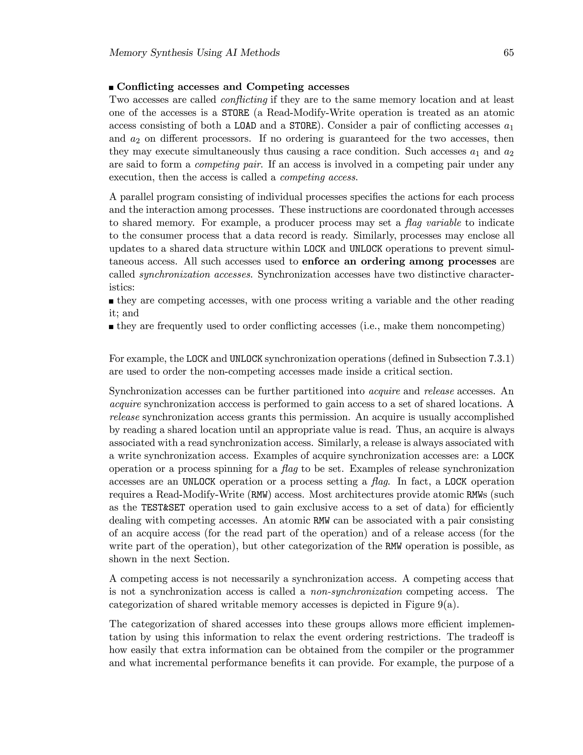 Memory Synthesis Using AI Methods 65
Conﬂicting accesses and Competing accesses
Two accesses are called conﬂicting if they are to the same memory location and at least
one of the accesses is a STORE (a Read-Modify-Write operation is treated as an atomic
access consisting of both a LOAD and a STORE). Consider a pair of conﬂicting accesses a1
and a2 on diﬀerent processors. If no ordering is guaranteed for the two accesses, then
they may execute simultaneously thus causing a race condition. Such accesses a1 and a2
are said to form a competing pair. If an access is involved in a competing pair under any
execution, then the access is called a competing access.
A parallel program consisting of individual processes speciﬁes the actions for each process
and the interaction among processes. These instructions are coordonated through accesses
to shared memory. For example, a producer process may set a ﬂag variable to indicate
to the consumer process that a data record is ready. Similarly, processes may enclose all
updates to a shared data structure within LOCK and UNLOCK operations to prevent simul-
taneous access. All such accesses used to enforce an ordering among processes are
called synchronization accesses. Synchronization accesses have two distinctive character-
istics:
they are competing accesses, with one process writing a variable and the other reading
it; and
they are frequently used to order conﬂicting accesses (i.e., make them noncompeting)
For example, the LOCK and UNLOCK synchronization operations (deﬁned in Subsection 7.3.1)
are used to order the non-competing accesses made inside a critical section.
Synchronization accesses can be further partitioned into acquire and release accesses. An
acquire synchronization acccess is performed to gain access to a set of shared locations. A
release synchronization access grants this permission. An acquire is usually accomplished
by reading a shared location until an appropriate value is read. Thus, an acquire is always
associated with a read synchronization access. Similarly, a release is always associated with
a write synchronization access. Examples of acquire synchronization accesses are: a LOCK
operation or a process spinning for a ﬂag to be set. Examples of release synchronization
accesses are an UNLOCK operation or a process setting a ﬂag. In fact, a LOCK operation
requires a Read-Modify-Write (RMW) access. Most architectures provide atomic RMWs (such
as the TEST&SET operation used to gain exclusive access to a set of data) for eﬃciently
dealing with competing accesses. An atomic RMW can be associated with a pair consisting
of an acquire access (for the read part of the operation) and of a release access (for the
write part of the operation), but other categorization of the RMW operation is possible, as
shown in the next Section.
A competing access is not necessarily a synchronization access. A competing access that
is not a synchronization access is called a non-synchronization competing access. The
categorization of shared writable memory accesses is depicted in Figure 9(a).
The categorization of shared accesses into these groups allows more eﬃcient implemen-
tation by using this information to relax the event ordering restrictions. The tradeoﬀ is
how easily that extra information can be obtained from the compiler or the programmer
and what incremental performance beneﬁts it can provide. For example, the purpose of a
 