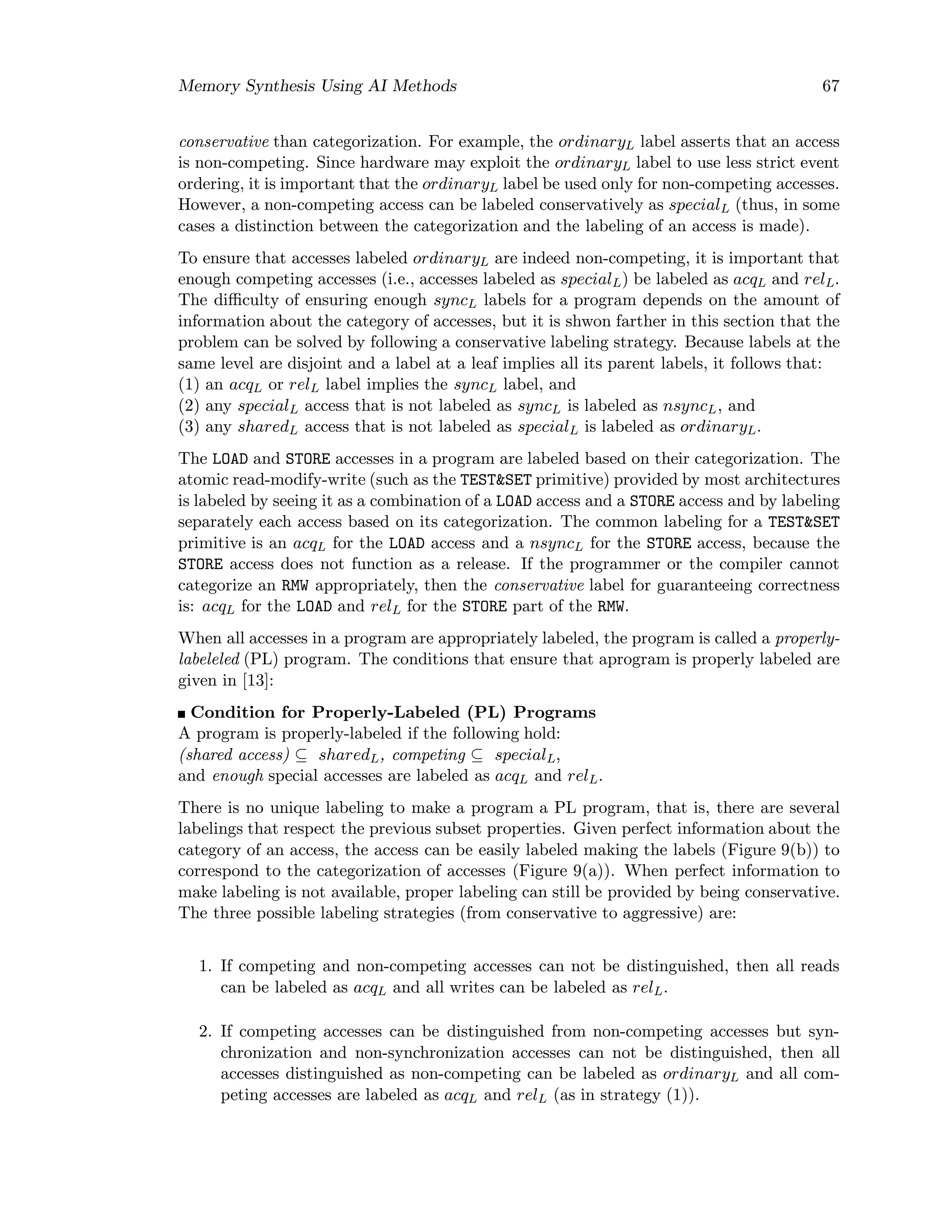 Memory Synthesis Using AI Methods 67
conservative than categorization. For example, the ordinaryL label asserts that an access
is non-competing. Since hardware may exploit the ordinaryL label to use less strict event
ordering, it is important that the ordinaryL label be used only for non-competing accesses.
However, a non-competing access can be labeled conservatively as specialL (thus, in some
cases a distinction between the categorization and the labeling of an access is made).
To ensure that accesses labeled ordinaryL are indeed non-competing, it is important that
enough competing accesses (i.e., accesses labeled as specialL) be labeled as acqL and relL.
The diﬃculty of ensuring enough syncL labels for a program depends on the amount of
information about the category of accesses, but it is shwon farther in this section that the
problem can be solved by following a conservative labeling strategy. Because labels at the
same level are disjoint and a label at a leaf implies all its parent labels, it follows that:
(1) an acqL or relL label implies the syncL label, and
(2) any specialL access that is not labeled as syncL is labeled as nsyncL, and
(3) any sharedL access that is not labeled as specialL is labeled as ordinaryL.
The LOAD and STORE accesses in a program are labeled based on their categorization. The
atomic read-modify-write (such as the TEST&SET primitive) provided by most architectures
is labeled by seeing it as a combination of a LOAD access and a STORE access and by labeling
separately each access based on its categorization. The common labeling for a TEST&SET
primitive is an acqL for the LOAD access and a nsyncL for the STORE access, because the
STORE access does not function as a release. If the programmer or the compiler cannot
categorize an RMW appropriately, then the conservative label for guaranteeing correctness
is: acqL for the LOAD and relL for the STORE part of the RMW.
When all accesses in a program are appropriately labeled, the program is called a properly-
labeleled (PL) program. The conditions that ensure that aprogram is properly labeled are
given in [13]:
Condition for Properly-Labeled (PL) Programs
A program is properly-labeled if the following hold:
(shared access) ⊆ sharedL, competing ⊆ specialL,
and enough special accesses are labeled as acqL and relL.
There is no unique labeling to make a program a PL program, that is, there are several
labelings that respect the previous subset properties. Given perfect information about the
category of an access, the access can be easily labeled making the labels (Figure 9(b)) to
correspond to the categorization of accesses (Figure 9(a)). When perfect information to
make labeling is not available, proper labeling can still be provided by being conservative.
The three possible labeling strategies (from conservative to aggressive) are:
1. If competing and non-competing accesses can not be distinguished, then all reads
can be labeled as acqL and all writes can be labeled as relL.
2. If competing accesses can be distinguished from non-competing accesses but syn-
chronization and non-synchronization accesses can not be distinguished, then all
accesses distinguished as non-competing can be labeled as ordinaryL and all com-
peting accesses are labeled as acqL and relL (as in strategy (1)).
 