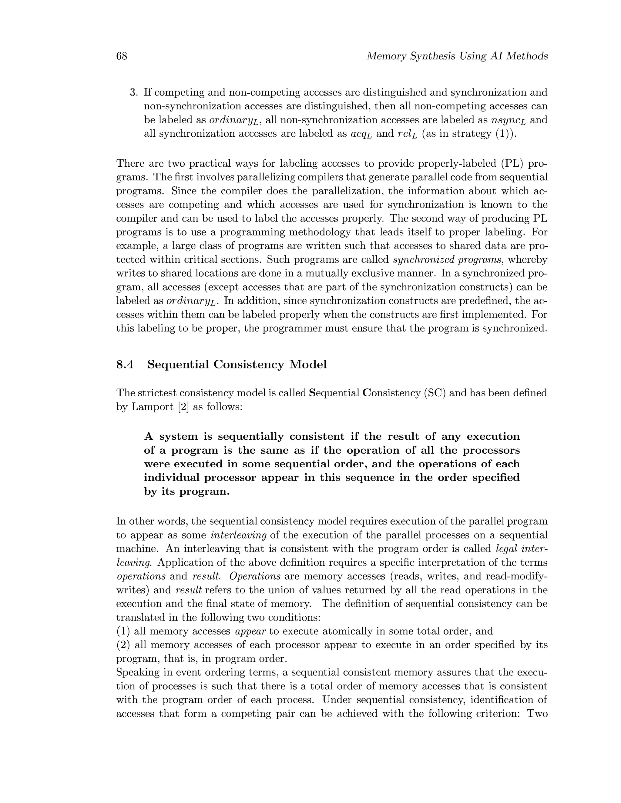 68 Memory Synthesis Using AI Methods
3. If competing and non-competing accesses are distinguished and synchronization and
non-synchronization accesses are distinguished, then all non-competing accesses can
be labeled as ordinaryL, all non-synchronization accesses are labeled as nsyncL and
all synchronization accesses are labeled as acqL and relL (as in strategy (1)).
There are two practical ways for labeling accesses to provide properly-labeled (PL) pro-
grams. The ﬁrst involves parallelizing compilers that generate parallel code from sequential
programs. Since the compiler does the parallelization, the information about which ac-
cesses are competing and which accesses are used for synchronization is known to the
compiler and can be used to label the accesses properly. The second way of producing PL
programs is to use a programming methodology that leads itself to proper labeling. For
example, a large class of programs are written such that accesses to shared data are pro-
tected within critical sections. Such programs are called synchronized programs, whereby
writes to shared locations are done in a mutually exclusive manner. In a synchronized pro-
gram, all accesses (except accesses that are part of the synchronization constructs) can be
labeled as ordinaryL. In addition, since synchronization constructs are predeﬁned, the ac-
cesses within them can be labeled properly when the constructs are ﬁrst implemented. For
this labeling to be proper, the programmer must ensure that the program is synchronized.
8.4 Sequential Consistency Model
The strictest consistency model is called Sequential Consistency (SC) and has been deﬁned
by Lamport [2] as follows:
A system is sequentially consistent if the result of any execution
of a program is the same as if the operation of all the processors
were executed in some sequential order, and the operations of each
individual processor appear in this sequence in the order speciﬁed
by its program.
In other words, the sequential consistency model requires execution of the parallel program
to appear as some interleaving of the execution of the parallel processes on a sequential
machine. An interleaving that is consistent with the program order is called legal inter-
leaving. Application of the above deﬁnition requires a speciﬁc interpretation of the terms
operations and result. Operations are memory accesses (reads, writes, and read-modify-
writes) and result refers to the union of values returned by all the read operations in the
execution and the ﬁnal state of memory. The deﬁnition of sequential consistency can be
translated in the following two conditions:
(1) all memory accesses appear to execute atomically in some total order, and
(2) all memory accesses of each processor appear to execute in an order speciﬁed by its
program, that is, in program order.
Speaking in event ordering terms, a sequential consistent memory assures that the execu-
tion of processes is such that there is a total order of memory accesses that is consistent
with the program order of each process. Under sequential consistency, identiﬁcation of
accesses that form a competing pair can be achieved with the following criterion: Two
 