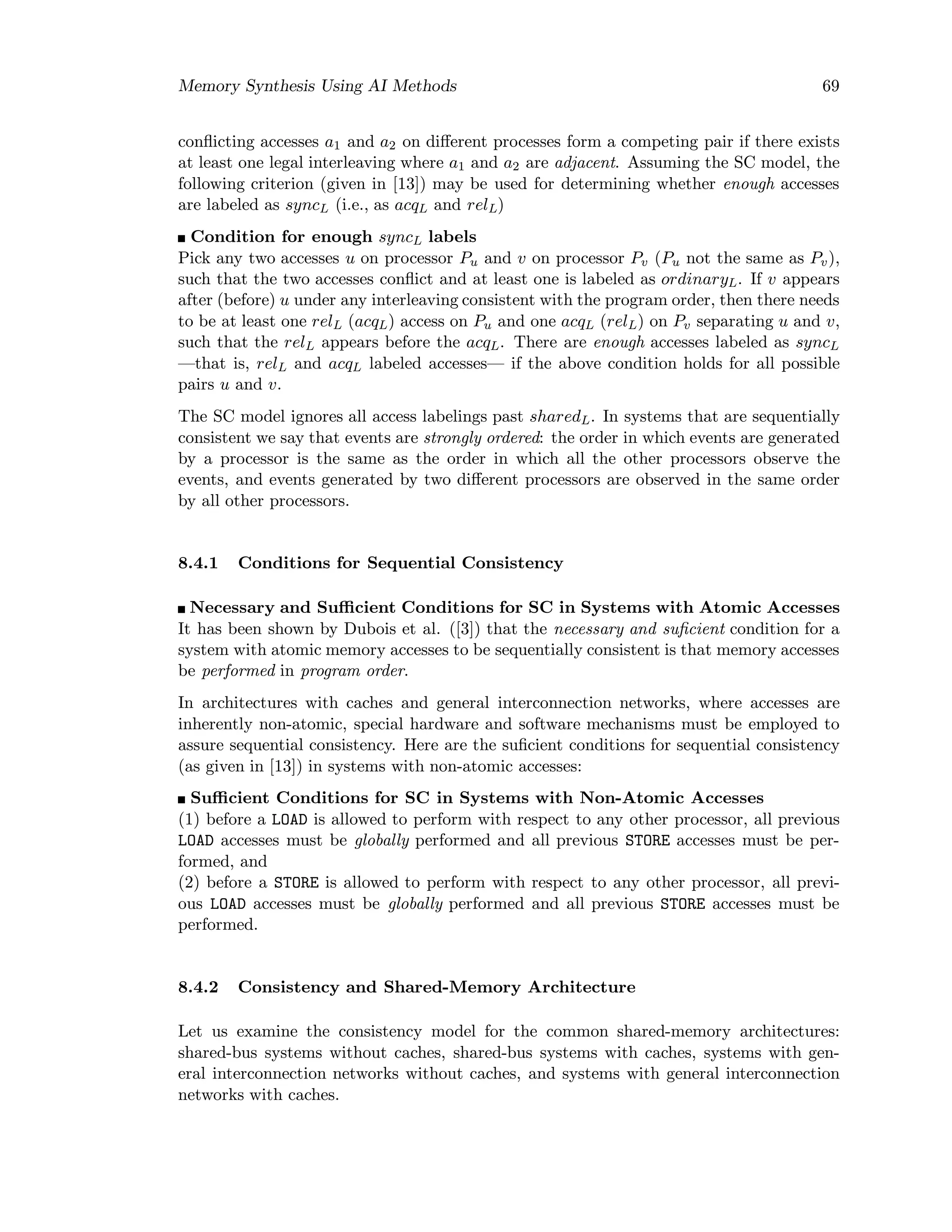 Memory Synthesis Using AI Methods 69
conﬂicting accesses a1 and a2 on diﬀerent processes form a competing pair if there exists
at least one legal interleaving where a1 and a2 are adjacent. Assuming the SC model, the
following criterion (given in [13]) may be used for determining whether enough accesses
are labeled as syncL (i.e., as acqL and relL)
Condition for enough syncL labels
Pick any two accesses u on processor Pu and v on processor Pv (Pu not the same as Pv),
such that the two accesses conﬂict and at least one is labeled as ordinaryL. If v appears
after (before) u under any interleaving consistent with the program order, then there needs
to be at least one relL (acqL) access on Pu and one acqL (relL) on Pv separating u and v,
such that the relL appears before the acqL. There are enough accesses labeled as syncL
—that is, relL and acqL labeled accesses— if the above condition holds for all possible
pairs u and v.
The SC model ignores all access labelings past sharedL. In systems that are sequentially
consistent we say that events are strongly ordered: the order in which events are generated
by a processor is the same as the order in which all the other processors observe the
events, and events generated by two diﬀerent processors are observed in the same order
by all other processors.
8.4.1 Conditions for Sequential Consistency
Necessary and Suﬃcient Conditions for SC in Systems with Atomic Accesses
It has been shown by Dubois et al. ([3]) that the necessary and suﬁcient condition for a
system with atomic memory accesses to be sequentially consistent is that memory accesses
be performed in program order.
In architectures with caches and general interconnection networks, where accesses are
inherently non-atomic, special hardware and software mechanisms must be employed to
assure sequential consistency. Here are the suﬁcient conditions for sequential consistency
(as given in [13]) in systems with non-atomic accesses:
Suﬃcient Conditions for SC in Systems with Non-Atomic Accesses
(1) before a LOAD is allowed to perform with respect to any other processor, all previous
LOAD accesses must be globally performed and all previous STORE accesses must be per-
formed, and
(2) before a STORE is allowed to perform with respect to any other processor, all previ-
ous LOAD accesses must be globally performed and all previous STORE accesses must be
performed.
8.4.2 Consistency and Shared-Memory Architecture
Let us examine the consistency model for the common shared-memory architectures:
shared-bus systems without caches, shared-bus systems with caches, systems with gen-
eral interconnection networks without caches, and systems with general interconnection
networks with caches.
 