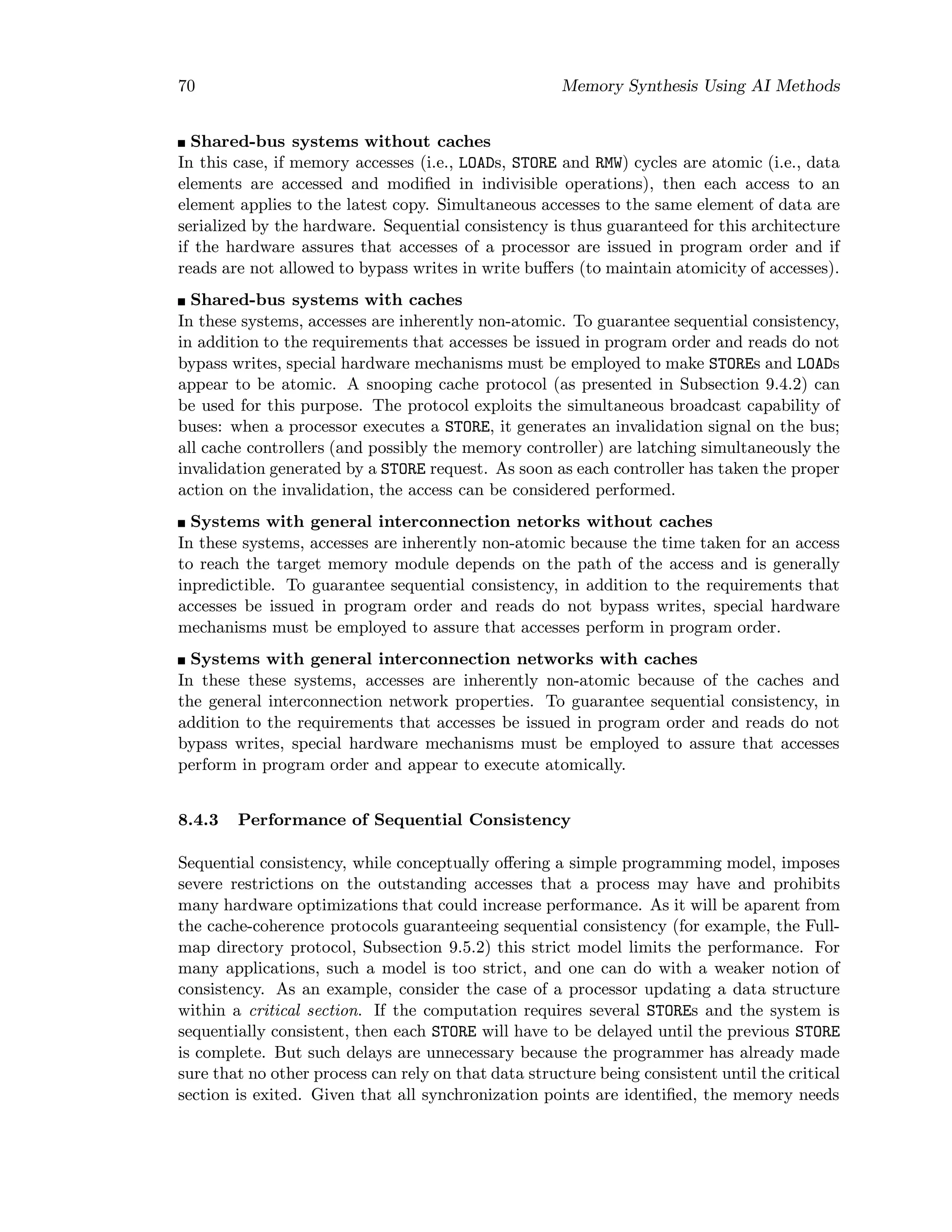 70 Memory Synthesis Using AI Methods
Shared-bus systems without caches
In this case, if memory accesses (i.e., LOADs, STORE and RMW) cycles are atomic (i.e., data
elements are accessed and modiﬁed in indivisible operations), then each access to an
element applies to the latest copy. Simultaneous accesses to the same element of data are
serialized by the hardware. Sequential consistency is thus guaranteed for this architecture
if the hardware assures that accesses of a processor are issued in program order and if
reads are not allowed to bypass writes in write buﬀers (to maintain atomicity of accesses).
Shared-bus systems with caches
In these systems, accesses are inherently non-atomic. To guarantee sequential consistency,
in addition to the requirements that accesses be issued in program order and reads do not
bypass writes, special hardware mechanisms must be employed to make STOREs and LOADs
appear to be atomic. A snooping cache protocol (as presented in Subsection 9.4.2) can
be used for this purpose. The protocol exploits the simultaneous broadcast capability of
buses: when a processor executes a STORE, it generates an invalidation signal on the bus;
all cache controllers (and possibly the memory controller) are latching simultaneously the
invalidation generated by a STORE request. As soon as each controller has taken the proper
action on the invalidation, the access can be considered performed.
Systems with general interconnection netorks without caches
In these systems, accesses are inherently non-atomic because the time taken for an access
to reach the target memory module depends on the path of the access and is generally
inpredictible. To guarantee sequential consistency, in addition to the requirements that
accesses be issued in program order and reads do not bypass writes, special hardware
mechanisms must be employed to assure that accesses perform in program order.
Systems with general interconnection networks with caches
In these these systems, accesses are inherently non-atomic because of the caches and
the general interconnection network properties. To guarantee sequential consistency, in
addition to the requirements that accesses be issued in program order and reads do not
bypass writes, special hardware mechanisms must be employed to assure that accesses
perform in program order and appear to execute atomically.
8.4.3 Performance of Sequential Consistency
Sequential consistency, while conceptually oﬀering a simple programming model, imposes
severe restrictions on the outstanding accesses that a process may have and prohibits
many hardware optimizations that could increase performance. As it will be aparent from
the cache-coherence protocols guaranteeing sequential consistency (for example, the Full-
map directory protocol, Subsection 9.5.2) this strict model limits the performance. For
many applications, such a model is too strict, and one can do with a weaker notion of
consistency. As an example, consider the case of a processor updating a data structure
within a critical section. If the computation requires several STOREs and the system is
sequentially consistent, then each STORE will have to be delayed until the previous STORE
is complete. But such delays are unnecessary because the programmer has already made
sure that no other process can rely on that data structure being consistent until the critical
section is exited. Given that all synchronization points are identiﬁed, the memory needs
 
