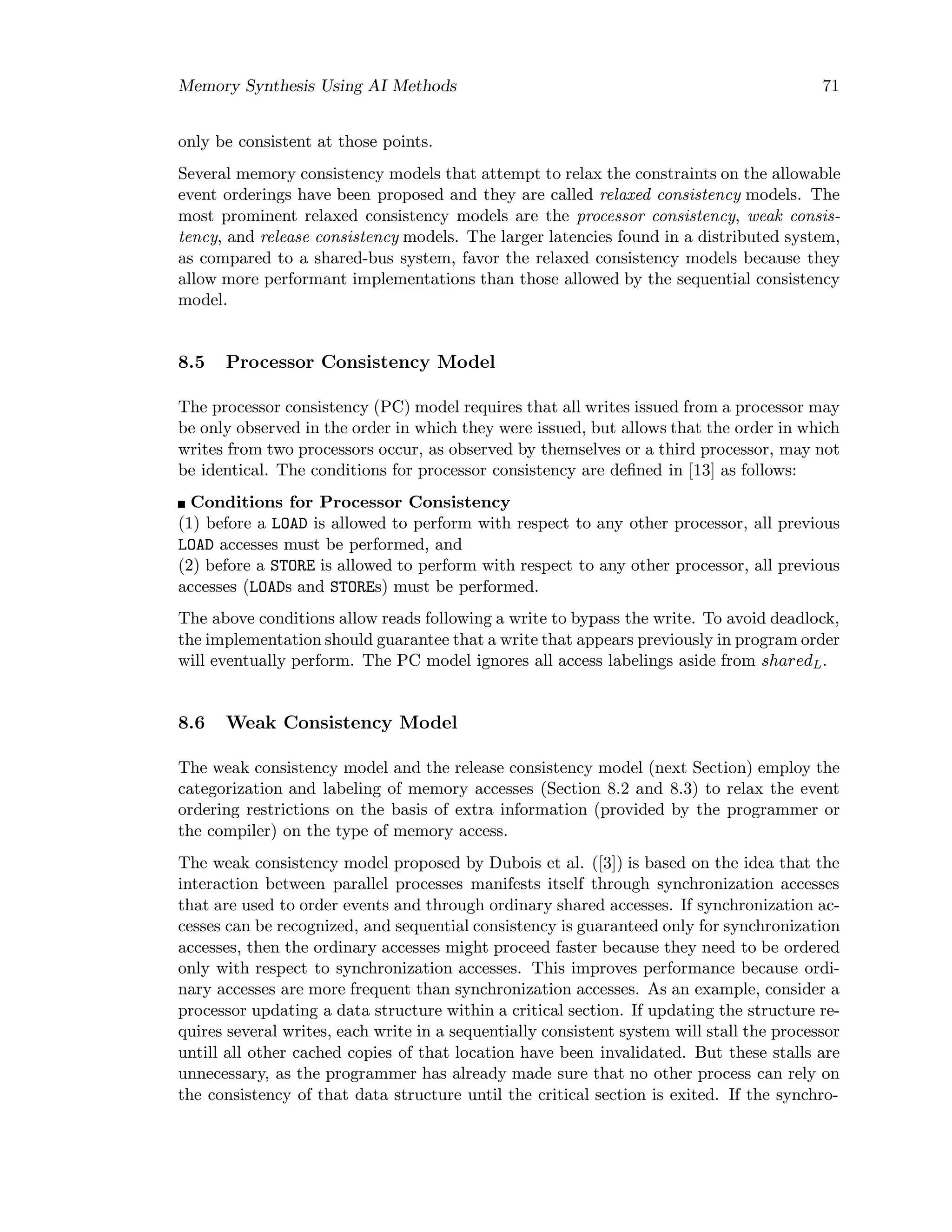Memory Synthesis Using AI Methods 71
only be consistent at those points.
Several memory consistency models that attempt to relax the constraints on the allowable
event orderings have been proposed and they are called relaxed consistency models. The
most prominent relaxed consistency models are the processor consistency, weak consis-
tency, and release consistency models. The larger latencies found in a distributed system,
as compared to a shared-bus system, favor the relaxed consistency models because they
allow more performant implementations than those allowed by the sequential consistency
model.
8.5 Processor Consistency Model
The processor consistency (PC) model requires that all writes issued from a processor may
be only observed in the order in which they were issued, but allows that the order in which
writes from two processors occur, as observed by themselves or a third processor, may not
be identical. The conditions for processor consistency are deﬁned in [13] as follows:
Conditions for Processor Consistency
(1) before a LOAD is allowed to perform with respect to any other processor, all previous
LOAD accesses must be performed, and
(2) before a STORE is allowed to perform with respect to any other processor, all previous
accesses (LOADs and STOREs) must be performed.
The above conditions allow reads following a write to bypass the write. To avoid deadlock,
the implementation should guarantee that a write that appears previously in program order
will eventually perform. The PC model ignores all access labelings aside from sharedL.
8.6 Weak Consistency Model
The weak consistency model and the release consistency model (next Section) employ the
categorization and labeling of memory accesses (Section 8.2 and 8.3) to relax the event
ordering restrictions on the basis of extra information (provided by the programmer or
the compiler) on the type of memory access.
The weak consistency model proposed by Dubois et al. ([3]) is based on the idea that the
interaction between parallel processes manifests itself through synchronization accesses
that are used to order events and through ordinary shared accesses. If synchronization ac-
cesses can be recognized, and sequential consistency is guaranteed only for synchronization
accesses, then the ordinary accesses might proceed faster because they need to be ordered
only with respect to synchronization accesses. This improves performance because ordi-
nary accesses are more frequent than synchronization accesses. As an example, consider a
processor updating a data structure within a critical section. If updating the structure re-
quires several writes, each write in a sequentially consistent system will stall the processor
untill all other cached copies of that location have been invalidated. But these stalls are
unnecessary, as the programmer has already made sure that no other process can rely on
the consistency of that data structure until the critical section is exited. If the synchro-
 