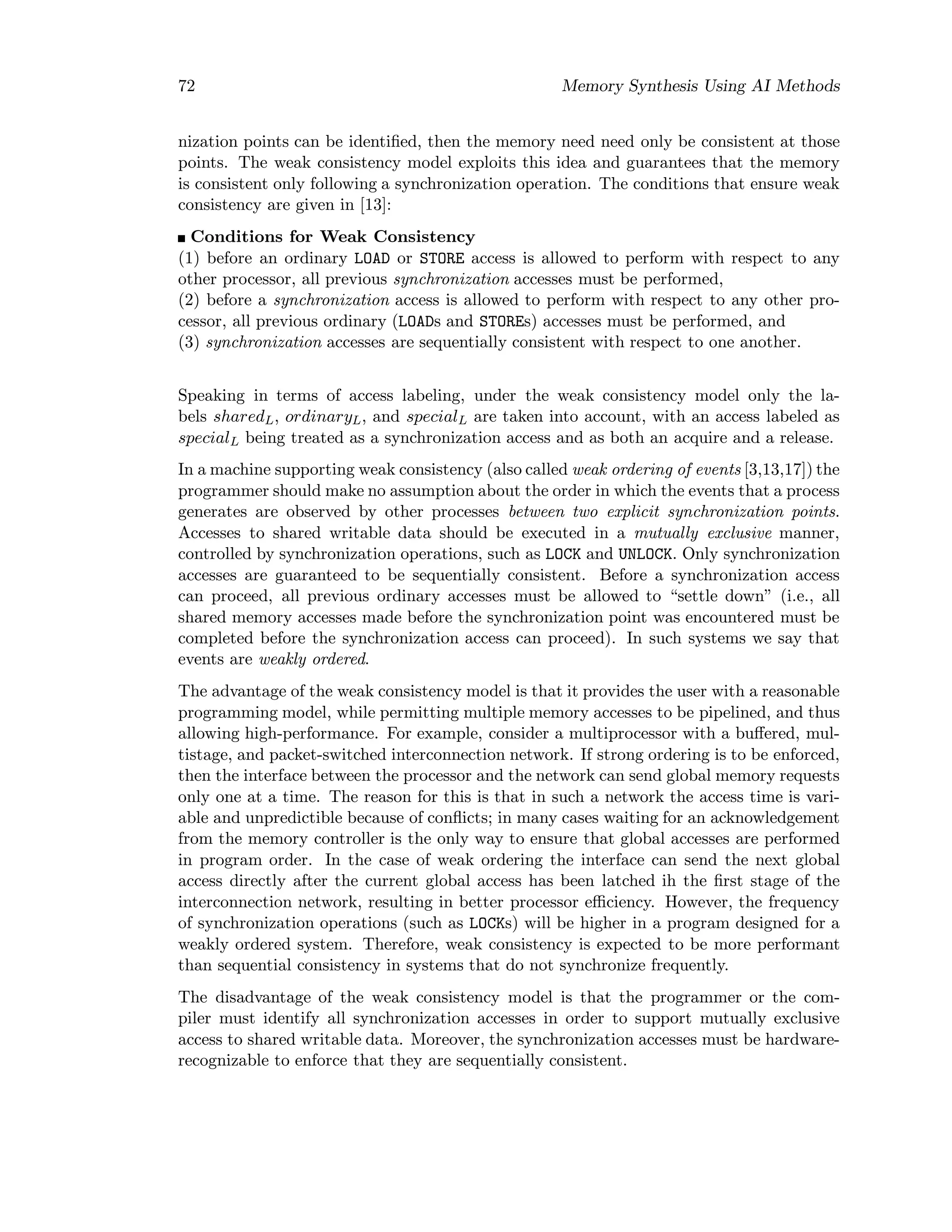 72 Memory Synthesis Using AI Methods
nization points can be identiﬁed, then the memory need need only be consistent at those
points. The weak consistency model exploits this idea and guarantees that the memory
is consistent only following a synchronization operation. The conditions that ensure weak
consistency are given in [13]:
Conditions for Weak Consistency
(1) before an ordinary LOAD or STORE access is allowed to perform with respect to any
other processor, all previous synchronization accesses must be performed,
(2) before a synchronization access is allowed to perform with respect to any other pro-
cessor, all previous ordinary (LOADs and STOREs) accesses must be performed, and
(3) synchronization accesses are sequentially consistent with respect to one another.
Speaking in terms of access labeling, under the weak consistency model only the la-
bels sharedL, ordinaryL, and specialL are taken into account, with an access labeled as
specialL being treated as a synchronization access and as both an acquire and a release.
In a machine supporting weak consistency (also called weak ordering of events [3,13,17]) the
programmer should make no assumption about the order in which the events that a process
generates are observed by other processes between two explicit synchronization points.
Accesses to shared writable data should be executed in a mutually exclusive manner,
controlled by synchronization operations, such as LOCK and UNLOCK. Only synchronization
accesses are guaranteed to be sequentially consistent. Before a synchronization access
can proceed, all previous ordinary accesses must be allowed to “settle down” (i.e., all
shared memory accesses made before the synchronization point was encountered must be
completed before the synchronization access can proceed). In such systems we say that
events are weakly ordered.
The advantage of the weak consistency model is that it provides the user with a reasonable
programming model, while permitting multiple memory accesses to be pipelined, and thus
allowing high-performance. For example, consider a multiprocessor with a buﬀered, mul-
tistage, and packet-switched interconnection network. If strong ordering is to be enforced,
then the interface between the processor and the network can send global memory requests
only one at a time. The reason for this is that in such a network the access time is vari-
able and unpredictible because of conﬂicts; in many cases waiting for an acknowledgement
from the memory controller is the only way to ensure that global accesses are performed
in program order. In the case of weak ordering the interface can send the next global
access directly after the current global access has been latched ih the ﬁrst stage of the
interconnection network, resulting in better processor eﬃciency. However, the frequency
of synchronization operations (such as LOCKs) will be higher in a program designed for a
weakly ordered system. Therefore, weak consistency is expected to be more performant
than sequential consistency in systems that do not synchronize frequently.
The disadvantage of the weak consistency model is that the programmer or the com-
piler must identify all synchronization accesses in order to support mutually exclusive
access to shared writable data. Moreover, the synchronization accesses must be hardware-
recognizable to enforce that they are sequentially consistent.
 