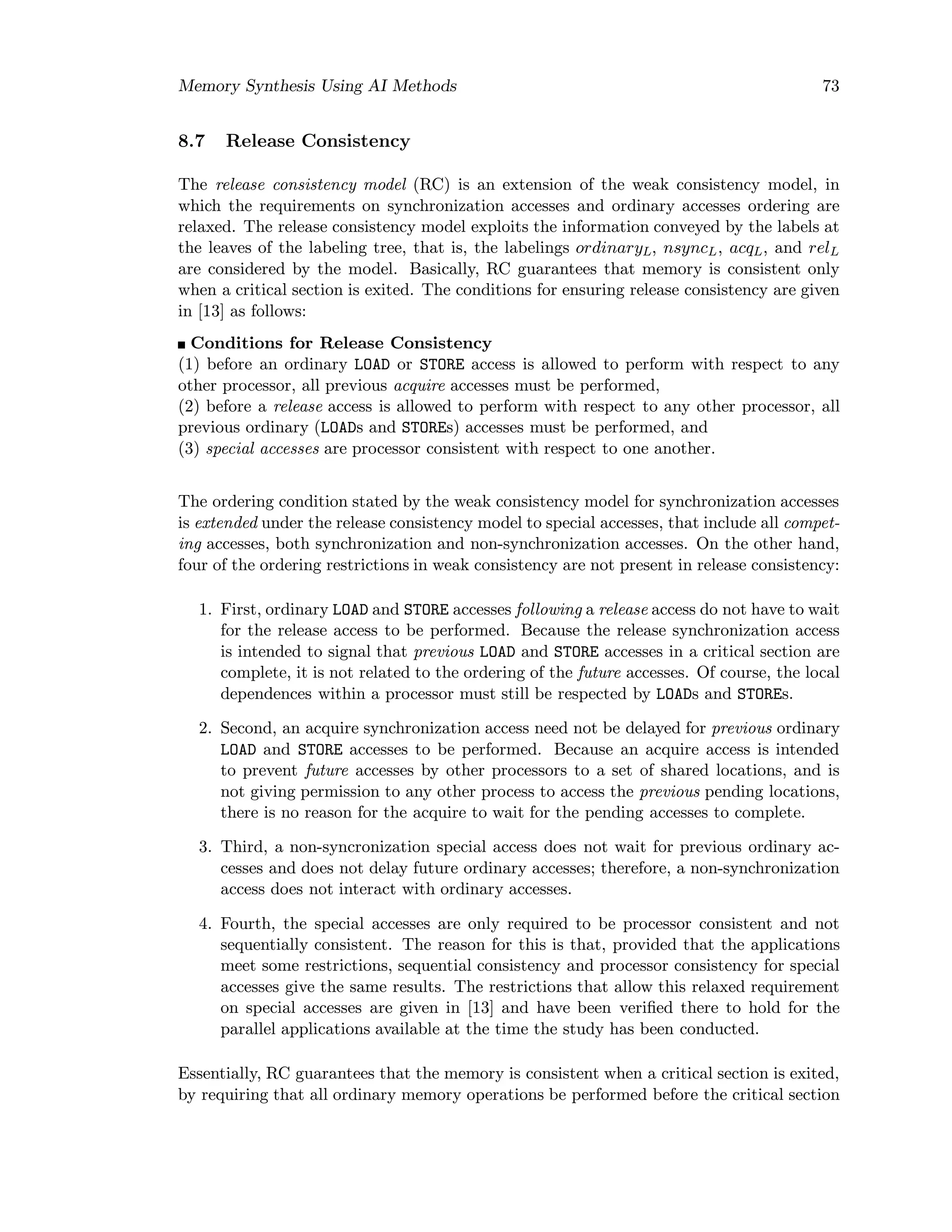 Memory Synthesis Using AI Methods 73
8.7 Release Consistency
The release consistency model (RC) is an extension of the weak consistency model, in
which the requirements on synchronization accesses and ordinary accesses ordering are
relaxed. The release consistency model exploits the information conveyed by the labels at
the leaves of the labeling tree, that is, the labelings ordinaryL, nsyncL, acqL, and relL
are considered by the model. Basically, RC guarantees that memory is consistent only
when a critical section is exited. The conditions for ensuring release consistency are given
in [13] as follows:
Conditions for Release Consistency
(1) before an ordinary LOAD or STORE access is allowed to perform with respect to any
other processor, all previous acquire accesses must be performed,
(2) before a release access is allowed to perform with respect to any other processor, all
previous ordinary (LOADs and STOREs) accesses must be performed, and
(3) special accesses are processor consistent with respect to one another.
The ordering condition stated by the weak consistency model for synchronization accesses
is extended under the release consistency model to special accesses, that include all compet-
ing accesses, both synchronization and non-synchronization accesses. On the other hand,
four of the ordering restrictions in weak consistency are not present in release consistency:
1. First, ordinary LOAD and STORE accesses following a release access do not have to wait
for the release access to be performed. Because the release synchronization access
is intended to signal that previous LOAD and STORE accesses in a critical section are
complete, it is not related to the ordering of the future accesses. Of course, the local
dependences within a processor must still be respected by LOADs and STOREs.
2. Second, an acquire synchronization access need not be delayed for previous ordinary
LOAD and STORE accesses to be performed. Because an acquire access is intended
to prevent future accesses by other processors to a set of shared locations, and is
not giving permission to any other process to access the previous pending locations,
there is no reason for the acquire to wait for the pending accesses to complete.
3. Third, a non-syncronization special access does not wait for previous ordinary ac-
cesses and does not delay future ordinary accesses; therefore, a non-synchronization
access does not interact with ordinary accesses.
4. Fourth, the special accesses are only required to be processor consistent and not
sequentially consistent. The reason for this is that, provided that the applications
meet some restrictions, sequential consistency and processor consistency for special
accesses give the same results. The restrictions that allow this relaxed requirement
on special accesses are given in [13] and have been veriﬁed there to hold for the
parallel applications available at the time the study has been conducted.
Essentially, RC guarantees that the memory is consistent when a critical section is exited,
by requiring that all ordinary memory operations be performed before the critical section
 
