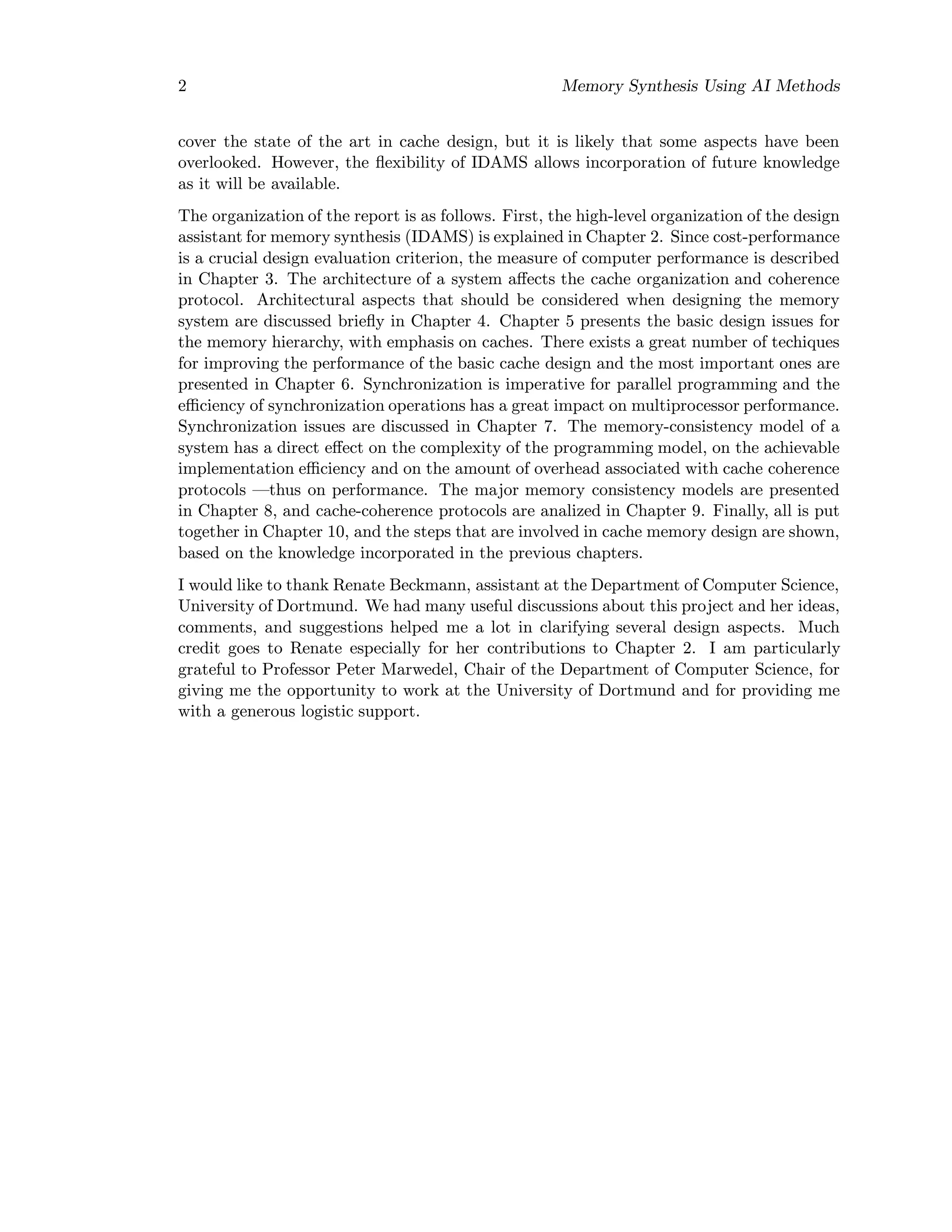2 Memory Synthesis Using AI Methods
cover the state of the art in cache design, but it is likely that some aspects have been
overlooked. However, the ﬂexibility of IDAMS allows incorporation of future knowledge
as it will be available.
The organization of the report is as follows. First, the high-level organization of the design
assistant for memory synthesis (IDAMS) is explained in Chapter 2. Since cost-performance
is a crucial design evaluation criterion, the measure of computer performance is described
in Chapter 3. The architecture of a system aﬀects the cache organization and coherence
protocol. Architectural aspects that should be considered when designing the memory
system are discussed brieﬂy in Chapter 4. Chapter 5 presents the basic design issues for
the memory hierarchy, with emphasis on caches. There exists a great number of techiques
for improving the performance of the basic cache design and the most important ones are
presented in Chapter 6. Synchronization is imperative for parallel programming and the
eﬃciency of synchronization operations has a great impact on multiprocessor performance.
Synchronization issues are discussed in Chapter 7. The memory-consistency model of a
system has a direct eﬀect on the complexity of the programming model, on the achievable
implementation eﬃciency and on the amount of overhead associated with cache coherence
protocols —thus on performance. The major memory consistency models are presented
in Chapter 8, and cache-coherence protocols are analized in Chapter 9. Finally, all is put
together in Chapter 10, and the steps that are involved in cache memory design are shown,
based on the knowledge incorporated in the previous chapters.
I would like to thank Renate Beckmann, assistant at the Department of Computer Science,
University of Dortmund. We had many useful discussions about this project and her ideas,
comments, and suggestions helped me a lot in clarifying several design aspects. Much
credit goes to Renate especially for her contributions to Chapter 2. I am particularly
grateful to Professor Peter Marwedel, Chair of the Department of Computer Science, for
giving me the opportunity to work at the University of Dortmund and for providing me
with a generous logistic support.
 